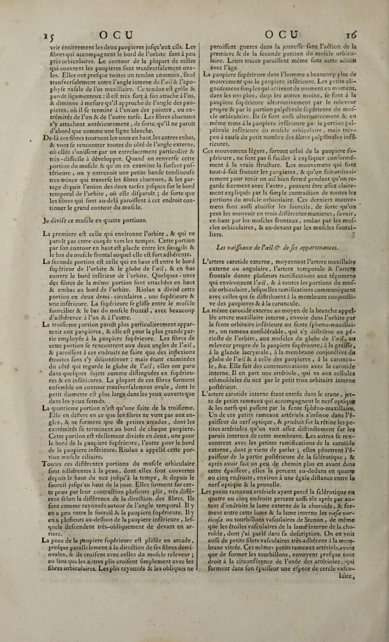 IJ ocu ’Vrir entièrement les deux paupières jufqiffaux cils. Les fibres qui accompagnent le bord de l’orbite font à peu prèsorbiculaires. Le contour delà plupart de celles qui couvrent les paupières font tranfvcrfalement ova¬ les. Elles ont prefque toutes un tendon cômmun, fitué tranfverfalement entre l’angle interne del’œzï&l’apo- phyfe nafale de l’os maxillaire. Ce tendon eft grêle Sc paroît ligamenteux : il eft très fort à fon attache à l’os, & diminue à mefure qu’il approche de l’angle des pau¬ pières, où il fe termine à l’union des pointes , ou ex¬ trémités de l’un & de l’autre tarfe. Les fibres charnues s’y attachent antérieurement, de forte qu’il ne paroît d’abord que comme une ligne blanche. De-là ces fibres tournent les unes en haut,les autres enbas, Sc vont fe rencontrer toutes du côté de l’angle externe, où elles s’unifient par un entrelacement particulier Sc très-difficile à développer. Quand on renverfe cette portion du mufcle & qu’on en examine la furfacepof- térieure , on y entrevoit une petite bande tendineufe tres-mince qui traverfe les fibres charnues, & les par¬ tage depuis l’union des deux tarfes jufques fur le bord temporal de l’orbite , où elle difparoît ; de forte que les fibres qui font au-delà paroiffent à cet endroit con¬ tinuer le grand contour du mufcle. Je divife ce mufcle en quatre portions. La première eft celle qui environne l’orbite , 8c qui ne paroît pas entre-coupée vers les tempes. Cette portion par fon contour en hauteft placée entre les fourpils Sc le bas du mufcle frontal auquel elle eft fort adhérente. La fécondé portion eft celle qui en haut eft entre le bord fupérieur de l’orbite & le globe de Yœil, Sc en -bas couvre le bord inférieur de l’orbite. Quelques-unes des fibres de la même portion font attachées en haut Sc embas au bord de l’orbite. Riolan a divisé cette portion en deux demi - circulaires , une fupérieure 8c une inférieure. La fupérieure fe gliffie entre le mufcle fourcilier Sc le bas du mufcle frontal, avec beaucoup d'adhérence à l’un & à l’autre. La troifieme portion paroît plus particulièrement appar¬ tenir aux paupières , Sc elle eft pour la plus grandepar- tie employée à la paupière fupérieure. Les fibres de cette portion (è rencontrent aux deux angles de Y œil, Sc parodient à ces endroits ne faire que des inflexions étroites fans s’y difcontinuer : mais étant examinées du côté qui regarde le globe de Y œil, elles ont paru dans quelques fujets comme distinguées en fupérieu- res & en inférieures. La plupart de ces fibres forment enfemble un contour tranfverfalement ovale , dont le petit diamètre eft plus large dans les yeux ouverts que dans les yeux fermés. La quatrième portion n’eft qu’une fuite de la troifieme. Elle en diftere en ce que les fibres ne vont pas aux an¬ gles , 8c, ne forment que de petites arcades , dont les extrémités fe terminent au bord de chaque paupière. Cette portion eft réellement divisée en deux, une pour le bord de la paupière fupérieure, l’autre pour le bord de la paupière inférieure. Riolan a appellé cette por¬ tion mufcle ciliaire. Tou tes ces différentes portions du mufcle orbiculaire font adhérentes à la peau, dont elles font couvertes depuis le haut du nez jufqu’à la tempe, & depuis le fourcil jufqu’au haut de la joue. Elles forment fur cet¬ te peau par leur contraéiion plufieurs plis , très diffe- rens félon la différence de la direction des fibres. Ils font comme rayonnés autour de l’angle temporal. Il y en a peu entre le fourcil Sc la paupière fupérieure. Il y en a plufieurs au-deffous de la paupière inférieure , leff- quels defcendent très-obliquement de devant en ar¬ riéré. La peau de la paupière fupérieure eft pliffiée en arcade, prefque parallèlement à la dire&ion de fes fibres demi- ovales, Sc ils croifent avec celles du mufcle releveur ; au lieu que les autres plis croifent fimplement avec les fibres orbiculaires. Les plis rayonnés Sc les obliques ne OCU 16 paroiffent gueres dans la jeunefle fans l’a&ion de la première Sc de la fécondé portion du mufcle orbicu¬ laire. Leurs traces paroiffent même fans cette action avec l’âge. La paupière fupérieure dans l’homme a beaucoup plus de mouvement que la paupière inférieure. Les petits cli- gnotemens (impies qui arrivent de moment en moment, dans les uns plus, dans les autres moins, fe font à la paupière fupérieure alternativement par le releveur propre & par la portion palpébrale fupérieure du muf¬ cle orbiculaire. Ils fe font auffi alternativement Sc en même tems à la paupière inférieure par la portion pal¬ pébrale inférieure du mufcle orbiculaire, mais très- peu à caufe du petit nombre des fibres palpébrales infé¬ rieures. Ces mouvemens légers, (iirtout celui de la paupière fu¬ périeure, ne font pas fi faciles à expliquer conformé¬ ment à la vraie ftruéture. Les mouvemens qui font tout-à-fait froncer les paupières , & qu’on fait ordinai¬ rement pour tenir un œil bien fermé pendant qu’on re¬ garde fixement avec l’autre, peuvent être allez claire¬ ment expliqués par la -fimple contraéiion de toutes les portions du mufcle orbiculaire. Ces derniers mouve¬ mens font auffi abailfer les fourcils, de forte qu’on peut les mouvoir en trois differentes maniérés, favoir, en-haut parles mufcles frontaux, embas par les muf- cles orbiculaires, Sc en-devant par les mufcles fourci- liers. Les vaijjeaux de l’œil & de fes appartenances. L’artere carotide externe, moyennant l’artere maxillaire externe ou angulaire, l’artere temporale Sc l’artere frontale donne plufieurs ramifications aux tégumens qui environnent Yœil, Sc à toutes les portions du muf¬ cle orbiculaire, lefquelles ramifications communiquent avec celles qui fe diftribuent à la membrane conjonéli- ve des paupières & à la caroncule. La même carotide externe au moyen de la branche appel- lée artere maxillaire interne , envoie dans l’orbite par la fente orbitaire inférieure ou fente fpheno-maxillai- re, un rameau confidérable, qui s’y diftribue au pé¬ riode de l’orbite, aux mufcles du globe de Yœil, au releveur propre de la paupière fupérieure, à la graifle, à la glande lacrymale, à la membrane conjonctive du globe de Yœil Sc à celle des paupières , à la caroncu¬ le, &c. Elle fait des communications avec la carotide interne. Il en part une artériole, qui va aux cellules ethmoïdales du nez par le petit trou orbitaire interne poftérieur. L’artere carotide interne étant entrée dans le crâne, jet¬ te de petits rameaux qui accompagnent le nerf optique Sc les nerfs qui paffent par la fente fphéno-maxillaire. Un de ces petits rameaux artériels s’infinue dans l’é- paifleur du nerf optique, Sc produit fur la rétine les pe¬ tites artérioles qu’on voit alfez diftinélement furies parois internes de cette membrane. Les autres fe ren¬ contrent avec les petites ramifications de la carotide externe, dont je viens de parler ; elles pénètrent l’é- paiflfeur de la partie poftérieure de la fclérotique , 8c après avoir fait un peu de chemin plus en avant dans cette épaifleur, elles la percent au-dedans en quatre ou cinq endroits, environ à une égale diftance entre le nerf optique Sc la prunelle. Les petits rameaux artériels ayant percé la fclérotique étt quatre ou cinq endroits percent auffi-tôt après par au¬ tant d’endroits la lame externe de la choroïde, Sc for¬ ment entre cette lame Sc la lame interne les vafa vor- ticofa ou tourbillons vafculaires deStenon , de même que les étoiles vafculaires de la lame interne de la cho¬ roïde , dont j’ai parlé dans fa defcription. On en voit auffi de petits filets vafculaires très-adhérens à la mem¬ brane vitrée. Ces mêmes petits rameaux artériels,avant que de former les tourbillons, envoyent prefque tout droit à la circonférence de l’uvée des artérioles, qui forment dans fon épaifleur une efpece de cercle vafcu- laire,