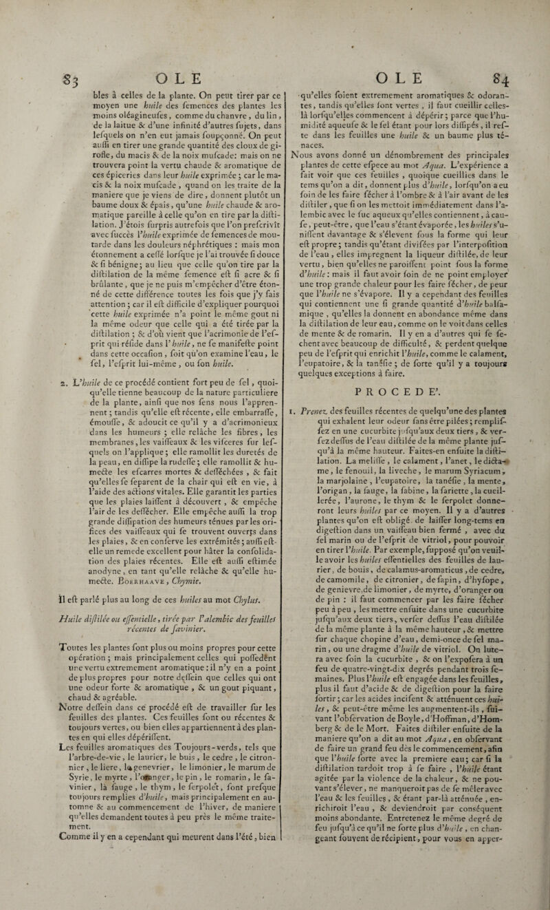 83 blés à celles de la plante. On peut tirer par ce moyen une huile des femences des plantes les moins oléagineufes, comme du chanvre , du lin, de la laitue Sc d’une infinité d’autres fujets, dans lefquels on n’en eut jamais foupçonné. On peut auffi en tirer une grande quantité des doux de gi¬ rofle, du macis & de la noix mufcade: mais on ne trouvera point la vertu chaude Sc aromatique de ces épiceries dans leur huile exprimée ; car le ma¬ cis Sc la noix mufcade , quand on les traite de la maniéré que je viens de dire , donnent plutôt un baume doux Sc épais, qu’une huile chaude Sc aro¬ matique pareille à celle qu’on en tire par la difti- lation. J’étois furpris autrefois que l’on prefcrivît avecfuccès Vhuile exprimée de femences de mou¬ tarde dans les douleurs néphrétiques : mais mon étonnement a celTé lorfque je l’ai trouvée fi douce & fi bénigne; au lieu que celle qu’on tire par la diftilation de la même femence eft fi acre Sc fi brûlante , que je ne puis m’empêcher d’être éton¬ né de cette différence toutes les fois que j’y fais attention ; car il eft difficile d’expliquer pourquoi cette huile exprimée n’a point le même goût ni la même odeur que celle qui a été tirée par la diftilation ; & d’où vient que l’acrimonie de l’eff- prit qui réfide dans l’huile, ne fe manifefte point dans cette occafion , foit qu’on examine l’eau, le fel, l’efprit lui-même , ou fon huile. z. L’huile de ce procédé contient fort peu de fel , quoi¬ qu’elle tienne beaucoup de la nature particulière de la plante, ainfi que nos fèns nous l’appren¬ nent ; tandis qu’elle eft récente, elle cmbarraffe, émoufle, Sc adoucit ce qu’il y a d’acrimonieux dans les humeurs ; elle relâche les fibres, les membranes, les vaiffeaux Sc les vifceres fur lef¬ quels on l’applique; elle ramollit les duretés de la peau, en diffipe larudeffe; elle ramollit & hu- meéie les efcarres mortes Sc deffiéchées , & fait qu’elles fe feparent de la chair qui eft en vie, à l’aide des actions1 vitales. Elle garantit les parties que les plaies laiflent à découvert , & empêche l’air de les deffecher. Elle empêche auffi la trop grande diifipation des humeurs ténues parles ori¬ fices des vaiffeaux qui fe trouvent ouverts dans les plaies, Scenconferve les extrémités ; auffi eft- elle un remede excellent pour hâter la confolida- tion des plaies récentes. Elle eft auffi eftimée anodyne, en tant qu’elle relâche Sc qu’elle hu- meéte. Boerhaave , Chymie. Il eft parlé plus au long de ces huiles au mot Chylus. Huile dijlilée ou ejfentielle, tirée par Valembic des feuilles récentes de favinier. Toutes les plantes font plus ou moins propres pour cette opération ; mais principalement celles qui poffedént une vertu extrêmement aromatique : il n’y en a point de plus propres pour notre deffein que celles qui ont une odeur forte & aromatique , Sc un goût piquant, chaud & agréable. Notre deffein dans ce procédé eft de travailler fur les feuilles des plantes. Ces feuilles font ou récentes Sc toujours vertes, ou bien elles appartiennent à des plan¬ tes en qui elles dépériffent. Les feuilles aromatiques des Toujours-verds, tels que l’arbre-de-vie, le laurier, le buis , le cedre , le citron¬ nier , le liere, l^genevrier, le limonier, le marum de Syrie, le myrte , l’oflanger, le pin , le romarin, le fa¬ vinier , là fauge , le thym , le ferpole’t, font prefque toujours remplies d’huile, mais principalement en au¬ tomne Sc au commencement de l’hiver, de maniéré qu’elles demandent toutes à peu près le même traite¬ ment. Comme il y en a cependant qui meurent dans l’été, bien qu’elles foient extrêmement aromatiques Sc odoran¬ tes, tandis qu’elles font vertes , il faut cueillir celles- là lorlqu’elles commencent à dépérir; parce que l’hu¬ midité aqueufe Sc le fel étant pour lors diffipés, il ref- te dans les feuilles une huile Sc un baume plus té- naces. Nous avons donné un dénombrement des principales plantes de cette efpece au mot Aqua. L’expérience a fait voir que ces feuilles , quoique cueillies dans le tems qu’on a dit, donnent plus d’huile, lorfqu’on a eu foin de les faire fécher à l’ombre & à l’air avant de les difti 1er , que fi on les mettoit immédiatement dans l’a- lembicavec le fuc aqueux qu’elles contiennent, à cau- fe, peut-être, que l’eau s’étant évaporée, les huiles s’u- niffent davantage Sc s’élèvent fous la forme qui leur eft propre; tandis qu’étant divifées par l’interpofition de l’eau , elles imprègnent la liqueur diftilée, de leur vertu, bien qu’elles ne paroiffent point fous la forme d’huile : mais il faut avoir foin de ne point employer une trop grande chaleur pour les faire fécher, de peur que Vhuile ne s’évapore. Il y a cependant des feuilles qui contiennent une fi grande quantité d’huile balfa- mique , qu’elles la donnent en abondance même dans la diftilation de leur eau, comme on le voitdans celles de mente Sc de romarin. Il y en a d’autres qui fe fe- chent avec beaucoup de difficulté, Sc perdent quelque peu de l’efprit qui enrichit Vhuile, comme le calament, l’eupatoire, & la tanéfie ; de forte qu’il y a toujours quelques exceptions à faire. PROCEDE’. i. Prenez, des feuilles récentes de quelqu’une des plantes qui exhalent leur odeur fans être pilées ; remplit- fez en une cucurbite jufqu’aux deux tiers , & ver- fez deffus de l’eau diftilée de la même plante juf- qu’à la même hauteur. Faites-en enfuite la difti— lation. La meliffe , le calament, l’anet, le diéla— me, le fenouil, la liveche, le marum Syriacum, la marjolaine , l’eupatoire, la tanéfie , la mente, l’origan, la fauge, la fabine, lafariette,lacueil- lerée, l’aurone, le thym Sc le ferpolet donne¬ ront leurs huiles par ce moyen. Il y a d’autres plantes qu’on eft obligé, de laiffer long-tems en digeftion dans un vaiffeau bien fermé , avec du fel marin ou de l’efprit de vitriol, pour pouvoir en tirer Vhuile. Par exemple, fupposé qu’on veuil¬ le avoir les huiles effentielles des feuilles de lau¬ rier, de bouis, de calamus-aromaticus , de cedre, decamomile, decitronier, defapin, d’hyfope, de genievre,de limonier, de myrte, d’oranger ou de pin : il faut commencer par les faire fécher peu à peu , les mettre enfuite dans une cucurbite jufqu’aux deux tiers, verfer deffus l’eau diftilée de la même plante à la même hauteur , & mettre fur chaque chopine d’eau, demi-once de fel ma¬ rin , ou une dragme d’huile de vitriol. On lute- ra avec foin la cucurbite , Sc on l’expofera à un feu de quatre-vingt-dix degrés pendant trois fê- maines. Plus Vhuile eft engagée dans les feuilles, plus il faut d’acide Sc de digeftion pour la faire fortir ; car les acides incifent Sc atténuent ces hui¬ les , Sc peut-être même les augmentent-ils , fui- vant l’obfervation de Boyle,d’Hoffman, d’Hom- berg & de le Mort. Faites diftiler enfuite de la maniéré qu’on a dit au mot Aqua, en obfervant de faire un grand feu dès le commencement, afin que Vhuile forte avec la première eau; car fi la diftilation tardoit trop à fe faire , Vhuile étant agitée par la violence de la chaleur, & ne pou¬ vant s’élever , ne manqueroit pas de fe mêler avec l’eau Sc les feuilles , Sc étant par-là atténuée , en- richiroit l’eau , & deviendroit par conséquent moins abondante. Entretenez le même degré de feu jufqu’à ce qu’il ne forte plus d’huile , en chan¬ geant fouvent de récipient, pour vous en apper-