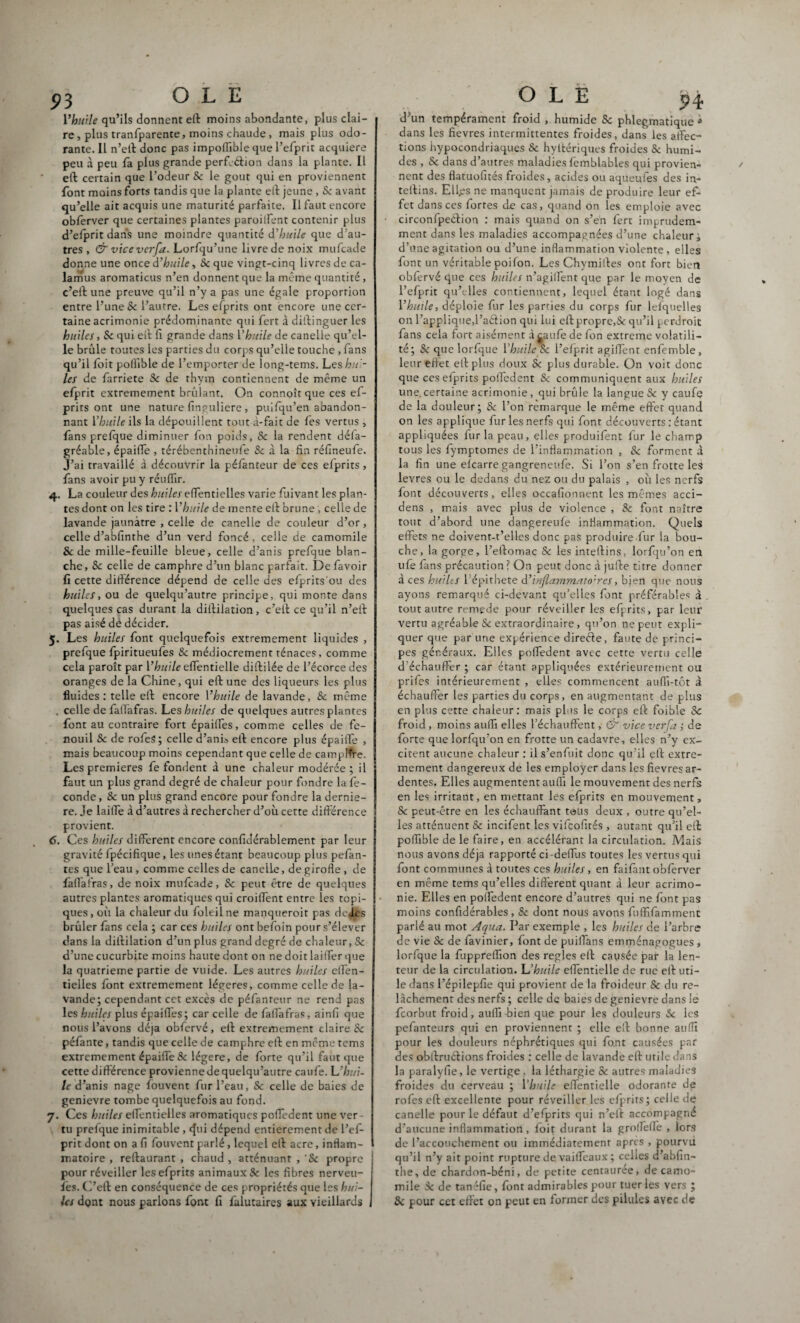 Vhutte qu’ils donnent eft moins abondante, plus clai¬ re , plus tranfparente, moins chaude, mais plus odo¬ rante. Il n’eft donc pas impoflible que l’efprit acquière peu à peu la plus grande perfcétion dans la plante. Il eft certain que l’odeur Sc le goût qui en proviennent font moins forts tandis que la plante eft jeune , Sc avant qu’elle ait acquis une maturité parfaite. Il faut encore obferver que certaines plantes paroilfent contenir plus d’efprit dans une moindre quantité d’huile que d’au¬ tres, & vice vcrfa. Lorfqu’une livredenoix mufcade donne une once d’huile, Sc que vingt-cinq livres de ca- lamus aromaticus n’en donnent que la même quantité , c’eft une preuve qu’il n’y a pas une égale proportion entre l’une & l’autre. Les efprits ont encore une cer¬ taine acrimonie prédominante qui fert à diftinguer les huiles, & qui eft fi grande dans l’huile de canelle qu’el¬ le brûle toutes les parties du corps qu’elle touche , fans qu’il foit pofiïble de l’emporter de long-tems. Les hui- les de farriete Se de thym contiennent de même un efprit extrêmement brûlant. On connoît que ces ef¬ prits ont une nature finguliere, puifqu’en abandon¬ nant V hui le ils la dépouillent tout à-fait de fes vertus, fans prefque diminuer fon poids, 8c la rendent défa- gréable, épailTe , térébenthineufe & à la fin réfineufe. J’ai travaillé à découvrir la pélanteur de ces elprits, fans avoir pu y réuffir. 4. La couleur des huiles effentielles varie fuivant les plan¬ tes dont on les tire : l’huile de mente eft brune , celle de lavande jaunâtre , celle de canelle de couleur d’or, celle d’abfinthe d’un verd foncé, celle de camomile & de mille-feuille bleue, celle d’anis prefque blan¬ che, Sc celle de camphre d’un blanc parfait. De favoir fi cette différence dépend de celle des efprits'ou des huiles, ou de quelqu’autre principe, qui monte dans quelques cas durant la diftilation, c’eft ce qu’il n’eft pas aisé dé décider. 5. Les huiles font quelquefois extrêmement liquides , prefque fpiritueufes Se médiocrement ténaces, comme cela paroît par Vhuile effentielle diftilée de l’écorce des oranges de la Chine, qui eft une des liqueurs les plus fluides : telle eft encore l’huile de lavande, Sc même . celle de fafiafras. Les huiles de quelques autres plantes font au contraire fort épaiffes, comme celles de fe¬ nouil Se de rofeS; celle d’anis eft encore plus épaiffe , mais beaucoup moins cependant que celle de camplfre. Les premières fe fondent à une chaleur modérée ; il faut un plus grand degré de chaleur pour fondre la fé¬ condé, 8c un plus grand encore pour fondre la derniè¬ re. je laiffe à d’autres à rechercher d’où cette différence provient. 6. Ces huiles different encore confidérablement par leur gravité fpécifique, les unes étant beaucoup plus pelan¬ tes que l’eau , comme celles de canelle, de girofle , de fafiafras, de noix mufcade, Sc peut être de quelques autres plantes aromatiques qui croiffent entre les topi¬ ques, où la chaleur du foleilne manquerait pas deJLes brûler fans cela ; car ces huiles ont befoin pour s’élever dans la diftilation d’un plus grand degré de chaleur, Se d’une cucurbite moins haute dont on ne doit laiffer que la quatrième partie de vuide. Les autres huiles effen- tielles font extrêmement légères, comme celle de la¬ vande; cependant cet excès de péfanreur ne rend pas les huiles plus épaiffes; car celle de fafiafras, ainfi que nous l’avons déjà obfcrvé, eft extrêmement claire & péfante, tandis que celle de camphre eft en même tems extrêmement épaiffe & légère, de forte qu’il faut que cette différence provienne de quelqu’autre caufe. L’hui¬ le d’anis nage fouvent fur l’eau, Se celle de baies de genievre tombe quelquefois au fond. 7. Ces huiles effentielles aromatiques poffedent une ver¬ tu prefque inimitable , cfui dépend entièrement de l’ef¬ prit dont on a fi fouvent parlé, lequel eft acre, inflam¬ matoire , reftaurant , chaud , atténuant , 'Sc propre pour réveiller les efprits animaux & les fibres nerveu- fes. C’eft en conséquence de ces propriétés que les hui¬ les dont nous parlons font fi falutaires aux vieillards d’un tempérament froid , humide Sc phlegmatique * dans les fievres intermittentes froides, dans les affec¬ tions hypocondriaques & hyftériques froides Sc humi¬ des , Sc dans d’autres maladies femblables qui provien¬ nent des flatuofites froides, acides ou aqueufes des in- teftins. Elfes ne manquent jamais de produire leur ef¬ fet dans ces fortes de cas, quand on les emploie avec circonfpeétion : mais quand on s’en fert imprudem¬ ment dans les maladies accompagnées d’une chaleur; d’une agitation ou d’une inflammation violente , elles font un véritable poilon. Les Chymiftes ont fort bien obfervé que ces huiles n’agiffent que par le moyen de l’efprit qu’elles contiennent, lequel étant logé dans Y huile, déploie fur les parties du corps fur lefquelles on l’applique,l’a&ion qui lui eft propre,& qu’il perdrait fans cela fort aisément à caufe de fon extreme volatili¬ té; Sc que lorfque Yhuileux l’efprit agiffent enfemble, leur effet eft plus doux Sc plus durable. On voit donc que ces elprits poffedent Sc communiquent aux huiles une. certaine acrimonie, qui brûle la langue & y caufe de la douleur; Sc l’on remarque le même effet quand on les applique fur les nerfs qui font découverts : étant appliquées fur la peau, elles produifent fur le champ tous les fymptomes de l’inflammation , Sc forment à la fin une eîcarre gangreneufe. Si l’on s’en frotte les levres ou le dedans du nez ou du palais , où les nerfs font découverts, elles occafionnent les mêmes acci- dens , mais avec plus de violence , Sc font naître tout d’abord une dangereufe inflammation. Quels effets ne doivent-t’elles donc pas produire fur la bou¬ che, la gorge, l’eftomac Sc les inteftins, lorfqu’on en ufe fans précaution? On peut donc à jufte titre donner à ces huiles 1 ’épithete d’inflammato'res, bien que nous ayons remarqué ci-devant qu’elles font préférables à tout autre remede pour réveiller les efprits, par leur vertu agréable Sc extraordinaire, qu’on ne peut expli¬ quer que par une expérience direéle, faute de princi¬ pes généraux. Elles poffedent avec cette vertu celle d'échauffer ; car étant appliquées extérieurement ou prifes intérieurement , elles commencent auffi-tôt à échauffer les parties du corps, en augmentant de plus en plus cette chaleur: mais plus le corps eft foible Sc froid , moins auffi elles l’échauffent, & vice verfa ; de forte que lorfqu’on en frotte un cadavre, elles n’y ex¬ citent aucune chaleur : il s’enfuit donc qu’il eft extrê¬ mement dangereux de les employer dans les fievres ar¬ dentes. Elles augmentent auffi le mouvement des nerfs en les irritant, en mettant les efprits en mouvement, Sc peut-être en les échauffant tous deux , outre qu’el¬ les atténuent Sc incifent les viffeofirés , autant qu’il eft poffible de le faire, en accélérant la circulation. Mais nous avons déjà rapporté ci -deffus toutes les vertus qui font communes à toutes ces huiles, en faifant obferver en même tems qu’elles different quant à leur acrimo¬ nie. Elles en poffedent encore d’autres qui ne font pas moins confidérables, Sc dont nous avons futfifammenc parlé au mot Aqua. Par exemple , les huiles de l’arbre de vie Sc de favinier, font de puiffans emménagogues , lorfque la fuppreffïon des réglés eft causée par la len¬ teur de la circulation. L’huile effentielle de rue eft uti¬ le dans l’épilepfie qui provient de la froideur Sc du re¬ lâchement des nerfs ; celle de baies de genievre dans le feorbut froid, auffi bien que pour les douleurs 5c les pefanteurs qui en proviennent ; elle eft bonne auffi pour les douleurs néphrétiques qui fo.nt causées par des obftruélions froides : celle de lavande eft utile dans la paralyfie, le vertige, la léthargie Sc autres maladies froides du cerveau ; Ybuile effentielle odorante de rofes eft excellente pour réveiller les efprits; celle de canelle pour le défaut d’efprits qui n’eft accompagné d’aucune inflammation, foit durant la groffeffe , lors de l’accouchement ou immédiatement apres , pourvu qu’il n’y ait point rupture de vaiffeaux; celles d’abfin¬ the, de chardon-béni, de petite centauree, de camo¬ mile 3c de tanéfie, font admirables pour tuer les vers ; Sc pour cet effet on peut en former des pilules ayec de /