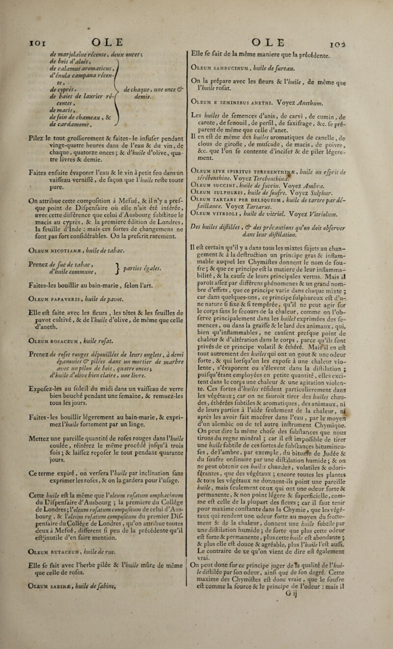 de marjolaine récente, deux oncet s de bois d’aloès, ) de calamus aromaticus, I d’énula campana récen-f te y f de cyprès, \> de chaque, une once & de baies de laurier ré-f demie. centes, l de macis y \ de foin de chameau , Sc ) de cardamome, J Pilez le tout groffierement 8c faites-le infufer pendant vingt-quatre heures dans de l’eau Sc du vin, de chaque, quatorze onces; Sc d’huile d’olive, qua¬ tre livres & demie. Faites enfuite évaporer l’eau Sc le vin à petit feu dans un vaifleau vernilfé , de façon que Y huile refte toute v pure. On attribue cette compofition à Mefué, Sc il n’y a pres¬ que point de Difpenfaire où elle n’ait été iniérée, avec cette différence que celui d’Ausbourg fubffitue le macis au cyprès, Sc la première édition de Londres, la feuille d’Inde : mais ces fortes de changemens ne font pas fort confidérables. On la preferit rarement. Oleum nicotianæ, huile de tabac. Prenez de fisc de tabac, 1 . , . -, > parties égalés, a huile commune, J r 6 Faites-les bouillir au bain-marie , félon l’art. Oleum papaveris, huile de pavot. Elle eft faite avec les fleurs , les têtes Sc les feuilles de pavot cultivé, Sc de Yhuile d’olive, de même que celle d’aneth. Oleum rosaceum , huile rofat. Prenez de rofes rouges dépouillées de leurs onglets, à demi épanouies & pilées dans an mortier de marbre avec un pilon de bois, quatre onces} d’huile d’olive bien claire, une livre. Expofez-les au foleil du midi dans un vaiffeau de verre bien bouché pendant une femaine, Sc remuez-les tous les jours. Faites-les bouillir légèrement au bain-marie, Sc expri¬ mez Yhuile fortement par un linge. Mettez une pareille quantité de rofes rouges dans Yhuile coulée, réitérez le même procédé jufqu’à trois fois; Sc laiffez repofer le tout pendant quarante jours. Ce terme expiré, on verfera Yhuile par inclination fans exprimer les rofes, Sc on la gardera pour l’ufâge. Cette huile eft la même que Y oleum rofatum omphacinum du Difpenfaire d’Ausbourg ; la première du Collège de Londres; Y oleum rofatum compofitum de celui d’Aus¬ bourg , Sc Y oleum rojatum compofitum du premier Dif¬ penfaire du Collège de Londres , qu’on attribue toutes deux à Mefué, different H peu de la précédente qu’il elVinutile d’en faire mention. Oleum rutaceum , huile de rue. Elle fe fait avec l’herbe pilée Sc Yhuile mûre de même que celle de rofes. Oleum sabinæ, huile de fabine. Elle fe fait de la même maniéré que la précédente. Oleum sambucinum, huile de fureau. On la prépare avec les fleurs Sc Yhuile, de même que Yhuile rofat. Oleum e seminibus anethi. Voyez Anethum. Les huiles de femences d’anis, de carvi , de cumin , de carote, de fenouil, de perfd, de faxifrage, Scc. fe pré¬ parent de même que celle d’anet. Il en eft de même des huiles aromatiques de canelle, de clous de girofle , de mufeade , de macis , de poivre, Scc. que l’on fe contente d’incifer Sc de piler légère¬ ment. Oleum sive spiritus terebenthinæ , huile ou efpritde térébenthine. Voyez Terebenthin* Oleum succinI , huile de fuccin. Voyez Ambra. Oleum sulphuris, huile de foufre. Voyez Sulphur. Oleum tartari per deliquium, huile de tartre par dé¬ faillance. Voyez Tartaras. Oleum vitrioli , huile de vitriol. Voyez Vitrioliim. Des huiles difilées , & des précautions qu’on doit ohferver dans leur diflilation. Il eft certain qu’il y a dans tous les mixtes fùjets au chan¬ gement Sc à la deftruétion un principe gras Sc inflam¬ mable auquel les Chymiftes donnent le nom de fou¬ fre ; & que ce principe eft la matière de leur inflamma¬ bilité , & la caufe de leurs principales vertus. Mais il paroît affez par différens phénomènes 8c un grand nom¬ bre d’effets , que ce principe varie dans chaque mixte ; car dans quelques-uns, ce principe fulphureux eft d’u¬ ne nature fi fixe Sc fi tempérée, qu’il ne peut agir fur le corps fans le fecours de la chaleur, comme on l’ob- ferve principalement dans les huilc's exprimées des fe¬ mences, ou dans la graiffe Sc le lard des animaux, qui, bien qu’inflammables, ne caufent prefque point de chaleur Sc d’altération dans le corps , parce qu’ils font privés de ce principe volatil Sc éthéré. Mais'il en eft tout autrement des huiles qui ont un gout& une odeur forte, 8c qui lorfqu’on les expofe à une chaleur vio¬ lente, s’évaporent ou s’élèvent dans la diftilation ; puifqu’étant employées en petite quantité, elles exci¬ tent dans le corps une chaleur Sc une agitation violen¬ te. Ces fortes d’huiles réfident particulièrement dans les végétaux; car on ne fauroit tirer des huiles chau¬ des , échérées fubtiles Sc aromatiques, des animaux, ni de leurs parties à l’aide feulement de la chaleur, nj après les avoir fait macérer dans l’eau , par le moyen d’un alembic ou de tel autre inftrument Chymique. On peut dire la même chofe des fubftances que nous tirons du régné minéral ; car il eft impoflible de tirer une huile fubtile de ces fortes de fuhfcances bitumineu- fes , de l’ambre, par exemple, du biturée de Judée Sc du foufre ordinaire par une diftilation humide; Sc on ne peut obtenir ces huiles chaudes, volatiles Sc odori¬ férantes, que des végétaux ; encore toutes les plantes & tous les végétaux ne donnent-ils point une pareille huile, mais feulement ceux qui ont une odeur forte Sc permanente, & non point légère & fuperficielle,com¬ me eft celle de la plupart des fleurs ; car il faut tenir pour maxime confiante dans la Chymie , que les végé¬ taux qui rendent une. odeur forte au moyen du frotte¬ ment &: de la chaleur, donnent une huile fubtilcpar une diftilation humide; de forte que plus cette odeur eft forte & permanente, plus cette huile eft abondante ; Sc plus elle eft douce Sc agréable, plus Yhuile l’eft aulli. Le contraire de ce qu’on vient de dire eft également vrai. On peut donc fur ce principe juger de la qualité de Yhui¬ le diîYdée par fon odeur, ainfi que de fon degré. Cette maxime des Chymiftes eft donc vraie , que le foufre eft comme la fource Sc le principe de l’odeur : mais il G ij