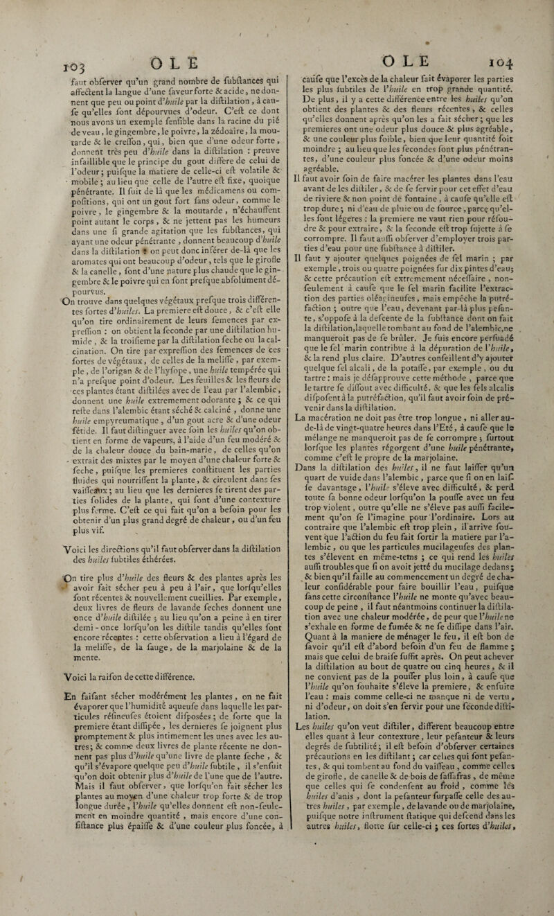 / x03 OLE faut obferver qu’un grand nombre de fubftances qui affeftentla langue d’une faveur forte & acide, ne don¬ nent que peu ou point d’ huile par la diftilation , a cau- fe qu’elles font dépourvues d’odeur. C’eft ce dont nous avons un exemple fenfible dans la racine du pié de veau, le gingembre, le poivre, la zédoaire, la mou¬ tarde Se le creffon, qui, bien que d’une odeur forte , donnent très peu d’huile dans la diftilation : preuve infaillible que le principe du goût différé de celui de l’odeur; puifque la matière de celle-ci eft volatile Se • mobile; au lieu que celle de l’autre eft fixe, quoique pénétrante. Il fuit de là que les médicamens ou com- pofitions, qui ont un goût fort fans odeur, comme le poivre, le gingembre & la moutarde, n’échauftent point autant le corps , Se ne jettent pas les humeurs dans une fi grande agitation que les fubftances, qui ayant une odeur pénétrante , donnent beaucoup d huile dans la diftilation Ÿ on peut donc inférer de-là que les aromates qui ont beaucoup d’odeur, tels que le girofle & la canelle , font d’une nature plus chaude que le gin¬ gembre Sc le poivre qui en font prefque abfolüment dé¬ pourvus. On trouve dans quelques végétaux prefque trois différen¬ tes fortes d’huiles. La première eft douce, 8c c’eft elle qu’on tire ordinairement de leurs femences par ex- preffion : on obtient la fécondé par une diftilation hu¬ mide , & la troifieme par la diftilation feche ou la cal¬ cination. On tire par expreflion des femences de ces fortes de végétaux, de celles de la meliffe , par exem¬ ple , de l’origan 8c de l’hyfope, une huile tempérée qui n’a prefque point d’odeur. Les feuilles & les fleurs de ces plantes étant diftilées avec de l’eau par l’alembic, donnent une huile extrêmement odorante ; 8c ce qui refte dans l’alembic étant séché 8c calciné , donne une hurle empyreumatique , d’un goût acre 8c d’une odeur fétide. Il faut diftinguer avec foin les huiles qu’on ob¬ tient en forme de vapeurs, à l’aide d’un feu modéré Sc de la chaleur douce du bain-marie, de celles qu’on - extrait des mixtes par le moyen d’une chaleur forte & feche, puifque les premières conftituent les parties fluides qui nourriffent la plante, 8c circulent dans les vaiffetftix; au lieu que les dernieres fe tirent des par¬ ties folides de la plante, qui font d’une contexture plus ferme. C’eft ce qui fait qu’on a befoin pour les obtenir d’un plus grand degré de chaleur , ou d’un feu plus vif. Voici les direéfions qu’il faut obferver dans la diftilation des huiles fubtiles éthérées. On tire plus d’huile des fleurs Sc des plantes après les ' avoir fait sécher peu à peu à l’air, que lorfqu’elles font récentes 8c nouvellement cueillies. Par exemple, deux livres de fleurs de lavande feches donnent une once d’huile diftilée ; au lieu qu’on a peine à en tirer demi - once lorfqu’on les diftile tandis qu’elles font encore récentes : cette obfervation a lieu à l’égard de la meliffe, de la fauge, de la marjolaine 8c de la mente. Voici la raifon de cette différence. En faifant sécher modérément les plantes, on ne fait évaporer que l’humidité aqueufe dans laquelle les par¬ ticules réfineufes étoient difposées ; de forte que la première étant diflipée , les dernieres fe joignent plus promptement Sc plus intimement les unes avec les au¬ tres; 8c comme deux livres de plante récente ne don¬ nent pas plus d’huile qu’une livre de plante feche , Sc qu’il s’évapore quelque peu d’huile fubtile , il s’enfuit qu’on doit obtenir plus d’huile de l’une que de l’autre. Mais il faut obferver, que lorfqu’on fait sécher les plantes au moy^n d’une chaleur trop forte 8c de trop longue durée , l’huile qu’elles donnent eft non-feule¬ ment en moindre quantité , mais encore d’une con- fiftance plus épaiffe Sc d’une couleur plus foncée, à OLE io4 Catîfe que l’excès de la chaleur fait évaporer les parties les plus iubtiles de l’huile en trop grande quantité. De plus, il y a cette différence entre les huiles qu’on obtient des plantes Sc des fleurs récentes , Sc celles qu’elles donnent après qu’on les a fait sécher ; que les premières ont une odeur plus douce Sc plus agréable, Sc une couleur plus foible, bien que leur quantité foit moindre ; au lieu que les fécondés font plus pénétran¬ tes, d’une couleur plus foncée Sc d’une odeur moins agréable. Il faut avoir foin de faire macérer les plantes dans l’eau avant de les diftiler, Sc de fe fervir pour cet effet d’eau de riviere 8c non point de fontaine , à caufe qu’elle eft trop dure ; ni d’eau de pluie ou de fource, parce qu’el¬ les font légères : la première ne vaut rien pour réfou¬ dre & pour extraire, Sc la fécondé eft trop fujette à fe corrompre. Il faut auflï obferver d’employer trois par¬ ties d’eau pour une fubftance à diftiler. Il faut y ajouter quelques poignées de fel marin ; par exemple, trois ou quatre poignées fur dix pintes d’eauj Sc cette précaution eft extrêmement néceffaire , non- feulement à caufe que le fel marin facilite l’extrac¬ tion des parties oléagineufes , mais empêche la putré- faélion ; outre que l’eau, devenant par-là plus pefan- te, s’oppofe à la defeente de la fubftance dont on fait la diftilation,laquelle tombant au fond de l’alembic,ne manqueroit pas de fe brûler. Je fuis encore perfuadé que le fel marin contribue à la dépuration de l'huile. Se la rend plus claire. D’autres confeillent d’y ajouter quelque fel alcali, de la potaffe, par exemple , ou du tartre : mais je défapprouve cette méthode , parce que le tartre fe diffout avec difficulté, Sc que les fels alcalis difpofentàla putréfaftion, qu’il faut avoir foin de pré¬ venir dans la diftilation. La macération ne doit pas être trop longue , ni aller au- de-là de vingt-quatre heures dans l’Eté, à caufe que le mélange ne manqueroit pas de fe corrompre ; furtout lorfque les plantes régorgent d’une huile pénétrante* comme c’eft le propre de la marjolaine. Dans la diftilation des hu’les, il ne faut laiffer qu’un quart de vuide dans l’alembic , parce que fi on en laiC fe davantage, l’huile s’élève avec difficulté, Sc perd toute fa bonne odeur lorfqu’on la pouffe avec un feu trop violent, outre qu’elle ne s’élève pas auffi facile¬ ment qu’on fe l’imagine pour l’ordinaire. Lors au contraire que l’alembic eft trop plein , il arrive fou- vent que l’aélion du feu fait fortir la matière par l’a¬ lembic , ou que les particules mucilageufes des plan¬ tes s’élèvent en même-tems ; ce qui rend les huiles auffi troubles que fi on avoit jetté du mucilage dedans; Sc bien qu’il faille au commencement un degré de cha¬ leur confidérable pour faire bouillir l’eau, puifque fans cette circonftance l’huile ne monte qu’avec beau¬ coup de peine , il faut néantmoins continuer la diftila¬ tion avec une chaleur modérée, de peur que l’huile ne s’exhale en forme de fumée Sc ne fe diffipe dans l’air. Quant à la maniéré de ménager le feu, il eft bon de favoir qu’il eft d’abord befoin d’un feu de flamme ; mais que celui de braife fuffit après. On peut achever la diftilation au bout de quatre ou cinq heures , Sc il ne convient pas de la pouffer plus loin, à caufe que l’huile qu’on fouhaite s’élève la première, Sc enfuite l’eau : mais comme celle-ci ne manque ni de vertu , ni d’odeur, on doit s’en fervir pour une féconde difti¬ lation. Les huiles qu’on veut diftiler, different beaucoup entre elles quant à leur contexture, leur pefanteur Sc leurs degrés defubtilité; il eft befoin d’obferver certaines précautions en les diftilant ; car celtes qui font pefan- tes, Sc qui tombent au fond du vaiffeau , comme celles de girofle, de canelle Sc de bois de faffafras , de même que celles qui fe condenfent au froid , comme leS huiles d’anis , dont la pefanteur furpaffe celle des au¬ tres huiles , par exemple, de lavande ou de marjolaine, puifque notre inftrument ftatique qui defeend dans les autres huiles, flotte fur celle-ci ; ces fortes d’huiles.