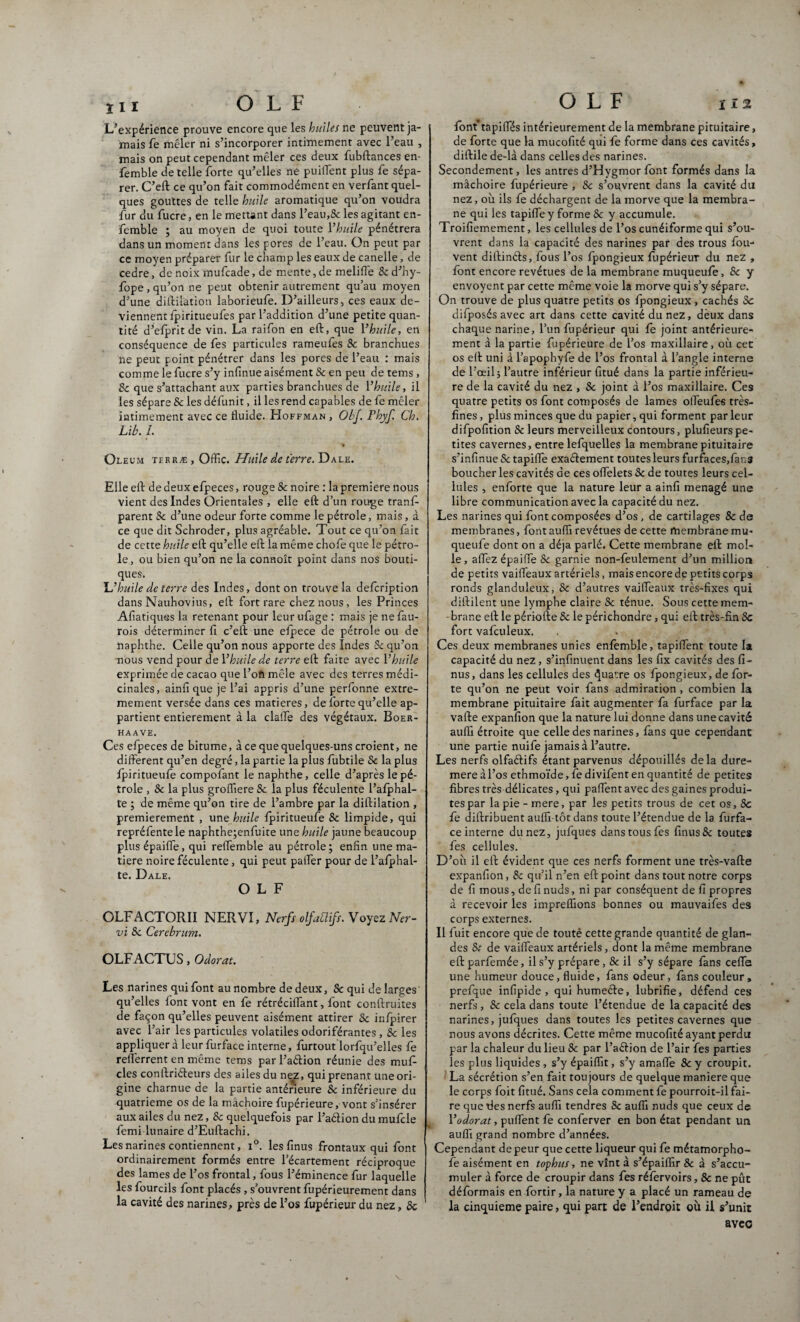 L’expérience prouve encore que les huiles ne peuvent ja¬ mais fe mêler ni s’incorporer intimement avec l’eau , mais on peut cependant mêler ces deux fubftances en- femble de telle forte qu’elles ne puiflent plus fe sépa¬ rer. C’eft ce qu’on fait commodément en verfant quel¬ ques gouttes de telle huile aromatique qu’on voudra fur du fucre, en le mettant dans l’eau,Sc les agitant en- femble ; au moyen de quoi toute Vhuile pénétrera dans un moment dans les pores de l’eau. On peut par ce moyen préparer fur le champ les eaux de canelle, de cedre, de noix mufcade, de mente, de melifle 8c d’hy- fope , qu’on ne peut obtenir autrement qu’au moyen d’une diftilation laborieufe. D’ailleurs, ces eaux de¬ viennent fpiritueufes par l’addition d’une petite quan¬ tité d’efprit de vin. La raifon en eft, que Vhuile, en conséquence de fes particules rameufes Sc branchues ne peut point pénétrer dans les pores de l’eau : mais comme le fucre s’y infinité aisément Sc en peu de tems , Sc que s’attachant aux parties branchues de Vhuile, il les sépare & les défunit, il les rend capables de fe mêler intimement avec ce fluide. Hoffman , ObJ. Fhyf. Ch. Lib. L Oleum terræ, Oflic. Huile de terre. Dale. Elle eft de deux efpeces, rouge & noire : la première nous vient des Indes Orientales , elle eft d’un rouge tranf- parent Sc d’une odeur forte comme le pétrole, mais, à ce que dit Schroder, plus agréable. Tout ce qu’on fait de cette huile eft qu’elle eft la même chofe que le pétro¬ le, ou bien qu’on ne la connoît point dans nos bouti¬ ques. L’huile de terre des Indes, dont on trouve la defoription dans Nauhovius, eft fort rare chez nous, les Princes Afiatiques la retenant pour leur ufage : mais je ne fau- rois déterminer fi c’eft une efpece de pétrole ou de naphthe. Celle qu’on nous apporte des Indes Sc qu’on nous vend pour de Vhuile de terre eft faite avec Vhuile exprimée de cacao que l’oft mêle avec des terres médi¬ cinales, ainfi que je l’ai appris d’une perfonne extrê¬ mement versée dans ces matières, de forte qu’elle ap¬ partient entièrement à la clarté des végétaux. Boer- HAAVE. Ces efpeces de bitume, à ce que quelques-uns croient, ne different qu’en degré, la partie la plus fubtile Sc la plus ipiritueufe compofant le naphthe, celle d’après le pé¬ trole , Sc la plus grofliere 8c la plus féculente l’afphal- te ; de même qu’on tire de l’ambre par la diftilation , premièrement , une huile Ipiritueufe 8c limpide, qui repréfente le naphthe;enfuite une huile jaune beaucoup plusépaiffe, qui reffemble au pétrole; enfin une ma¬ tière noire féculente, qui peut paifer pour de l’afphal- te. Dale. O L F OLFACTORII NERVI, Nerfs olfablifs. Voyez Ner¬ vi Sc Cercbrum. OLFACTUS, Odorat. Les narines qui font au nombre de deux, Sc qui de larges qu’elles font vont en fe rétréciifant, font confinâtes de façon qu’elles peuvent aisément attirer 8c inlpirer avec l’air les particules volatiles odoriférantes , 8c les appliquer à leur furface interne, furtout lorfqu’elles fe refferrent en même tems parl’aélion réunie des muf- clés conftriéleurs des ailes du nez, qui prenant une ori¬ gine charnue de la partie antérieure Sc inférieure du quatrième os de la mâchoire fupérieure, vont s’insérer aux ailes du nez, Sc quelquefois par l’aétion du mufcle femi lunaire d’Euftachi. Les narines contiennent, i°. les finus frontaux qui font ordinairement formés entre l’écartement réciproque des lames de l’os frontal, fous l’éminence fur laquelle les fourcils font placés , s’ouvrent fupérieurement dans la cavité des narines, près de l’os fupérieur du nez, Sc font tapiffés intérieurement de la membrane pituitaire, de forte que la mucofité qui fe forme dans ces cavités, diftile de-là dans celles des narines. Secondement, les antres d’Hygmor font formés dans la mâchoire fupérieure , Sc s’oqvrent dans la cavité du nez, où ils fe déchargent de la morve que la membra¬ ne qui les tapifle y forme Sc y accumule. Troifiemement, les cellules de l’os cunéiforme qui s’ou¬ vrent dans la capacité des narines par des trous fou- vent dillinéls, fous l’os fpongieux fupérieur du nez , font encore revêtues de la membrane muqueufe, Sc y envoyent par cette même voie la morve qui s’y sépare. On trouve de plus quatre petits os fpongieux , cachés Sc difposés avec art dans cette cavité du nez, deux dans chaque narine, l’un fupérieur qui fe joint antérieure¬ ment à la partie fupérieure de l’os maxillaire, où cet os eft uni à l’apophyfe de l’os frontal à l’angle interne de l’œil -, l’autre inférieur fitué dans la partie inférieu¬ re de la cavité du nez , Sc joint à l’os maxillaire. Ces quatre petits os font composés de lames olfeufes très- fines , plus minces que du papier, qui forment par leur difpofition Sc leurs merveilleux contours, plufieurs pe¬ tites cavernes, entre lefquelles la membrane pituitaire s’infinue Sc tapifle exaélement toutes leurs furfaces,fans boucher les cavités de ces oflelets Sc de toutes leurs cel¬ lules , enforte que la nature leur a ainfi ménagé une libre communication avec la capacité du nez. Les narines qui font composées d’os , de cartilages 8c de membranes, font aufli revêtues de cette membrane mu- queufe dont on a déjà parlé. Cette membrane eft mol¬ le, allez épaifle 8c garnie non-feulement d’un million de petits vaifleaux artériels, mais encore de petits corps ronds glanduleux, Sc d’autres vaifleaux très-fixes qui diftilent une lymphe claire 8c ténue. Sous cette mem¬ brane eft le période Sc le périchondre , qui eft très-fin Sc fort vafculeux. Ces deux membranes unies enfomble, tapiflent toute la capacité du nez, s’infinuent dans les fix cavités des fi¬ nus, dans les cellules des Quatre os fpongieux, de for¬ te qu’on ne peut voir fans admiration , combien la membrane pituitaire fait augmenter fa furface par la vafte expanfion que la nature lui donne dans une cavité aufli étroite que celle des narines, fans que cependant une partie nuife jamais à l’autre. Les nerfs olfaélifs étant parvenus dépouillés delà dure- mere à l’os ethmoïde, fe divifent en quantité de petites fibres très délicates, qui partent avec des gaines produi¬ tes par la pie - mere, par les petits trous de cet os, 8c fe diftribuent aufli tôt dans toute l’étendue de la furfa¬ ce interne du nez, jufques dans tous fes finus 8c toutes fes cellules. D’où il eft évident que ces nerfs forment une très-vafte expanfion, 8c qu’il n’en eft point dans tout notre corps de fi mous, de fi nuds, ni par conséquent de fi propres à recevoir les impreflions bonnes ou mauvaifes des corps externes. Il fuit encore que de touté cette grande quantité de glan¬ des St de vaifleaux artériels, dont la même membrane eft parfemée, il s’y prépare , 8c il s’y sépare fans cefife une humeur douce, fluide, fans odeur, fans couleur, prefque infipide , qui humeéle, lubrifie, défend ces nerfs , Sc cela dans toute l’étendue de la capacité des narines, jufques dans toutes les petites cavernes que nous avons décrites. Cette même mucofité ayant perdu par la chaleur du lieu 8c par l’aélion de l’air fes parties les plus liquides, s’y épaiflit, s’y amafle 8c y croupit. La sécrétion s’en fait toujours de quelque maniéré que le corps foit fitué. Sans cela comment fe pourroit-il fai¬ re que fies nerfs aufli tendres Sc aufli nuds que ceux de Vodorat, puflent fe conferver en bon état pendant un aufli grand nombre d’années. Cependant de peur que cette liqueur qui fe métamorpho- fe aisément en tophus, ne vînt à s’épaiflir 8c à s’accu¬ muler à force de croupir dans fes réforvoirs, 8c ne pût déformais en fortir, la nature y a placé un rameau de la cinquième paire, qui part de l’endroit où il s’unit avec