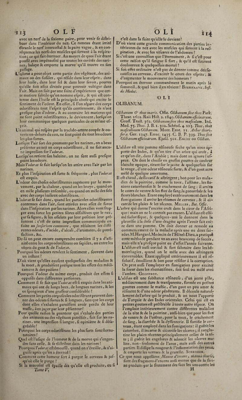 r» avec un nerf de la fixieme paire, pour venir le diftri- buer dans l’intérieur du nez. Ce rameau étant irrité ébranle le nerf intercoftal Sc la paire vague , Sc en con¬ séquence les nerfs des mufcles qui fervent à la relpira- tion ; ce qui fait éternuer. Au moyen de quoi l’air étant poulfé avec impétuofité par toutes les cavités des nari¬ nes, balaye 8c emporte la morve qu’il trouve en fon palfage. L’o.dorat a pour objet cette partie des végétaux, des ani¬ maux ou des foffiles , qui réfide dans leur efprit, dans leur huile, dans leur fel 8c dans leur favon, pourvu qu’elle loit allez divisée pour pouvoir voltiger dans l’air. Mais on fait par une fuite d’expériences que cet¬ te matière fubtile qu’on nomme efprit, Sc qui eft con¬ tenue dans l’huile eft la principale chofequi excite le fentiment de l’odeur. En effet, fi l’on sépare des corps odoriférans tput l’efprit qu’ils contiennent, ils n’ont prefque plus d’odeur, Sc au contraire les matières qui ne font point odoriférantes, le deviennent, lorfqu’on leur communique quelques particules de ce même ef- prit. Un animal qui relpire par la trachée-artere coupée Sc ou¬ verte en-dehors du cou, ne fent point du tout les odeurs les plus fortes. Lorfque l’air fort des poumons par les narines , on a beau prélenter au nez un corps odoriférant, il ne fait aucu¬ ne impreffion fur Y odorat. Lorfqu’on retient fon haleine, on ne fent au(G prefque point lesodeurs, Mais Yodorat fè fait lorfqu’on les attire avec l’air par les narines. Et plus l’infpiration eft forte Sc fréquente , plus Yodorat eft exquis. L’odeur des chofes odoriférantes augmente par le mou¬ vement, par la chaleur, quand on les broyé , quand on en mêle plufieurs enfemble, ou quand on mêle des lels avec des corps huileux odoriférans. L’odorat fè fait donc, quand les particules odoriférantes contenues dans l’air, font attirées avec alTez de force dans l’infpiration parles narines. Alors elles vont frap¬ per avec force les petites fibres olfaélives que le nez, par fa figure, Sc les offelets par leur pofition leur pré¬ sentent : c’eft de cette impreffion communiquée en- fuite au fenforium commune , que réfultent les diffe rentes odeurs, d’acide, d’alcali, d’aromates, de putré- faétion, Scc. De-là on peut encore comprendre combien il y a d’affi¬ nité entre les corps odoriférans ou fapides, ou entre les objets du goût Sc de Yodorat. Pourquoi les odeurs rendent le fentiment , fouvent dans un inftant ? D’où vient qu’elles caufent quelquefois des maladies Sc la mort, Sc produifent prefque tous les effets des médi- camens Sc des poifons ? Pourquoi l’odeur du même corps, produit des effets fi oppofés dans différentes perfonnes. Comment il fe fait que Yodorat eft fi exquis dans les ani¬ maux qui ont de longs becs, de longues narines, Sc les os fpongieux d’une groffeur confidérable ? Comment les petits corpufcules odoriférans peuvent don¬ ner des odeurs fi fortes Sc fi longues , fans que les corps dont elles s’exhalent paroiffent avoir perdu de leur maffe, à en juger par leur péfanteur? Pour quelle raifon la puanteur qui s’exhale des parties des animaux ou des végétaux putréfiés , fait fur les na¬ rines, une impreffion fi longue, fi opiniâtre Sc fi défa- gréable? Pourquoi les corps odoriférans les plus forts fontfternu- tatoires ? Quel eft l’ufàge de l’humeur 8c de la morve qui s’engen¬ dre fans ceffe, Sc fe diftribue dans les narines ? Pourquoi Yodorat eftémouffé, quand on s’éveille, Sc s’ai- guife après qu’on a éternué ? Comment cette humeur fert à purger le cerveau 8c juf- qu’où elle le purge ? Si la mucofité eft épaiffe dès qu’elle eft produite, ou fi Tome V\ c’eft dans la fuite quelle le devient? D’où vient cette grande communication des parties in¬ térieures du nez avec les mufcles qui fervent à la re£ piration , Sc avec les vifeeres de l’abdomen ? Si c’eft une convulfion que l’éternument, 8c fi c’eft pour cette raifon qu’il fatigue fi fort, Sc qu’il eft fouvent douloureux Sc quelquefois mortel ? Si fon effet ordinaire n’eft pas de donner comme desfe- couffes au cerveau, d’exciter le cours des efprits 8c d’augmenter le mouvement des humeurs ? Pourquoi on éternue communément le matin après le fommeil, Sc quel bien il en révient ? Boerhaave , Inffi de Medec. O L I OLIBANUM. Olibanum & thus maris. Offic. Olibanum five thus.Park; Theat. 1602. Raii Hift. 2.1840. Olibanum officinarum, GeofF. Traéb 362. Olibanum five thus mafculum, Ind. Med. 75. Thus. J. B. 1. 302.Schrod. 4. 223. Thus, thus mafeulinum Olibanum. Mont. Exot. 11. Arbor thuri- fera. Ger. 1247. Emac. 1435. C- B. P. 399. Thusfivt Olibanumojjicinarum. Ejufïl. 501. Encens ou Oliban. Uoliban eft une gomme réfineufe feche qu’on nous ap¬ porte des Indes, Sc qu’on tire d’un arbre qui croît, à ce qu’on dit, dans l’Arabie ; mais dont on ignore l’efi- pece. On doit le choifir en grofies gouttes de couleur blanche opaque, tirant fur le jaune 8c quelquefois fur le rouge , d’une odeur réfineufe forte, Sc d’un goût acre mêlé de quelque amertume. Il eft chaud , deflïccatif Sc aftringent ; bon pour les mala¬ dies de la poitrine, comme la toux, l’afthme, les flu¬ xions catarrheufes Sc le crachement de fang : il arrête le cours de ventre 8c les flux de fang,la gonorrhée Sc les fleurs blanches. Etant employé extérieurement dans les fumigations il arrête les rhumes de cerveau , Sc il ci- catrife les plaies Sc les ulcérés. Miller , Bot. Offic. L’arbre qui donne l’encens croît dans le cœur de l’Afri¬ que : mais on ne le connoît pas encore. L’oliban eft efti- méfudorifique, 8c quelques-uns le donnent dans la pleuréfie à la dofe d’une dragrhe après l’avoir fait cui¬ re dans une pomme. On doit donner ce remede au commencement de la maladie après une ou deux fai- nées.M.Hangard,Médecin de l’Hôtel-Dieu, a pratiqué cette méthode pendant un an avec beaucoup de fùccès, mais elle n’a prefque point eu d’effet l’année fuivante. L’oliban eft aufli cordial 8c fort falutaire dans les hé¬ morrhagies , quand on le mêle avec des aftringens convenables. Etant appliqué extérieurement il eft ré- folutif, émollient Sc bon pour réfifter à la corruption. On peut auffi l’employer en fumigation pour exciter la fueur dans les rhumàtifmes, foit leul ou mêlé avec l’ambre. Geoffroy. L’oliban eft une fubftance réfineufe , d’un jaune pâle, médiocrement dure Sc tranfparente, formée en petites gouttes comme le maftic, d’un goût un peu amer Sc réfineux Sc d’une odeur pénétrante. Il découle naturel¬ lement de l’arbre qui le produit, Sc on nous l’apporte de Turquie 8c des Indes orientales. Celui qui eft en petites gouttes eft préférable à toute autre èfpece. On l’emploie intérieurement contre différentes maladies de la tête 8c de la poitrine , auffi-bien que pour les flux de ventre 8c de l’utérus, pour la toux, le crachement de fang, la diarrhée Sc la dyflenterie. Il fortifie le cer¬ veau , étant employé dans les fumigations : il guérit les catarrhes, il incarne Sc cicatrife lès ulcérés ; il conglu- tine les plaies récentes principalement celles de la tê¬ te ; il guérit les engelures & adoucit les ulcérés ma¬ lins, non - feulement de l’anus, mais auffi des autres parties. Il diffipe la rougeur Sc l’inflammation des yeux, Sc emporte les verrues Sc la gratelle. Schroder. Ce que nous appelions Manne d*encens, mannathuris, font des fragmens d’encens auffi menus que de la fari¬ ne produits par le frotement des facs les uns contre les H
