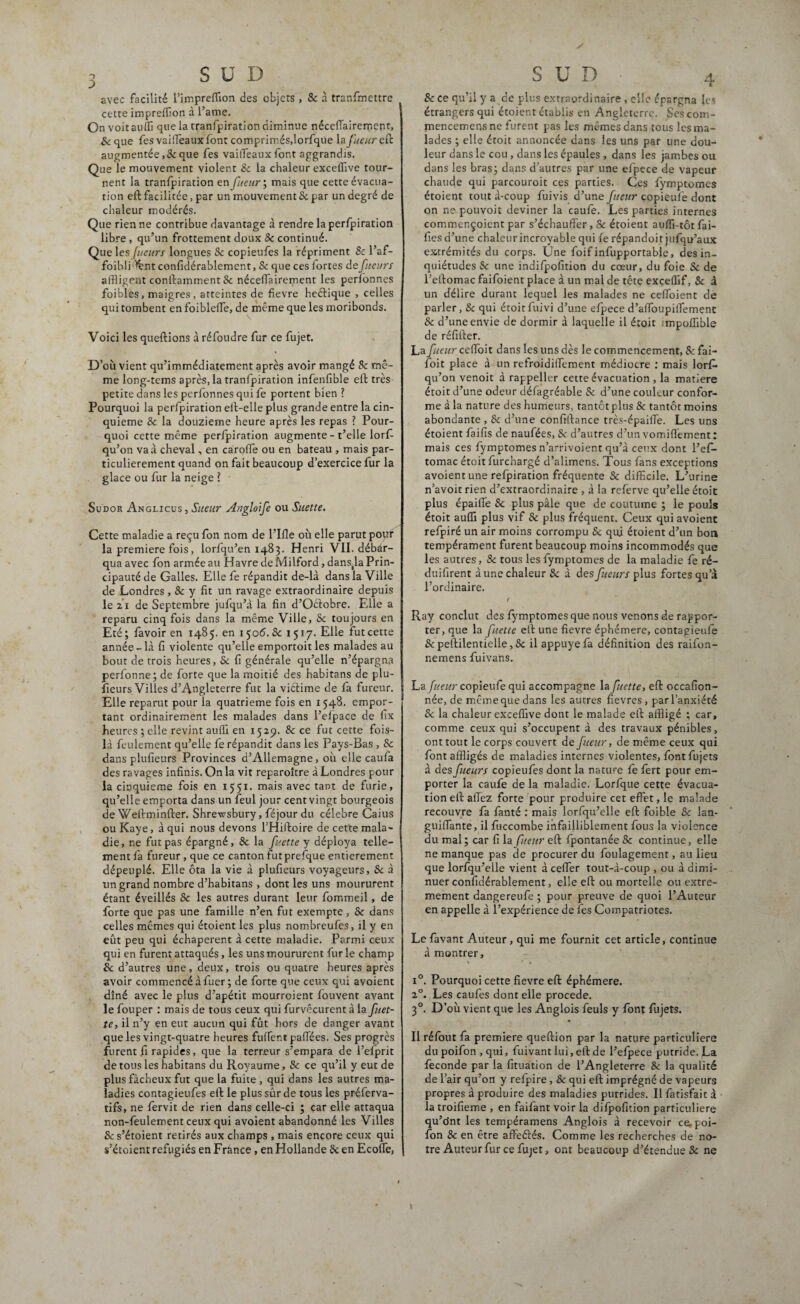 J SUD avec facilité l’impreffion des objets , Sc à tranfmettre cette impreffion à l’ame. Onvoitauffi que la tranfpiration diminue néceffairement, Sc que fes vaiffeaux font comprimés,lorfque la fueur eft augmentée ,& que fes vailTeaux font aggrandis. Que le mouvement violent & la chaleur exceflive tour¬ nent la tranfpiration en fueur', mais que cette évacua¬ tion eft facilitée, par un mouvement Sc par un degré de chaleur modérés. Que rien ne contribue davantage à rendre la perfpiration libre, qu’un frottement doux Sc continué. Que les fucurs longues Sc copieufes la répriment Sc l’af- foibli'^nt confidérablement, & que ces fortes de fucurs affligent conftamment & néceffairement les perfonnes foibles, maigres, atteintes de fievre heélique , celles qui tombent en foibleffe, de même que les moribonds. Voici les queftions à réfoudre fur ce fujet. D ’oii vient qu’immédiatement après avoir mangé Sc mê¬ me long-tems après, la tranfpiration infenfible eft très petite dans les perfonnes qui fe portent bien ? Pourquoi la perfpiration eft-elle plus grande entre la cin¬ quième Sc la douzième heure après les repas ? Pour¬ quoi cette même perfpiration augmente - t’elle lorf- qu’on va à cheval, en carolfe ou en bateau , mais par¬ ticulièrement quand on fait beaucoup d’exercice fur la glace ou fur la neige ? Sudor Anglicus , Sueur Angloife ou Suette. Cette maladie a reçu fon nom de l’Ifle oit elle parut pour la première fois, lorfqu’en 1483. Henri VII. débar¬ qua avec fon armée au Havre de Milford, dansja Prin¬ cipauté de Galles. Elle fe répandit de-là dans la Ville de Londres, & y fit un ravage extraordinaire depuis le 21 de Septembre jufqu’à la fin d’Oélobre. Elle a reparu cinq fois dans la même Ville, Sc toujours en Eté; favoir en 1485. en 150 6.Sc 1517. Elle fut cette année-là fi violente qu’elle emportoit les malades au bout de trois heures, Sc fi générale qu’elle n’épargna perfonne; de forte que la moitié des habitans de plu¬ fieurs Villes d’Angleterre fut la viétime de fa fureur. Elle reparut pour la quatrième fois en 1548. empor¬ tant ordinairement les malades dans l’efpace de fix heures ; elle revint auffl en 1529. & ce fut cette fois- là feulement qu’elle fe répandit dans les Pays-Bas , Sc dans plufieurs Provinces d’Allemagne, où elle caufa des ravages infinis. On la vit reparoître à Londres pour la cinquième fois en 1551. mais avec tant de furie, qu’elle emporta dans un feul jour cent vingt bourgeois de Weftminfter. Shrewsbury, féjour du célébré Caius ou Kaye, à qui nous devons l’Hiftoire de cette mala¬ die, ne fut pas épargné, & la fuette y déploya telle¬ ment fa fureur , que ce canton futprefque entièrement dépeuplé. Elle ôta la vie à plufieurs voyageurs, Sc à un grand nombre d’habitans , dont les uns moururent étant éveillés Sc les autres durant leur fommeil, de forte que pas une famille n’en fut exempte, Sc dans celles mêmes qui étoient les plus nombreufes, il y en eût peu qui échaperent à cette maladie. Parmi ceux qui en furent attaqués, les uns moururent fur le champ & d’autres une, deux, trois ou quatre heures après avoir commencé à fuer; de forte que ceux qui avoient dîné avec le plus d’apétit mourroient fouvent avant le fouper : mais de tous ceux qui furvêcurent à la fuet¬ te, il n’y en eut aucun qui fût hors de danger avant que les vingt-quatre heures fuifer.t pafflées. Ses progrès furent fi rapides, que la terreur s’empara de l’elprit de tous les habitans du Royaume, Sc ce qu’il y eut de plus fâcheux fut que la fuite , qui dans les autres ma¬ ladies contagieufes eft le plus sûr de tous les préferva- tifs, ne fervit de rien dans celle-ci ; car elle attaqua non-feulement ceux qui avoient abandonné les Villes Sc s’étoient retirés aux champs , mais encore ceux qui s’étoient réfugiés en Frànce, en Hollande & en Ecolfe, Sc ce qu’il y a de plus extraordinaire , elle épargna les étrangers qui étoient établis en Angleterre. Ses com- mencemcnsne furent pas les mêmes dans tous les ma¬ lades ; elle étoit annoncée dans les uns par une dou¬ leur dans le cou , dans les épaules , dans les jambes ou dans les bras; dans d’autres par une efpece de vapeur chaude qui parcouroit ces parties. Ces fymptomes étoient tout à-coup fuivis d’une fueur copieufe dont on ne pouvoit deviner la caufe. Les parties internes commençoient par s’échauffer, & étoient auffi-tôt fai¬ lles d’une chaleurincroyable qui fe répandoit jufqu’aux extrémités du corps. Une foif infupportable, des in¬ quiétudes & une indifpofition du cœur, du foie Sc de l’effomac faifoient place à un mal de tête exceffif, & à un délire durant lequel les malades ne ceffoient de parler, Sc qui étoit fuivi d’une efpece d’affoupiffement Sc d’une envie de dormir à laquelle il étoit impoffible de réfiffer. La fueur ceffoit dans les uns dès le commencement, Sc fai- foit place à un refroidiffement médiocre : mais lorf* qu’on venoit à rappeller cette évacuation , la matière étoit d’une odeur défagréable Sc d’une couleur confor¬ me à la nature des humeurs, tantôt plus Sc tantôt moins abondante , Sc d’une confiffance très-épaiffe. Les uns étoient faifis de naufées, Sc d’autres d’un vomiffement: mais ces fymptomes n’arrivoient qu’à ceux dont l’efi- tomac étoit furchargé d’alimens. Tous fans exceptions avoient une refpiration fréquente & difficile. L’urine n’avoit rien d’extraordinaire , à la referve qu’elle étoit plus épaiffe Sc plus pâle que de coutume ; le pouls étoit auffi plus vif & plus fréquent. Ceux qui avoient refpiré un air moins corrompu Sc qui étoient d’un bon tempérament furent beaucoup moins incommodés que les autres, Sc tous les fymptomes de la maladie fe ré- duifirent aune chaleur Sc à des fueurs plus fortes qu’à l’ordinaire. ( Ray conclut des fymptomes que nous venons de rappor¬ ter, que la fuette efi: une fievre éphémère, contagieule & peftilentielle, Sc il appuyé fa définition des raifon- nemens fuivans. La fueur copieufe qui accompagne la fuette, eft occafion- née, de même que dans les autres fievres, par l’anxiété Sc la chaleur exceflive dont le malade eft affligé ; car, comme ceux qui s’occupent à des travaux pénibles, ont tout le corps couvert de fueur, de même ceux qui font affligés de maladies internes violentes, fontfujets à des fueurs copieufes dont la nature fe fert pour em¬ porter la caufe de la maladie. Lorfque cette évacua¬ tion eft allez forte pour produire cet effet, le malade recouvre fa fanté : mais lorfqu’elle eft foible Sc lan- guiffante, il fuccombe infailliblement fous la violence du mal; car fi la fueur eft fpontanée Sc continue, elle ne manque pas de procurer du foulagement, au lieu que lorfqu’elle vient à ceffer tout-à-coup , ou à dimi¬ nuer confidérablement, elle eft ou mortelle ou extrê¬ mement dangereufe ; pour preuve de quoi l’Auteur en appelle à l’expérience de fes Compatriotes. Le favant Auteur , qui me fournit cet article, continue à montrer, i°. Pourquoi cette fievre eft éphémère. 20. Les caufes dont elle procédé. 30. D’où vient que les Anglois feuls y font fujets. Il réfout fa première queftion par la nature particulière du poifon , qui, fuivant lui, eft de l’efpece putride. La fécondé par la fituation de l’Angleterre Sc la qualité de 1: air qu’on y refpire, & qui eft imprégné de vapeurs propres à produire des maladies putrides. Il fatisfait à la troifieme , en faifant voir la difpofition particulière qu’o'nt les tempéramens Anglois à recevoir ce. poi¬ fon Sc en être affeélés. Comme les recherches de no¬ tre Auteur fur ce fujet, ont beaucoup d’étendue Sc ne