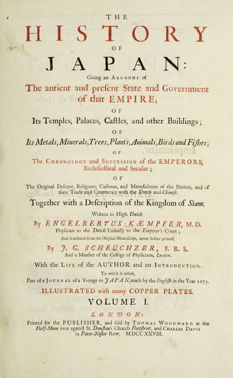 H I S T O R Y Wr' OF JAPAN: Giving an Account of The antient and prefent State and Government of that EMPIRE, O F Its Temples, Palaces, Caftles, and other Buildings; o F Its Metals, Minerals, Ttees, Plants, Animals,Birds andFijhes; O F The Chronology and Succession of the EMPERORS, Ecclefiaftical and Secular; O F The Original Defcent, Religions, Cuftoms, and Manufactures of the Natives, and of their Trade and Commerce with the Dutch and Chmefe. Together with a Defcription of the Kingdom of Siam. Written in High Dutch By ENGEL BERTUS K A M P F E R, M. D. Phyfician to the Dutch EmbalTy to the Emperor's Court ; And mandated from his Original Manufcript, never before printed, By J. G. SCHEUCHZER, F. R. S. And a Member of the College of Phyficians, London. With the Life of the AUTHOR and an Introduction. To which is added, Part of a Jours al ofa Voyage to J A P A A', made by the Eng hjh in the Y car 167;. ILLUSTRATED with many COPPER PLATES. VOLUME I. LONDON: Printed for the PUBLISHER, and fold by Thomas Woo d w a r d at the Half-Moon over againft St. Dunftan's Church Fleetflreet, and Charles Davis in Pater-Nofter Row. M DCC XXVIII.