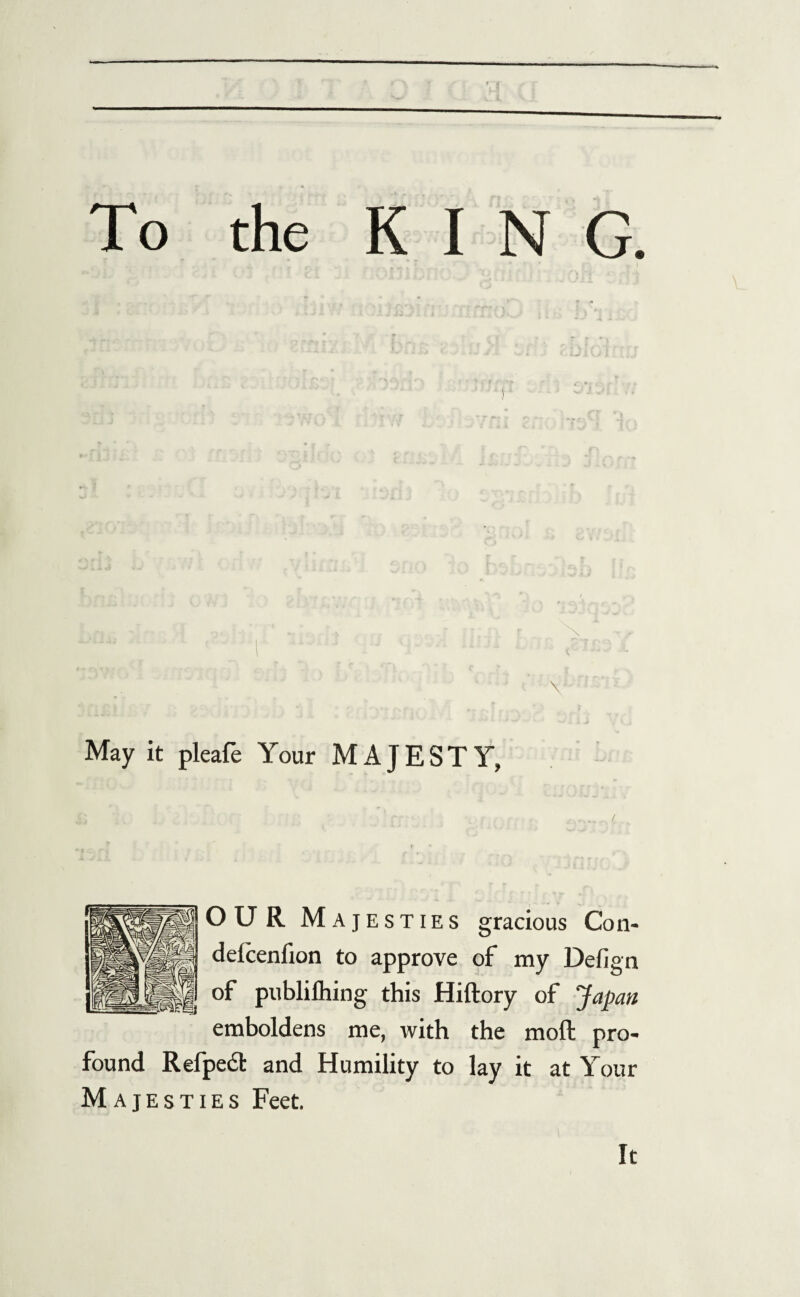 To the KIN G. May it pleafe Your MAJESTY, OUR Majesties gracious Con- delcenfion to approve of my Defign of publiihing this Hiftory of Japan emboldens me, with the moft pro¬ found Relpect and Humility to lay it at Your Majesties Feet. It