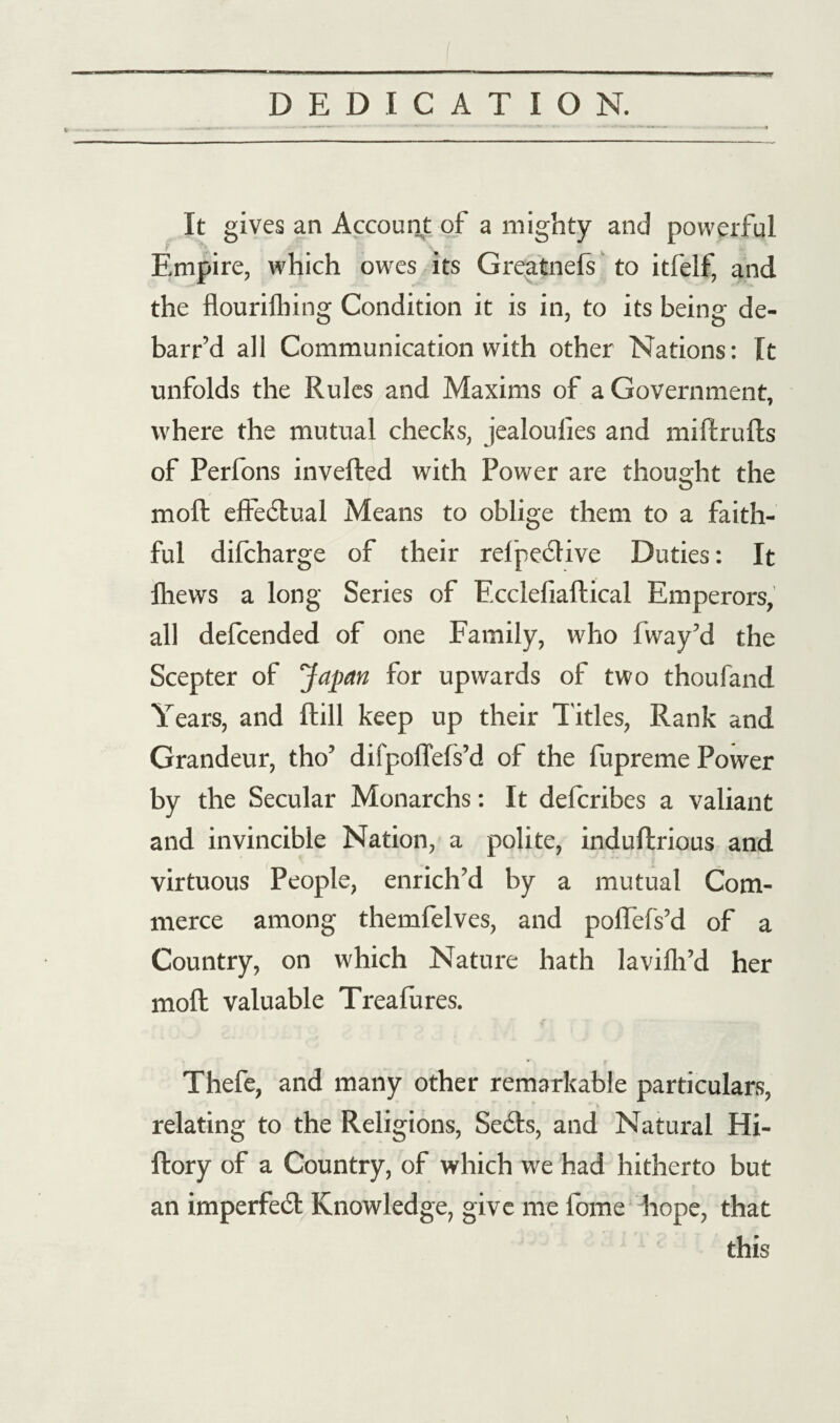 It gives an Account of a mighty and powerful Empire, which owes its Greatnefs to itfelf, and the flourifhing Condition it is in, to its being de¬ barred all Communication with other Nations: It unfolds the Rules and Maxims of a Government, where the mutual checks, jealoufies and miftrufts of Perfons inverted with Power are thought the moft effectual Means to oblige them to a faith¬ ful difcharge of their refpedlive Duties: It Ihews a long Series of Fcclefiaftical Emperors, all defcended of one Family, who fway’d the Scepter of Japan for upwards of two thoufand Years, and ftill keep up their Titles, Rank and Grandeur, tho’ difpoflefs’d of the fupreme Power by the Secular Monarchs: It defcribes a valiant and invincible Nation, a polite, induftrious and virtuous People, enrich’d by a mutual Com¬ merce among themfelves, and poflefs’d of a Country, on which Nature hath lavilh’d her moft valuable Treafures. Thefe, and many other remarkable particulars, relating to the Religions, Secfts, and Natural Hi- ftory of a Country, of which we had hitherto but an imperfedt Knowledge, give me fome hope, that this