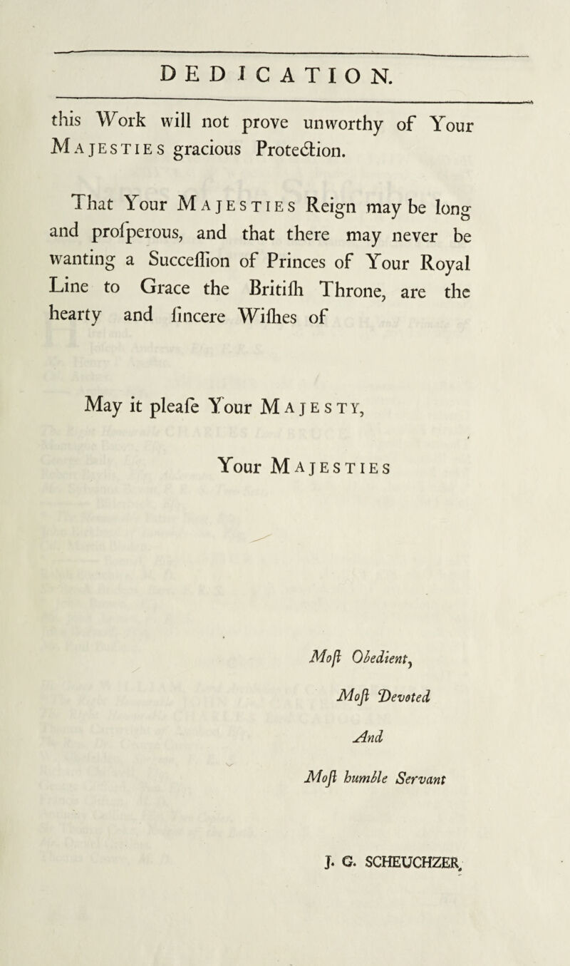 this Work will not prove unworthy of Your Majesties gracious Prote&ion. That Your Majesties Reign maybe long and prolperous, and that there may never be wanting a Succeflion of Princes of Your Royal Line to Grace the Britifli Throne, are the hearty and fincere Wilhes of May it pleafe Y our Majesty, Your Majesties Mo ft Obedient) Mofl ‘Devoted And Mofl humble Servant J. G. SCHEUCHZER,