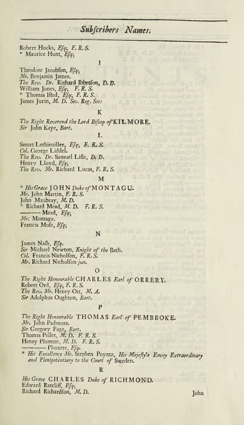 Robert Hucks, Efq-, F. R. S. * Maurice Hunt, Efq I Theodore Jacobfon, Efq-, Mr. Benjamin James. The Rev. Dr. Richard Ibbetfon, D. D. William Jones, Efq-, F. R. S. * Thomas Ifted, Efq, F. R. S. James Jurin, M. D. Sec. Reg. Soc: K The Right Reverend the Lord Bifop of KIL MORE. Sir John Kaye, Bart. L Smart Lethieuiller, Efq-, F. R. S. Col. George Liddel. The Rev. Dr. Samuel Lille, D* D. Henry Lloyd, Efq-, The Rev. Mr. Richard Lucas, F. R, S. M * HisGrace JOHN Duke of MONTAGU. Mr. John Martin, F. R. S. John Maubray, M. D. * Richard Mead, M. D. F. R. S. -Mead, Efq-, Mr: Montagu. Francis Mofe, Efq-, N James Nalh, Efq. Sir Michael Newton, Knight of the Bath. Col. Francis Nicholfon, F.R.S. Mr. Richard Nicholfon jitn. O The Right Honourable CHARLES Earl ^ORRERY.' Robert Ord, Efq-, F.R.S. The Rev. Mr. Henry Ott, M. A. Sir Adolphus Oughton, Bart. P The Right Honourable THOMAS Earl of PEMBROKE. Mr. John Pad more. Sir Gregory Page, Bart. Thomas Pellet, M. D. F. R. S. Henry Plumtre, M. D. F. R. S. -Plumtre, Efq. * His Excellency Mr. Stephen Poyntz, His Majefys Envoy Extraordinary and Plenipotentiary to the Court of Sweden. R HisGrace CHARLES Duke 0/RICHMOND. Edward Ratcliff, Efq-, Richard Richardfon, M. D. John