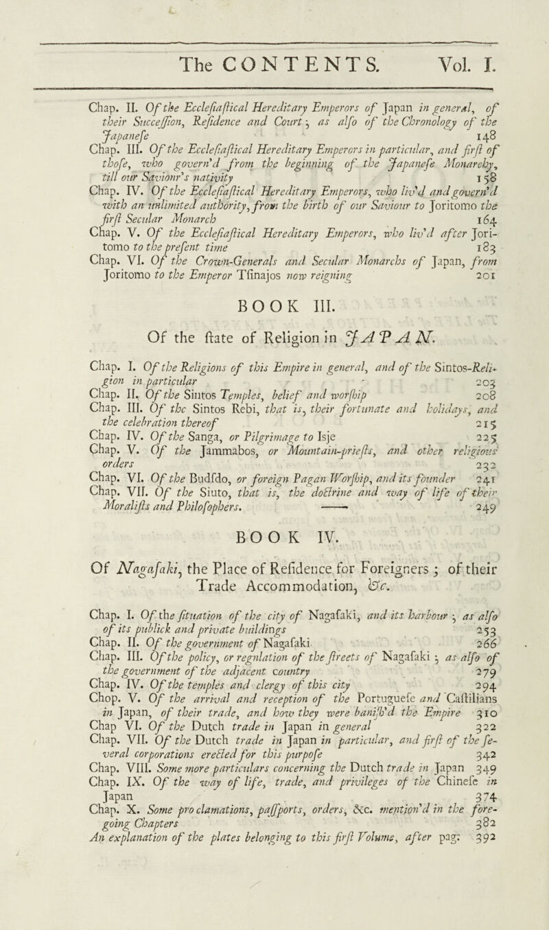 Chap. II. Of the Ecclefiaftical Hereditary Emperors of Japan in general, of their Succejfion, Refdence and Court j as alfo of the Chronology of the Japanefe 148 Chap. III. Of the Eccleflafical Hereditary Emperors in particular, and fir[l of thofe, who govern d from the beginning of the Japanefe Monarchy, till our Saviour's nativity 158 Chap. IV. Of the Ecclefiaflical Hereditary Emperors, who liv'd and governd with an unlimited authority, from the birth of our Saviour to Joritomo the firf Secular Monarch 164 Chap. V. Of the Ecclefiafical Hereditary Emperors, who liv'd after Jori¬ tomo to the prefent time 183 Chap. VI. Of the Crown-Generals and Secular Monarchs of Japan, from Joritomo to the E?nperor Tfinajos now reigning 201 BOOK III. Of the Rate of Religion in ffAV AN. Chap. I. Of the Religions of this Empire in general, and of the Slntos-Reld gion in particular * 203 Chap. II. Of the Sintos Te?nples, belief and worfiip 208 Chap. III. Of the Sintos Rebi, that is^ their fortunate and holidays, and the celebration thereof 215 Chap. IV. Of the Sanga, or Pilgrimage to Isje 225 Chap. V. Of the Jammabos, or Mountain-priefls, and other religious orders 232 Chap. VI. Of the Budfdo, or foreign Ragan JVorJhip, and its founder 241 Chap. VII. Of the Siuto, that is, the doBrine and way of life of their Moral ifs and Philofophers. -- 249 BOOK IV. Of Nagafaki, the Place of Residence for Foreigners; of their Trade Accommodation, lST<r. Chap. I. O/th* fituation of the city of Nagafaki, and its harbour ^ as alfo of its publick and private buildings 253 Chap. II. Of the government of Nagafaki 2 66 Chap. III. Of the policy, or regulation of the freets of Nagafaki as alfo of the government of the adjacent country 279 Chap. IV. Of the temples and clergy of this city 294 Chop. V. Of the arrival and reception of the Portuguefe and Callilians in Japan, of their trade, and how they were banifh'd the Empire 310 Chap VI. Of the Dutch trade in Japan in. general 322 Chap. VII. Of the Dutch trade in Japan in particular, and firf of the fe¬ ver al corporations ereBed for this purpofe 342 Chap. VIII. Some more particulars concerning the Dutch trade in Japan 349 Chap. IX. Of the way of life, trade, and privileges of the Chinele in Japan . . , . 374 Chap. X. Some pro clamations, pajfports, orders, Sic. mention'd in the fore¬ going Chapters 382 An explanation of the plates belonging to this firf Volume, after pag: 392