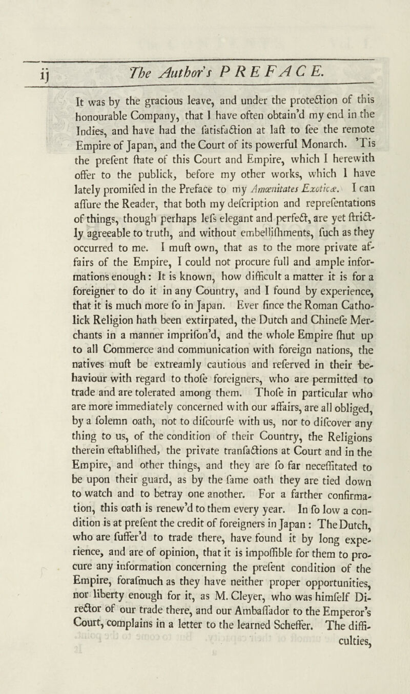 The Author s PREFACE. • • It was by the gracious leave, and under the prote&ion of this honourable Company, that 1 have often obtain’d my end in the Indies, and have had the fatisfa&ion at laft to fee the remote Empire of Japan, and the Court of its powerful Monarch. ’1 is the prefent ftate of this Court and Empire, which I herewith offer to the publick, before my other works, which 1 have lately promifed in the Preface to my Amoenitates Exotic<*. I can allure the Reader, that both my defcription and reprefentations of things, though perhaps lefs elegant and perfeCI, are yet ftriCT ly agreeable to truth, and without ernbellifhments, fuch as they occurred to me. I mud own, that as to the more private af¬ fairs of the Empire, I could not procure full and ample infor¬ mations enough: It is known, how difficult a matter it is for a foreigner to do it in any Country, and I found by experience, that it is much more fo in Japan. Ever fince the Roman Catho- lick Religion hath been extirpated, the Dutch and Chinefe Mer¬ chants in a manner imprifon’d, and the whole Empire (hut up to all Commerce and communication with foreign nations, the natives muft be extreamly cautious and referved in their -be¬ haviour with regard to thofe foreigners, who are permitted to trade and are tolerated among them. Thofe in particular who are more immediately concerned with our affairs, are all obliged, by a folemn oath, not to difcourfe with us, nor to difcover any thing to us, of the condition of their Country, the Religions therein eftablifhed, the private tranfa&ions at Court and in the Empire, and other things, and they are fo far neceffitated to be upon their guard, as by the fame oath they are tied down to watch and to betray one another. For a farther confirma¬ tion, this oath is renew’d to them every year. In fo low a con¬ dition is at prefent the credit of foreigners in Japan : The Dutch, who are fuffer’d to trade there, have found it by long expe¬ rience, and are of opinion, that it is impoffible for them to pro¬ cure any information concerning the prefent condition of the Empire, forafmuch as they have neither proper opportunities, nor liberty enough for it, as M. Cleyer, who was himfelf Di¬ rector of our trade there, and our Ambaffiador to the Emperor’s Court, complains in a letter to the learned Scheffer. The diffi¬ culties,