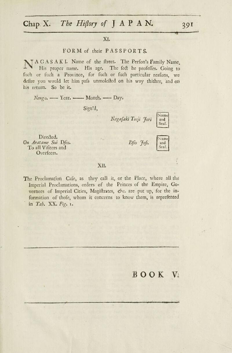 XI. — FORM of their PASSPORTS. A GAS AK I. Name of the ftreet. The Perfon’s Family Name. His proper name. His age. The fed he profeffes. Going to fuch or fuch a Province, for fuch or fuch particular reafons, we defire you would let him pafs unmolefted on his way thither, and on his return. So be it. Nengo. Year. --- Month. —- Day. Sign’d, Nagafaki Tosji Jori Name and Seal. Direded. On Aratame Sui Dfi’u. To all Viliters and Overfeers. Name and I Seal. XII. The Proclamation Cafe, as they call it, or the Place, where all the Imperial Proclamations, orders of the Princes of the Empire, Go¬ vernors of Imperial Cities, Magiftrates, &c. are put up, for the in¬ formation of thofe, whom it concerns to know them, is reprefented in Tab. XX. Fig. i. BOOK V: