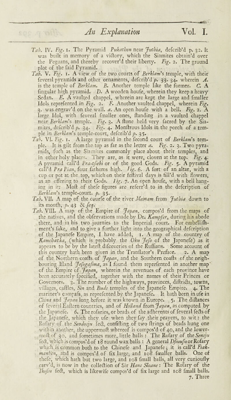 &l4jL3 ' Tab. IV. Fig. i. The Pyramid Pukathon near Juthia, defcrib’d p. 32. It was built in memory of a vidory, which the Siamites obtain’d over the Peguans, and thereby recover’d their liberty. Fig. 2. The ground plot of the faid Pyramid. Tab. V. Fig. 1. A view of the two courts of Berklam's temple, with their feveral pyramids and other ornaments, defcrib’d p. 33. 34. wherein A. is the temple of Berklam. B. Another temple like the former. C. A lingular high pyramid. D. A wooden houfe, wherein they keep a heavy Sedan. E. A vaulted chappel, wherein are kept the large and fmaller Idols reprefented in Fig. 2. F. Another vaulted chappel, wherein Fig. 3. was engrav’d on the wall. a. An open houfe with a bell. Fig. 2. A large Idol, with feveral fmaller ones, (landing in a vaulted chappel near Berklam''s temple. Fig. 3. A (tone held very facred by the Sia¬ mites, defcrib’d p. 34. Fig. 4. Monflrous Idols in the porch of a tem¬ ple in Berklam's temple-court, defcrib’d p. 35. Tab. VI. Fig. 1. A large pyramid in the fecond court of Berklam's tem¬ ple. It is gilt from the top as far as the letter a. Fig. 2. 3. Two pyra¬ mids, fuch as the Siamites commonly place about their temples, and in other holy places. They are, as it were, cloven at the top. Fig. 4: A pyramid call’d Pra-tfiebi or of the good Gods. Fig. 5. A pyramid call’d Bra Pian, four fathoms high. fig. 6. A fort of an altar, with a cup or pot at the top, which on their feflival days is fill’d with flowers, as an offering to their Gods. Fig. 7. An open houfe, with a bell hang¬ ing in it: Molt of thefe figures are referr’d to in the defcription of Berklam's temple-court, p. 35. Tab. VII. A map of the courfe of the river Mein am from Juthia down to its mouth, p. 43 Sc feq. Tab. VIII. A map of the Empire of Japan, compos’d from the maps of the natives, and the obfervations made by Dr. Kampfer, during his abode there, and in his two journies to the Imperial court. For embellifh- ment’s fake, and to give a further light into the geographical defcription of the Japanefe Empire, I have added, 1. A map of the country of Kamchatka, (which is probably the Oku Jefo of the Japanefe) as it appears to be by the latefl difcoveries of the Ruffians. Some account of this country hath been given in the Tranflator’s Preface. 2. A map of the Northern coafls of Japan, and the Southern coafls of the neigh¬ bouring Ifland JefogaJima, as I found them reprefented in another map' cf the Empire of Japan, wherein the revenues of each province have been accurately fpecitied, together with the names of their Princes or Governors. 3. The number of the highways, provinces, dill rids, towns, villages, cattles, Sin and Buds temples of the Japanefe Empire. 4. The mariner’s compafs, as reprefented by the Japanefe. It hath been in ufe in China and Japan long before it was known in Europe. , 5. The diflanccs of feveral Eaftern countries, and of Holland from Japan, as computed by the Japanefe. 6. The rofaries, or beads of the adherents of feveral feds of the Japanefe, which they ufe when they fay their prayers, to wit: the Rofary of the Seodosju fed, confiding of two firings of beads hung one within another, theuppermoft whereof is compos’d of 40, and the lower- mod of 30, and fometimes more, little balls : The Rofary of theSensju fed, which is compos’d of 18 round wax balls : A general DJiuufu or Rofary which is common both to the Chinefe and Japanefe j it is call’d Fiak- manben, and is compos’d of fix large, and 108 fmaller balls. One of thefe, which hath but two large, and 108 fmall balls, all very curioufiy carv’d, is now in the colledion of Sir Hans Sloane : The Rofary of the Ikojiu fed, which is likewife compos’d of fix large and 108 fmall balls.