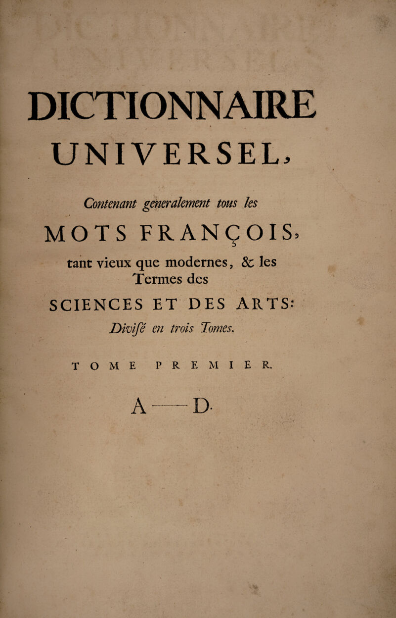 UNIVERSEL, / ,/ MOTS FRANÇOIS» D tant vieux que modernes, 8c les Termes des i. SCIENCES ET DES ARTS: Dkoifé en trois Tomes. • ✓ TOME PREMIER. A — D