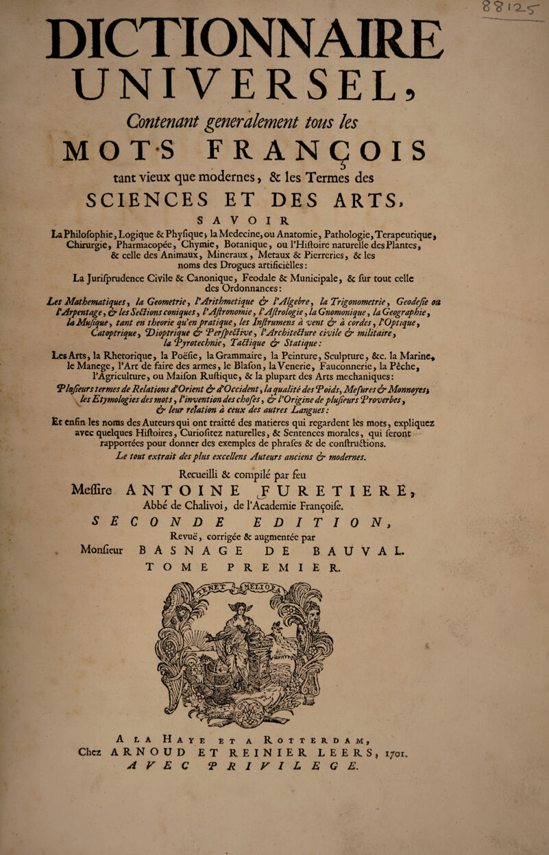 DICTIONNAIRE UNIVERSEL, C '. , ' . - \ JM ... ' • I Contenant generalement tous les MOTS FRANÇOIS tant vieux que modernes > & les Termes des SCIENCES ET DES ARTS, SAVOIR La Philofophie, Logique &Phyfiquc* la Medecine, ou Anatomie, Pathologie ,Terapeu tique , Chirurgie, Pharmacopée, Chymie, Botanique, ou l’Hiftoire naturelle des Plantes, & celle des Animaux, Minéraux, Métaux & Pierreries, & les noms des Drogues artificielles : La Jurifprudence Civile &: Canonique, Feodale & Municipale, 8c fur tout celle des Ordonnances : Les Mathématiques s la Geometrie, l'Arithmétique & l'Algèbre, la Trigonométrie, Geodejie ou l'Arpentage, & les S estions coniques, l'Aftronomie, l'Aftrologie, la Gnomonique, la Géographie, laMuftque, tant en théorie qu'en pratique, /« Inftrumens à vent & à cordes, l'Optique > Catoptrique, Dioptrique & PerfpeCtive, l'Architecture civile & militaire, la Pyrotechnie > Tactique & Statique ; Les Arts, la Rhétorique, la Poëfie, la Grammaire, la Peinture, Sculpture, 8tc. la Marine* le Mancge, l’Art de faire des armes, le Blafon, laVenerie, Fauconnerie, la Pêche, l’Agriculture, ou Maifon Ruftique, 8t la plupart des Arts mechaniques: 5Plujîeurs termes de Relations dlOrient & et Occident, la qualité des Poids, Mefures & Monnayes* Etymologies des mots, Vinvention des chofes, l'Origine de plujîeurs Proverbes, dr /<?«r relation à ceux des autres Langues : Èt enfin les noms des Auteurs qui ont traitté des matières qui regardent les mots, expliquez avec quelques Hiftoires, Curiofitez naturelles, 8e Sentences morales, qui feront rapportées pour donner des exemples de phrafes & de conftruêtions. Le tout extrait des plus excellent Auteurs anciens & modernes. Recueilli & compilé par feu Meffire ANTOINE F URETIERÊ, Abbé de Chalivoi, de l’Academie Françoilè. SECONDE EDITION, Revue, corrigée & augmentée par Monfieur BASNAGE DE BAÜVAL. TOME PREMIER. A la Hâve et a Rotterdam, Chez ARNOUD ET REINIER LEERS, 170t. AVEC PRIVILEGE.