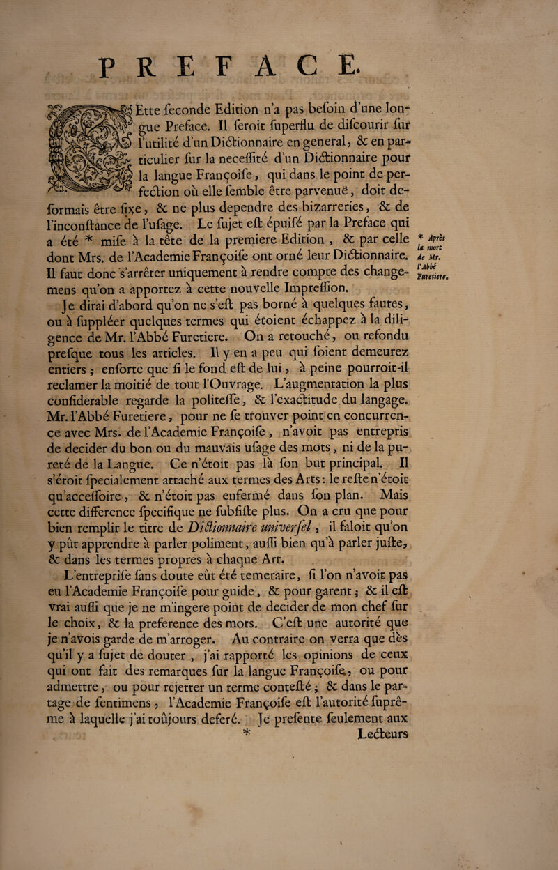 PREFACE. Ette fécondé Edition n’a pas befoin d’une lon¬ gue Préfacé. Il feroit fuperflu de difcourir fur l’utilité d’un Dictionnaire en general, & en par¬ ticulier fur la neceflité d’un Dictionnaire pour la langue Françoife, qui dans le point de per¬ fection où elle femble être parvenue, doit dé¬ formais être fixe, & ne plus dépendre des bizarreries, & de l’inconftance de l’ufage. Le fujet eft épuifé par la Préfacé qui a été * mife à la tête de la première Edition , & par celle dont Mrs. de l’Academie Françoife ont orné leur Dictionnaire. Il faut donc s’arrêter uniquement à rendre compte des change- mens qu’on a apportez à cette nouvelle Impreflion. Je dirai d’abord qu’on ne s’eft pas borné à quelques fautes, ou à fuppléer quelques termes qui étoient échappez à la dili¬ gence de Mr. l’Abbé Furetiere. On a retouché, ou refondu prefque tous les articles. Il y en a peu qui foient demeurez entiers ; enforte que fi le fond eft de lui, à peine pourrait-il reclamer la moitié de tout l’Ouvrage. L’augmentation la plus confiderable regarde la politelfe, & l’exaCtitude du langage. Mr. l’Abbé Furetiere, pour ne fe trouver point en concurren¬ ce avec Mrs. de l’Academie Françoife , n’avoit pas entrepris de décider du bon ou du mauvais ufage des mots, ni de la pu¬ reté de la Langue. Ce n’étoit pas là fon but principal. Il s’étoit fpecialement attaché aux termes des Arts: le reften’étoit qu’aceefloire , & n’étoit pas enfermé dans fon plan. Mais cette différence fpecifique ne fubfifte plus. On a cru que pour bien remplir le titre de DiÜionnaive univerjel, il faloit qu’on y pût apprendre à parler poliment, aufli bien qu’à parler jufte, & dans les termes propres à chaque Art. L’entreprife làns doute eût été temeraire, fi l’on n’avoit pas eu l’Academie Françoife pour guide, & pour garent ; & il eft vrai aufli que je ne m’ingère point de décider de mon chef fur le choix, & la preference des mots. C’eft une autorité que je n’avois garde de m’arroger. Au contraire on verra que dés qu’il y a fujet de douter , j’ai rapporté les opinions de ceux qui ont fait des remarques fur la langue Françoife, ou pour admettre, ou pour rejetter un terme contefté ; & dans le par¬ tage de fentimens , l’Academie Françoife eft l’autorité fuprê- mc à laquelle j’aitoûjours déféré. Je prefente feulement aux * Lecteurs * Après la mort de Mr. l'Abbé Turetiere,