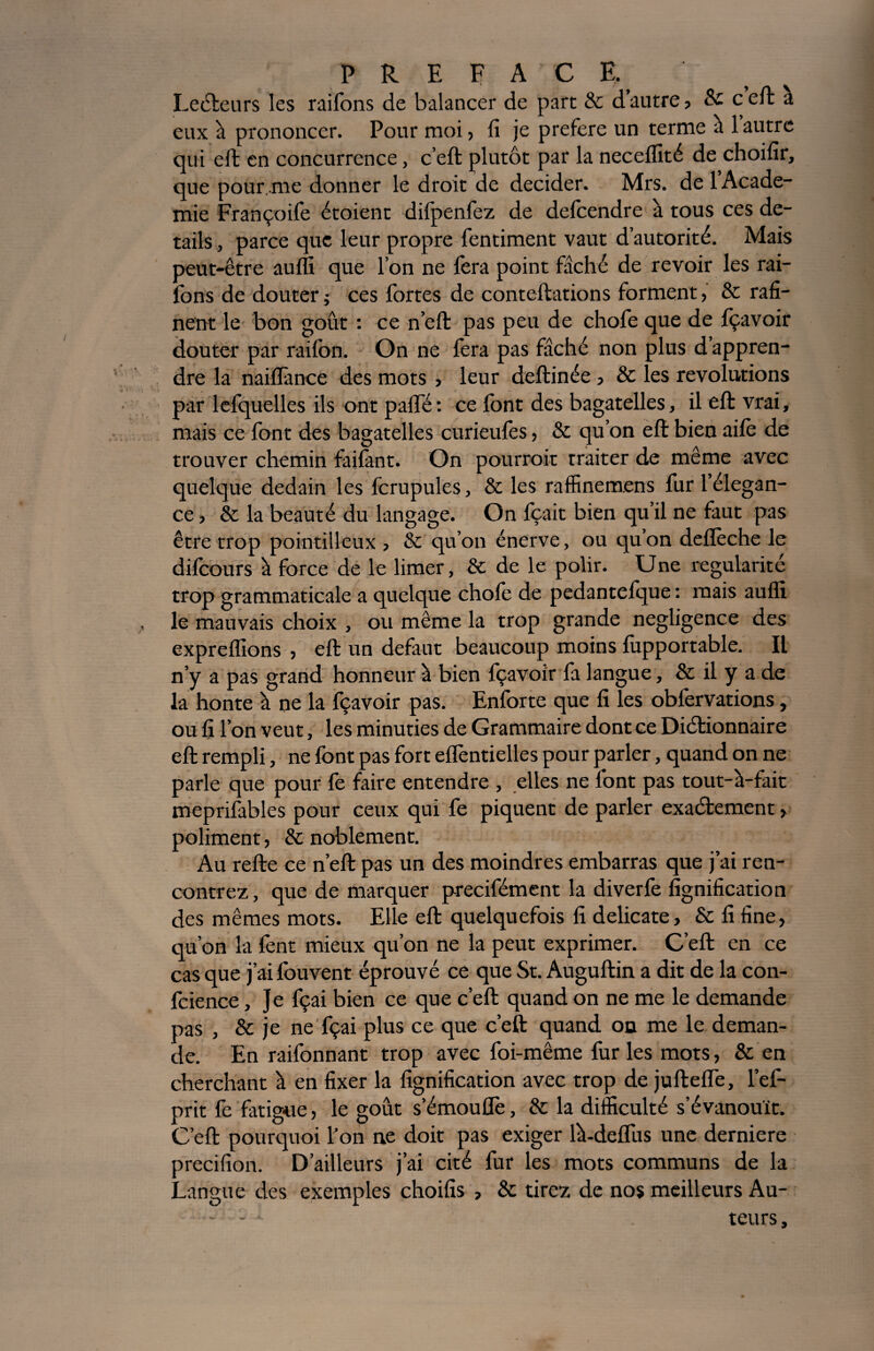Lecteurs les raifons de balancer de part & d’autre, & c eft a eux à prononcer. Pour moi, fi je préféré un terme à 1 autre qui eft en concurrence, c’eft plutôt par la neceflïté de choifir, que pour.me donner le droit de décider. Mrs. de 1 Acade¬ mie Françoife étoient difpenfez de defcendre à tous ces de¬ tails , parce que leur propre fentiment vaut d’autorité. Mais peut-être aufli que l’on ne fera point fâché de revoir les rai¬ fons de douter j ces fortes de conteftations forment, & rafi- nent le bon goût : ce n’effc pas peu de chofe que de fçavoir douter par raifon. On ne fera pas fâché non plus d’appren¬ dre la naiflànce des mots , leur deftinée, & les révolutions par lefquelles ils ont palfé: ce font des bagatelles, il eft vrai, mais ce font des bagatelles curieufes, & qu’on eft bien aifo de trouver chemin failànt. On pourroit traiter de même avec quelque dédain les fcrupules, & les raffinemens fur l’élegan- ce, & la beauté du langage. On fçait bien qu’il ne faut pas être trop pointilleux , & qu’on énerve, ou qu’on deflèche le difcours à force de le limer, & de le polir. Une régularité trop grammaticale a quelque chofe de pedantelque : mais aufli le mauvais choix , ou même la trop grande négligence des expreflions , eft un defaut beaucoup moins fupportable. Il n’y a pas grand honneur à bien fçavoir fa langue, & il y a de la honte à ne la fçavoir pas. Enforte que fi les obfervations, ou fi l’on veut, les minuties de Grammaire dont ce Diétionnaire eft rempli, ne font pas fort effentielles pour parler, quand on ne parle que pour fe faire entendre , elles ne font pas tout-à-fait meprifables pour ceux qui fe piquent de parler exactement, poliment, & noblement. Au refte ce n’eft pas un des moindres embarras que j’ai ren¬ contrez, que de marquer precifément la diverfe lignification des mêmes mots. Elle eft quelquefois fi délicate, 8c fi fine, qu’on la fent mieux qu’on ne la peut exprimer. C’eft en ce cas que j’ai fouvent éprouvé ce que St. Auguftin a dit de la con¬ fidence , Je fçai bien ce que c’eft quand on ne me le demande pas , 8c je ne fçai plus ce que c’eft quand on me le deman¬ de. En raifonnant trop avec foi-même fur les mots, 8c en cherchant à en fixer la lignification avec trop de juftelfe, l’ef- prit fe fatigue, le goût s’émouiTe, 8c la difficulté s’évanouît. C’eft pourquoi l’on ne doit pas exiger là-deflus une derniere precifion. D’ailleurs j’ai cité fur les mots communs de la Langue des exemples choifis , 8c tirez de nos meilleurs Au- - 1 teurs,