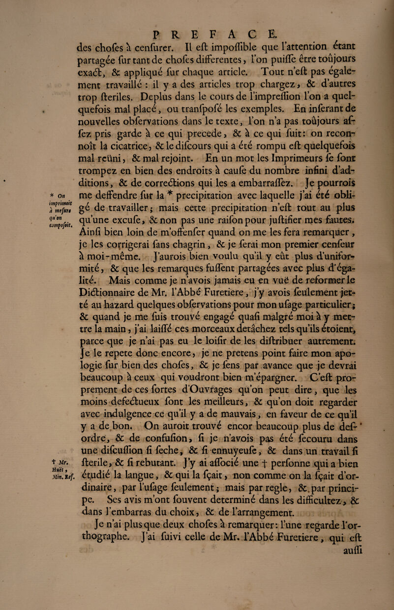 des chofes à cenfurer. Il eft impolfible que l’attention étant partagée fur tant de chofes differentes , l’on puiflè être toûjours exaét, & appliqué fur chaque article. Tout n’eft pas égale¬ ment travaillé : il y a des articles trop chargez, & d’autres trop fteriles. Déplus dans le cours de l’impreflion l’on a quel¬ quefois mal placé, ou tranfpofé les exemples. En inférant de nouvelles obfervations dans le texte, l’on n’a pas toûjours al- fez pris garde à ce qui précédé, & à ce qui fuit : on recon- noît la cicatrice, &ledifcours qui a été rompu eft quelquefois mal rcüni, & mal rejoint. En un mot les Imprimeurs Te font trompez en bien des endroits à caulè du nombre infini d’ad¬ ditions, & de correétions qui les a embarraflèz. Je pourrais * o» me deffendre fur la * précipitation avec laquelle j’ai été obli- TZ'[uTe gé de travailler ; mais cette précipitation n’eft tout au plus uZofiit <lu'une excufe, St non pas une raifonpour juftifier mes fautes. Ainfi bien loin de m’offenfer quand on me les fera remarquer , je les corrigerai fans chagrin, & je ferai mon premier cenfeur à moi-même. J’aurois bien voulu qu’il y eût plus d’unifor¬ mité , & que les remarques fuffenc partagées avec plus d’éga¬ lité. Mais comme je n’avois jamais eu en vuë de reformer le Diétionnaire de Mr. l’Abbé Furetiere, j’y avois feulement jet- té au hazard quelques obfervations pour mon ufage particulier; & quand je me fuis trouvé engagé quafi malgré moi à y met¬ tre la main, j’ai laiffé ces morceaux détachez tels qu’ils é raient, parce que je n’ai pas eu le loifir de les diftribuer autrement. Je le répété donc encore, je ne pretens point faire mon apo¬ logie fur bien des chofes, & je fens par avance que je devrai beaucoup à ceux qui voudront bien m’épargner. C’eft pro¬ prement de ces fortes d’Ouvrages qu’on peut dire, que les moins defeétueux font les meilleurs, & qu’on doit regarder avec indulgence ce qu’il y a de mauvais, en faveur de ce qu’il y a de bon. On auroit trouvé encor beaucoup plus de def-‘ ordre, & de confufion, fi je n’avois pas été fecouru dans une dilculfion fi lèche, & fi ennuyeufe, & dans un travail fi * y- fterile, & fi rebutant. J’y ai aflocié une t perfonne qui a bien Mk.titf. étpdié la langue, & qui la fçait, non comme on la fçait d’or¬ dinaire, par l’ufage feulement ; mais par réglé, &. par princi¬ pe. Ses avis m’ont fouvent déterminé dans les difficultés, & dans l’embarras du choix, & de l’arrangement. Je n’ai plus que deux chofes à remarquer: l’une regarde l’or¬ thographe. J’ai fuivi celle de Mr. l’Abbé Furetiere, qui eft