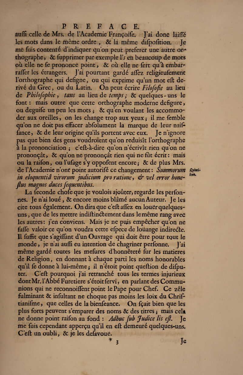 au (fi celle de Mrs. de l’Academie Françoife. J’ai donc laiffé les mots dans le même ordre , & la même difpofttion. Je me fuis contenté d’indiquer qu’on peut preferer une autre or-* thographe, & fupprimer par exemple IV en beaucoup de mots où elle ne fe prononce point, 8c où elle ne fert qu’à embar- raifer les étrangers. J’ai pourtant gardé aflèz religieufement l’orthographe qui defigne, ou qui exprime qu’un mot eft dé¬ rivé du Grec, ou du Latin. On peut écrire Filofofie au lieu de Philojophie , tans au lieu de temps ; & quelques - uns le font : mais outre que cette orthographe moderne défiguré, ou deguife un peu les mots ; 8c qu’en voulant les accommo¬ der aux oreilles, on les change trop aux yeux ; il me femble qu’on ne doit pas effacer abfolument la marque de leur naif- fance, & de leur origine qu’ils portent avec eux. Je n’ignore pas que bien des gens voudroient qu’on réduisît l’orthographe à la prononciation ; c’eft-à-dire qu’on n’écrivît rien qu’on ne prononçât, 8c qu’on ne prononçât rien qui ne fût écrit: mais ou la raifon, ou l’ufage s’y oppofent encore ; & de plus Mrs. de l’Academie n’ont point autorifé ce changement : Summorum in eloquentiâ virorum judicium pro ratione, & vel error hone- lu*' fias magnos duces fequentibus. La fécondé chofe que je voulois ajouter, regarde les perfon- nes. Je n’ai loué, & encore moins blâmé aucun Auteur. Je les cite tous également. On dira que c’eft aflèz en louer quelques- uns , que de les mettre indiftinétement dans lemême rang avec les autres: j’en conviens. Mais je ne puis empêcher qu’on ne faflè valoir ce qu’on voudra cette efpece de louange indirecte. Il fuffit que s’agiflànt d’un Ouvrage qui doit être pour tout le monde, je n’ai aufli eu intention de chagriner perfonne. J’ai même gardé toutes les mefures d’honnêteté fur les matières de Religion, en donnant à chaque parti les noms honorables qu’il fe donne à lui-même ; il n’étoit point queftion de difpu- ter. C’eft pourquoi j’ai retranché tous les termes injurieux dont Mr. l’Abbé Furetiere s’étoitfervi, en parlant des Commu¬ nions qui ne reconnoiflènt point le Pape pour Chef. Ce zèle fulminant & infultant ne choque pas moins les loix du Chrif- tianifme, que celles de la bienfeance. On fçait bien que les plus forts peuvent s’emparer des noms & des titres i mais cela ne donne point raifon au fond : Adbuc fub Judice Us ejl. Je me fuis cependant apperçu qu’il en eft demeuré quelques-uns. C’eft un oubli, 8c je les delàvouë. * 3 Je