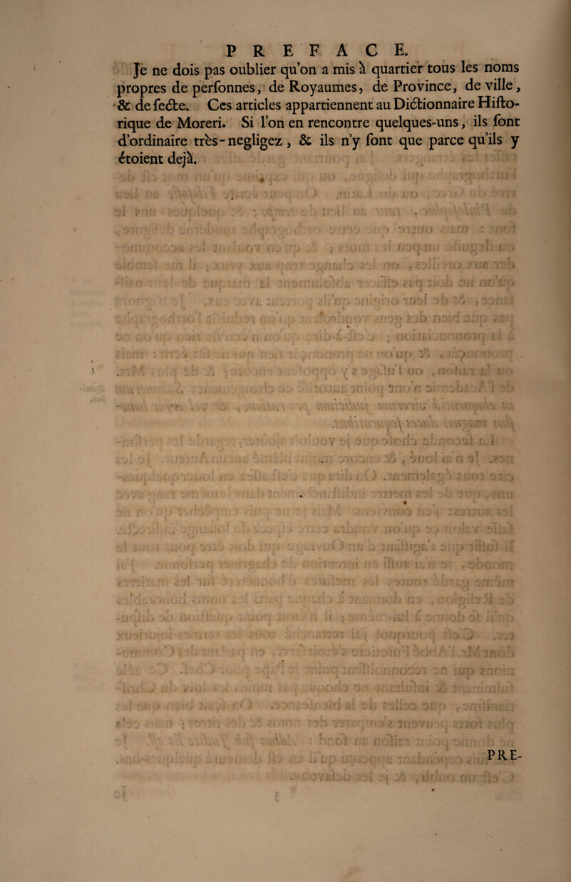 Je ne dois pas oublier qu’on a mis à quartier tous les noms propres de perfonnes, de Royaumes, de Province, de ville, & de fedte. Ces articles appartiennent au Dictionnaire Hifto- rique de Moreri. Si l’on en rencontre quelques-uns, ils font d’ordinaire très - négligez, & ils n’y font que parce qu’ils y étoient déjà. ? • r ■ » ', V 1 uJlUl * i. t ' j i -v ; n PRE- \