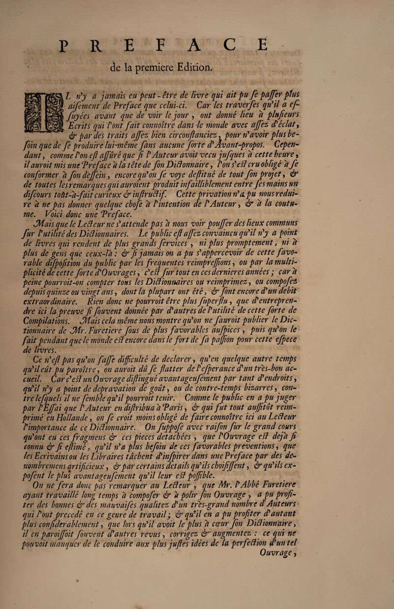 P R E F A C E de la première Edition. L n'y a jamais eu peut -être de livre qui ait pufi pajfer plus aï fanent de Préfacé que celui-ci. Car les traverfis qu'il a ef fuyées avant que de voir le jour , ont donné lieu d plufieurs Ecrits qui l'ont fait connoître dans 4e monde avec ajfez d'éclat> & par des traits ajfez bien circonflanciez, pour n'avoir plus be- foin que de fe produire lui-même fans aucune forte d'Avant-propos. Cepen¬ dant , comme l'on efl ajfûré que fi /’ Auteur avoit vécu jufques d cette heure> il auroit mis une Préfacé d la tête de fin DiBonnaire, l'on s'eB cru obligé d fe conformer d fion dejfein, encore qu'on fe voye deflitué de tout fin projet, & de toutes les remarques qui auroient produit infailliblement entre fis mains un difiours toût-d-fait curieux & ïnfiruBif. Cette privation n'a pu nous rédui¬ re d ne pas donner quelque chofe d l'intention de l'Auteur, & d la coutu¬ me. Voici donc une Préfacé. JH ai s que le LeBeur ne s'attende pas d nous voir poujfer des lieux communs fur l'utilité des DiBionnaires. Le public efl ajfez convaincu qu'il n'y a point de livres qui rendent de plus grands fer vices , ni plus promptement, ni d plus de gens que ceux-là : & fi jamais on a pu s'appercevoir de cette favo¬ rable djpojition du public par les frequentes reimpre(fions > ou par la multi¬ plicité de cette forte d'Ouvrages, c'eB fur tout en ces dernier es années ; car d peine pourroit-on compter tous les DiBionnaires ou reimprimez, ou compofiz depuis quinze ou vingt ans, dont la plupart ont été, & font encore d'un débit extraordinaire. Rien donc ne pourroit être plus fuperfiu, que d'entrepren¬ dre ici la preuve fi fouvent donnée par d'autres de l'utilité de cette forte de Compilations. dMais cela même nous montre qu'on ne fauroit publier le Dic¬ tionnaire de JMr. Furetiere fus de plus favorables au/pic es, puis qu'on le fait pendant que le monde eB encore dans le fort de fapajjion pour cette efpece de livres. Ce n'eft pas qu'on fajfe difficulté de déclarer, qu'en (quelque autre temps qu'il eût pu paroître, on auroit dû fe flatter de l'efperance d'un tres-bon ac¬ cueil. Car c'eB un Ouvrage diftinguè avant âge ufement par tant d'endroits, qu'il n'y a point de dépravation de goût, ou de contre-temps bizarres ^ con¬ tre lefquels il ne fe?nble qu'il pourr oit tenir. Comme le public en a pu juger par ï'EJfai que l'Auteur en diftribua a Paris, & qui fut tout aujfitot réim¬ primé en Hollande, on fi croit moins obligé de faire connoître ici au LeBeur l'importance de ce DiBmmairc. On fuppofe avec raifin fur le grand cours qu'ont eu ces fragmens & ces pièces détachées , que l'Ouvrage eB déjà Ji connu & fi e jlimé, qu'il n'a plus befoin de ces favorables préventions, que les Ecrivains ou les Libraires tâchent d'infpirer dans une Préfacé par des de- nombremens artificieux, &par certains details qu'ils choifijfent, qu'ils ex- pofint le plus avantageufiment qu'il leur eB poffible. On ne fera donc pas remarquer au LeBeur , que Mr. l'Abbé Furetiere ayant travaillé long temps â compofer & a polir fin Ouvrage , a pu profi¬ ter des bonnes & des mauvaifes qualitez d'un très-grand nombre d'Auteurs qui l'ont précédé en ce genre de travail %y & qu'il en a pu profiter d'autant plus confiderablement, que lors qu'il avoit le plus â cœur fin DiBionnaire, il en paroiffoit fouvent d'autres revus, corrigez é* augmentez : ce qui ne pouvoit manquer de le conduire aux plus juftes idées de la perfeBion d'un tel Ouvrage,