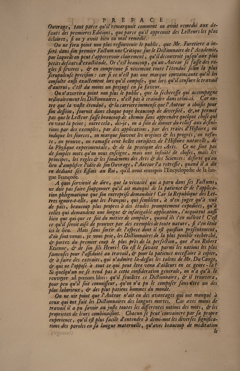 Ouvrage, tant parce qu'il remarquait comment on avait remédié aux de¬ fauts des premier es Editions, que parce quil apprenoit des Letteurs les plus éclairez y fi on y avoit bien ou mal remédié. On ne fera point non plus rejfouvenir le public, que Mr. Furetiere a in¬ féré dans fin premier Fattum une Critique fur le Dittionnaire de P Academie, par laquelle on peut s'appercevoir clairement, qu'ildecouvroit jufqu'aux plus petits defauts d'exattitude. Or c'ett beaucoup, qu wuAuteur fie fafie des ré¬ glés fi fiveres , & en comprenne fi vivement toute l'étendue filon la plus finipuleufe precifion : car fi ce n'ett pas une ?narque convaincante qu'il les confulte aujfi exattement lors qu'il compofi, que lors qu'il cenfure le travail d'autrui, c'efl du moins un préjugé en fa faveur. On n'avertira point non plus le public, que la fichereffe qui accompagne ordinairement les Dittionnaires, n'ett pas a craindre dans celui-ci. Car ou¬ tre que la vafie étendue, & la carrière immenfe que l'Auteur a choifie pour fin dejfein, fournit dans chaque page beaucoup de diverfité, &jie permet, pas que le Letteur faffe beaucoup de chemin fans apprendre quelque chofiqut en vaut la peine ; outre cela, dis-je, on a foin de donner du relief aux défini¬ tions par des exemples, par des applications, par des traits d'Hifioire ; ou indique les four ce s, on marque fiuvent les origines & les progrès ; on réfu¬ té, on prouve, on ramajfe cent belles curiojitez de l'Hifloire naturelle, de la Rhyfique experimentale, & de la pratique des <Arts. Ce ne font pas de fimples mots qu'on nous enfiigne, mais une infinité de chofes, mais les principes, les réglés & les fondemens des Arts & des Sciences: defi)rte qu au lieu d'amplifier l'idée de fin Ouvrage, l'Auteur l'a retrejfie, quand il a dit en dédiant fis Ejfais au Roi, qu’il avoit entrepris l’Encyclopedie de la lan¬ gue Françoife. A quoi ferviroit de dire, que la vivacité qui a paru dans fis Fattums, ne doit pas faire foupçonner qu'il ait manqué de la patience & de l'applica¬ tion phlegmatique que fin entreprife demandoit ? Car la Republique des Let¬ tres ignore-t-elle, que les François, qui femblent, d n'en juger qu'a vue de pals, beaucoup plus propres d des études promptement expédiées, qu'a celles qui demandent une longue & infatigable application, s'acquit eut aujji bien que qui que ce fioit du métier de compiler, quand ils s'en mêlent? C'efi ce qu'il fer oit aifé de prouver par des exe?nples de toute nature, fi c'enétoit ici le lieu. Mais fans for tir de l'efpece dont il eft queflion prefentement, d'ou font venus, je vous prie, les Dittionnaires de la plus pénible recherché, & portez du premier coup le plus près de la perfettion, que d'un Robert Etienne, & de fin fils Henri? Ou eft le favant parmi les nations les plus fameufis pour l'ajfiduité au travail, & pour la patience neceffaire d copier, ér d faire des extraits, qui n'admire la-dejfus les talens de Mr. Du Cange, ér qui ne l'oppofe d tout ce qui peut être venu d'ailleurs en ce genre -la? Si quelqu'un ne fe rend pas d cette confideration generale, on n'a qu'a le renvoyer ad pœnam libri : qu'il feuillete ce Dittionnaire, & il trouvera, pour peu qu'il foit connoijfeur, qu'on n'a pu le compofer fans^être un des plus laborieux, & des plus patiens hommes du monde. On ne nie point que l'Auteur n'ait eu des avantages qui ont ?nanquê d ceux qui ànt fait les Dittionnaires des langues mortes. Car avec moins de travail il a pu favoir au jufle toutes les differentes notions des mots, &les proprie tez de leurs combinai fins. Chacun fi peut convaincre par fa propre expérience, qu'il eft plus facile d'entendre d demi-mot les diverfis fignifica- fions des paroles en J a langue maternelle, qu'avec beaucoup de méditation