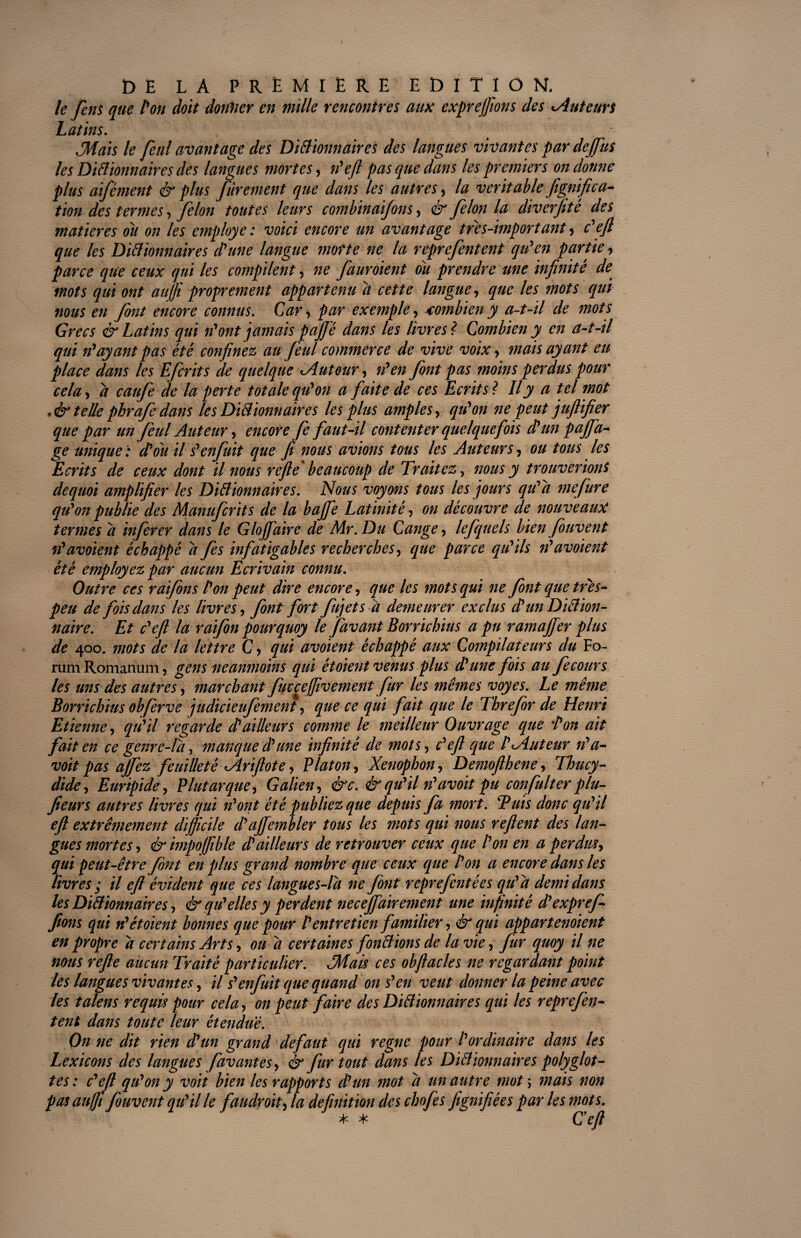 le fens que l'on doit donner en mille rencontres aux exprefions des cAuteurs Latins. Mais le fenl avantage des Dictionnaires des langues vivantes par de fus les Dictionnaires des langues mortes, n'eft pas que dans les premiers on donne plus aifément & plus fùrement que dans les autres, la véritable fignifica- tion des termes, félon toutes leurs combinaifons, & félon la diverjitê des matières ou on les employé: voici encore un avantage très-important, c'efi que les Dictionnaires d'une langue morte ne la reprefentent qu'en partie, parce que ceux qui les compilent, ne fauroient ou prendre une infinité de mots qui ont au fi proprement appartenu d cette langue, que les mots qui nous en font encore connus. Car, par exemple, combien y a-t-il de mots Grecs & Latins qui n'ont jamais pajjé dans les livres ? Combien y en a-t-il qui n'ayant pas été confinez au feul commerce de vive voix, mais ayant eu place dans les Efcrits de quelque Autour, n'en font pas moins perdus pour cela, d caufe de la perte totale qu'on a faite de ces Ecrits? Il y a tel mot .& telle phrafedans les Dictionnaires les plus amples, qu'on ne peut jufiifier que par un feul Auteur, encore fe faut-il contenter quelquefois d'un pafa- ge unique: d'où il s'enfuit que fi nous avions tous les Auteurs, ou tous les Ecrits de ceux dont il nous refie beaucoup de Traitez, nous y trouverions dequoi amplifier les Dictionnaires. Nous voyons tous les jours qu'a mefure qu'on publie des Manufcrits de la bafe Latinité, on découvre de nouveaux termes d infer er dans le G lof aire de Mr.Du Cange, lefquels bien fouvent ré avoient échappé d fes infatigables recherches, que parce qu'ils n'avoient été employez par aucun Ecrivain connu. Outre ces raifons l'on peut dire encore, que les mots qui ne font que tres- peu de fois dans les livres, font fort fuj et sa demeurer exclus d'un Diction¬ naire. Et c'efi la raifon pourquoy le favant Borrichius a pu ramaffer plus de 400. mots de la lettre C, qui avoient échappé aux Compilateurs du Fo¬ rum Romanum, gens neanmoins qui étoient venus plus dé une fois au fecours les uns des autres, marchant fuvcefvement fur les mêmes voyes. Le même Borrichius obferve judicieufement, que ce qui fait que le Threfor de Henri Etienne, qu'il regarde d'ailleurs comme le meilleur Ouvrage que 'Pon ait fait en ce genrc-ld, manque d'une infinité de mots, c'efi que l'Auteur n' a- voit pas ajfez feuilleté Ariftote, Platon, Xenophon, Demofthene, rThucy- dide, Euripide, Plutarque, Galien, ë'c. & qu'il n'avoit pu confia lier plu- fieurs antres livres qui n'ont été publiez que depuis fa mort. Buis donc qu'il efi extrêmement difficile d'afembler tous les mots qui nous reflent des lan¬ gues mortes, & impoffible d'ailleurs de retrouver ceux que l'on en a perdus, qui peut-être font en plus grand nombre que ceux que l'on a encore dans les livres ; il efi évident que ces langues-ld ne font reprefentées qu'a de?nidans les Dictionnaires, & qu'elles y perdent necefairement une infinité d'expref fions qui n'étoient bonnes que pour l'entretien familier, & qui appartenaient en propre d certains Arts, ou d certaines fondions de la vie, fur quoy il ne nous refie aucun Tyaité particulier. Mais ces obftacles ne regardant point les langues vivantes, il s'enfuit que quand on s'en veut donner la peine avec les talens requis pour cela, on peut faire des Didionnaires qui les reprefen- tent dans toute leur étendue. On ne dit rien d'un grand defaut qui règne pour l'ordinaire dans les Lexicons des langues favant es, & fur tout dans les Didionnaires polyglot¬ tes : c'dl qu'on y voit bien les rapports d'un mot d un autre mot ; mais non pasaufjt fouvent qu'il le faudroit, la définition des chofes fignifiées par les mots. * * C'efi