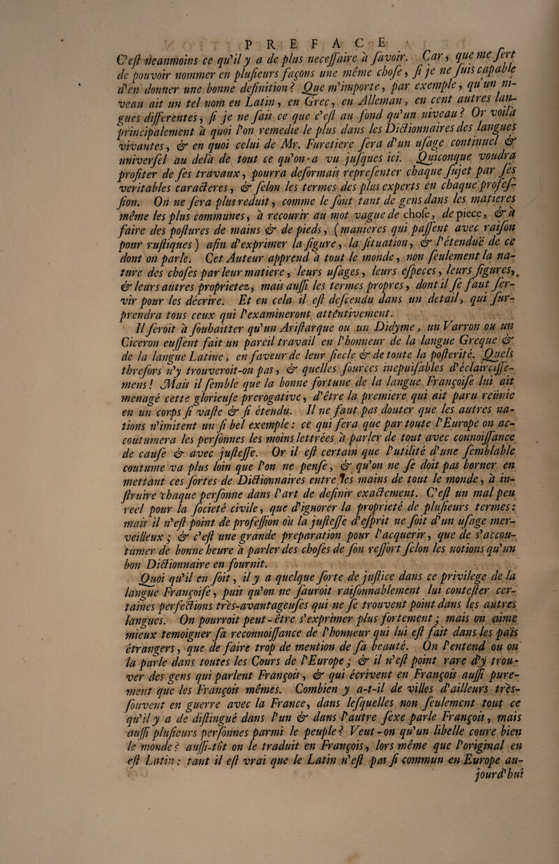 / ' i PREFA CE * C'eft neanmoins ce qu'il y a de plus necejfairc d favoir. Car , que me Jert de pouvoir nommer en plufieurs façons une même chofe, Ji je ne fuis capable d'en donner une bonne définition? Que m'importe, par exemple, qu un ni¬ veau ait un tel nom en Latin, en Grec, en Alleman, en cent autres lan~ gués differentes, Ji je ne [au ce que c'ejl au fond qu'un niveau ? Or voila ‘principalement d quoi l'on remedie le plus dans les Dictionnaires des langues vivantes, & en quoi celui de Mr. Furetiere fera d'un ufage continuel & miverfel au delà de tout ce qu'on-a vu jufques ici. Quiconque voudra profiter de [es travaux, pourra déformais reprefenter chaque fujet par fies véritables caractères, & félon les termes des plus experts en chaque profef (ion. On ne fera plus réduit, comme le font tant de gens dans les matières même les plus communes, d recourir au mot vague de chofe, de pièce, & d faire des pofitures de mains & de pieds , ( maniérés qui pajfent avec raifbn pour rufliques ) afin d'exprimer la figure, la jitnation, ér l'étendue de ce dont on parte. Cet Auteur apprend d tout le monde, non feulement la na¬ ture des chofe s par leur matière, leurs ufage s, leurs efpeces, leurs figures, t & leurs autres propriétéz, mais aujfi les ter?nes propres , dont il fe faut fer- vir pour les décrire. Et en cela il efi defeendu dans un detail> qui fur- prendra tous ceux qui l'examineront^ attentivement. Il feroit d fouhaitter qu'un Ariftarque ou un Didytne, un Varron ou un Cicéron eujfent fait un pareil travail en l'honneur de la langue Greque & de la langue Latine, en faveur de leur fiecle ér de toute la pofierité. Quels threfors n'y trouveroit-on pas, ér quelles four ces mepuifables d'éclair cijfe- mens ! dMais il femble que la bonne fortune de la langue Françoife lui ait ménagé cette glorieuje prérogative, d'être la première qui ait paru réunie en un corps fi vafle & fi étendu. Il ne faut pas douter que les autres na¬ tions n'imitent un fi bel exemple : ce qui fera que par toute l'Europe on ac- _.. plus loin que l'on ne penfe, & qu'on ne fe doit pas mettant ces fortes de Diétionnaires entre les mains de tout le monde, d in- firuïre chaque perfonne dans l'art de définir exactement. C'eft un mal peu reel pour la focieté civile, que dêignorer la propriété de plufieurs termes : mais il n'eft point de profejfion ou la jufiejfe d'ejprit ne foit d'un ufage mer¬ veilleux ; & c'eft une grande préparation pour l'acquérir, que de s'accou¬ tumer de bonne heure d parler des chofes de fini rejfort félon les notions qu'un bon Dictionnaire en fournit. Quoi qu'il en foit, il y a quelque forte de jufiiee dans ce privilège de la langue Françoife, puis qu'on ne fauroit raifonnablement lui contefier cer¬ taines perfections très-avant ageufes qui ne fe trouvent point dans les autres langues. On pourrait peut-être s'exprimer plus fortement ; maison aime mieux témoigner fa reconnoijfance de l'honneur qui lui efi fait dans les pais étrangers, que de faire trop de mention de fa beauté. On l'entend ou on la parle dans toutes les Cours de l'Europe ; & il n'eft point rare d'y trou¬ ver des gens qui parlent François, & qui écrivent en François auffi pure¬ ment que les François mêmes. Combien y a-t-il de villes d'ailleurs très- fouvent en guerre avec la France, dans lefquelles non feulement tout ce qu'il y a de diftingué dans l'un & dans Vautre fexe parle François, mais auffi plufieurs perfonne s parmi le peuple? Veut-on qu'un libelle coure bien le monde ? aujfi-tôt on le traduit en François , lors même que l'original en efi Latin ; tant il efi vrai que le Latin n'eft pas fi commun en Europe au-