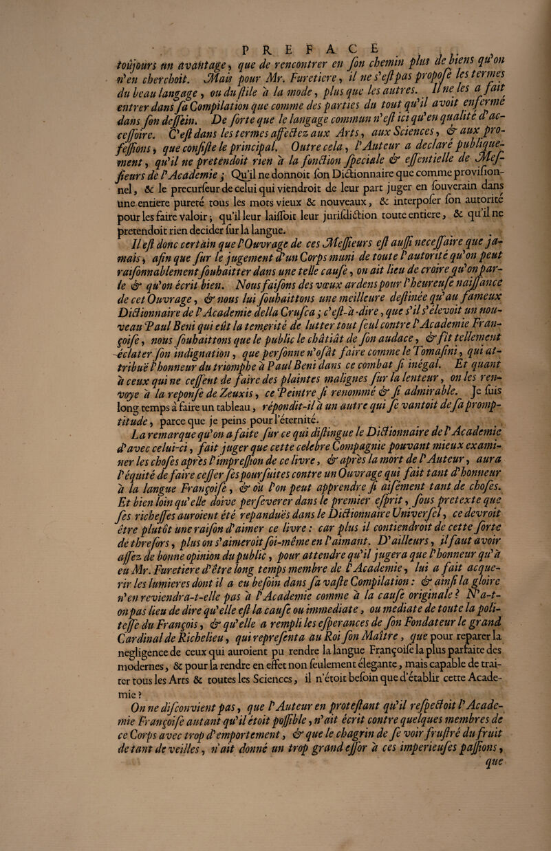 toujours fin avantage y que de rencontrer en Jon chemin plus de biens qu on n'en cher choit, Mais pour Mr. Fureticre, // ne s'efipas propofe les termes du beau langage, ou du jïile a la mode, plus que les autres.. Une les a fait, entrer dans fa Compilation que comme des parties du tout qu'il avoit enferme dans fin defiein. De forte que le langage commun n'eft ici qu'en qualité d'ac¬ te (Foire. Ce/l dans les termes affett ess aux J w • • i ^ . ; /Î . „ jlcul 3 Sll y yLui lie uuunwu îuu i/ivuuuuauw ^ j- nel, & le precurfeur de celui qui viendrait de leur part juger en fouverain dans une entière pureté tous les mots vieux & nouveaux, 5c interpoler Ion autorité pour les faire valoir j qu’il leur laiffoit leur jurifdiéfion toute entière, 5c quilne pretendoit rien décider fur la langue. Il efl donc certain que l'Ouvrage de ces JMefJîeurs ejl auffi ne ce faire que j a* mais y afin que fur le jugement d'un Corps muni de toute l'autorité qu'on peut r aifinnablementfiuh ait ter dans une telle caufi, on ait lieu de croire qu'on par¬ le & qu'on écrit bien. Nous faifins des vœux ardenspour l'heureufe naijjance de cet Ouvrage y & nous lui fiuhaittons une meilleure deflinée qu'au fameux Didionnaire de l'Academie délia Crufca ; c'efl-à -dire-, que s'il s'élevoit un nou¬ veau Taul Béni qui eût la témérité de lutter tout feul contre l'Academie Fran¬ çoife y nous fiuhaittons que le public le châtiât de fin audace, & fit tellement éclater fbn indignation, que perfonne n'ofât faire comme le Tomafini, qui at¬ tribue l'honneur du triomphe â Paul Béni dans ce combat fi inégal. Et quant h ceux qui ne cejfent de faire des plaintes malignes fur la lenteur, on les ren¬ voyé â la reponfe de Zeuxis y ce Feintre fi renomme éx fi admirable. Je fuis long temps à faire un tableau, répondit-il a un autre qui Je vantoit de fa promp¬ titude y parce que je peins pour l’éternité. La remarque qu'on a faite fur ce qui diftingue le Ditt ionnaire del'Ac ademie Compagnie pouv a ’ apres la mort de w >équité de faire ce fer fespourfuites contre un Ouvrage qui fat â la langue Françoife, & ou l'on peut apprendre fi aifément tant de chofes. Et bien loin qu'elle doive perfeverer dans le premier efprit y fous prêtexte que fis riche fiés aur oient été répandues dans le Diâionnaive Univerfel, cedevroit être plutôt une r afin d'aimer ce livre: car plus il contiendroit de cette forte de threfors, plus on s'aimer oitfoi-même en l'aimant. D'ailleurs y ilfaut avoir a fiez de bonne opinion du public, pour attendre qu'il jugera que l'honneur qu'à eu Mr. Furetiere d'être long temps membre de L'Academie , lui a fait acqué¬ rir les lumières dont il a eu befoin dans fa vafte Compilation : & ainfi la gloire ti'en reviendra-t-elle pas à P Academie comme à la caufi originale ? N'a-t- on pas lieu de dire qu'elle efl la caufi ou immédiate, ou médiate de toute la poli- tejfe du François, & qu'elle a rempli les efperances de fin Fondateur le grand Cardinal de Richelieu, qui reprefenta au Roi fin Maître, que pour reparer la négligence de ceux qui auroient pu rendre la langue Françoife la plus parfaite des modernes > 5c pour la rendre en effet non feulement élégante, mais capable de trai¬ ter tous les Arts 5c toutes les Sciences, il netoit befoin que d’établir cette Acade¬ mie ? Onne difconvient pas y que l'Auteur en proteflant qu'il refiettoitl'Acade¬ mie Françoife autant qu'ilétoit poffible, n'ait écrit contre quelques membres de ce Corps avec trop d'emportement, & que le chagrin de fi voir fruflré du fruit de tant de veilles, n ait donné un trop grand efior à ces imperieufes paffîons, que