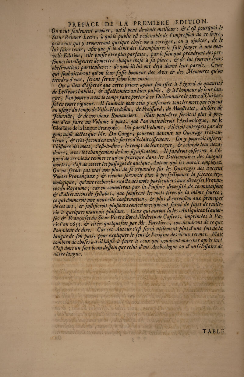 On veut feulement avouer, qu'il peut devenir meilleur : & c ejl pourquoi e Sieur Remuer Leers, a qui le public ejl redevable de l'impreffton de ce livre, prie ceux qui y trouveront quelque chofe ou a corriger, ou a ajouter, ae le lui faire tenir, afin que fi le débit des Exemplaires le fait fenger a une nou¬ velle Edition, elle puijfe être plus parfaite, par le foin que prendront desper- fonnes intelligentes de mettre chaque chofe d Ja place, ér de lui fournir leurs obefrvations particulières: de quoi ils lui ont déjà donné leur parole. Leux qui foubaitteront qu'on leur faffe honneur des Avis ér des ^Mémoires qu on tiendra d'eux, feront fervis félon leur envie. On a lieu d'efperer que cette priere ayant fin effet d l'égard de quantité de LeBeurs habiles, & ajfeBiottnez au bien public, érdl honneur de leur lan¬ gue, Pon pourra avec le temps faire porter d ce DiBionnaire le titre d Univer- felen toute rigueur. Il faudroit pour cela y enfermer tous les mots qui étoient en ufage du temps deVille-Hardoùin, de Froiffard, de Monftrefit, du Sire de Joinville, ér de nos vieux Romanciers. Mais peut-être firoit-il plus d pro¬ pos d'en faire un Volume d part, que l'on intitulerait P Archéologue, ou le HGioflaire de la langue Françoife. Un pareil Volume, s'il étoit entrepris par des gensauffi doBesque Mr. Du Lange, pourroit devenir un Ouvrage três-cu- rieux, ér tr'es-fecond en mille fortes déclaircijfemens. On y pourroit inferer l'hiftoire des mots, c'eft-d-dire, le temps de leur régné, ér celui de leur déca¬ dence , avec les changemens de leurfignification. Il faudroit obfirver d lé¬ zard de ces vieux termes ce qu'on pratique dans les DiBionnaires des langues mortes, c'efi de cotter les pafâges de quelque ^Auteur qui les aurait employez. On ne ferait pas mal non plus de fi répandre fur les Ouvrages des anciens ‘Poètes Provençaux ; & rienne ferviroit plus d perfeBtonner la fiience éty¬ mologique , qu'une recherche exaBe des mots particuliers aux, diverfs Provin¬ ces du Royaume,■ car on connaîtrait par la l'infinie diverfite de terminaifins ér d'alterations de fyllabes, que fiuffrent les mots tirez de la mêmefource; ce qui donneroit une nouvelle confirmation, ér plus d extenfion aux principes de cet art, ér juftifieroit plufieursconjeBuresquiont fervi de fuj et de raille¬ rie d quelques mauvais plaifans. Leux qui auront lu les *Antiquitez Gaulot- fes & Françoifes du Sieur Pierre Borel Médecin de Cafires, imprimées d Pa¬ ris l'an 165 5. ér citées quelquefois par Mr. Furetiere, conviendront de ce que l'on vient de dire. Car cet Auteur s'ejl fervi utilement plus d'une fois delà langue de fin pais, pour expliquer le fins ér l'origine des vieux termes. Mais combien de chofe s a-t-il laijje d faire d ceux qui voudront marcher après lui l C'efi donc un fort beau dejfein que celui d’un Archéologue ou d'un Glojfaire de notre langue. TABLE