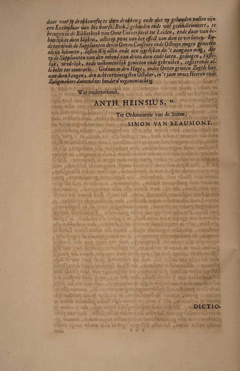 Jaar voor te drakken ofte te doen drukken ; ende dat zy gehouden zullen zijn een Exemplaar van het voorfz. Boek, gebonden ende wel geconditioneert,te brengen in de Bibliotheek van Onze Univerfiteit tôt Leiden, ende daar vanbe- hoorïnk te doen biijken, ailes op pane van het effet! van dten te verltezen.. bn- dc ten einde de Suppliant en dezen Otizen Consente ende 0 Broyé mogen gemeten als na behooren, laflenWi) allen ende een ijgelijken die V aangaan mag, dat zy de Suppliant en van den inhoud van dezen doen ende laten, gedoogen, rujle- liik, vredelijk, ende volkomentlijk genieten ende gebruiken, ceffeerende ai¬ le belet ter contrarie. Gedaaninden Hage, onderOnzengrooten Zegelehier aan doen hangen, den achtenlwintigBen OBober, in V jaar onzes Heeren ende Zaligmakers duizendzeshonderdnegenentachtig. Was onderteekend, ANTH. HEINSIUS, « , V . . . V-' i ■ !•..*. • J • - Ter Ordonnantie vân de Sraten, SIMON VAN BEAUMONT DICTIO