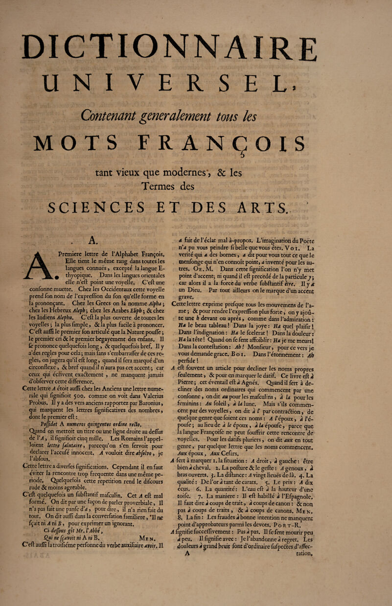 UNIVERSEL. I Contenant generalement tous les MOTS FRANÇOIS 6 tant vieux que modernes, & les Termes des SCIENCES E . A. Première lettre de l’Alphabet François. Elle tient le même rang dans toutes les langues connues, excepte la langue E- ^ thyopique. Dans les langues orientales elle n’eft point une voyelle. C eft une confonne muette. Chez les Occidentaux cette voyelle prend fon nom de l’expreffion du Ton qu’elle forme en la prononçant. Chez les Grecs on la nomme Alpha ; chez les Hebreux Aleph ; chez les Arabes Elipb ; & chez les Indiens Alephu. C’eft la plus ouverte de toutes les voyelles ; la plus fimple, <5c la plus facile à prononcer. C’eft auffî le premier fon articulé que la Nature poufle ; le premier cri & le premier begayement des enfans. Il le prononce quelquefois long, 8c quelquefois bref. Il y a'des réglés pour cela; mais fans s’embarrafler de ces ré¬ glés, on jugera qu’il eft long, quand il fera marqué d’un circonflexe, 8c bref quand il n’aura pas cet accent ; car ceux qui écrivent^ exadement , ne manquent jamais d’obferver cette différence. Cette lettre A étoit aufli chez les Anciens une lettre numé¬ rale qui fignifioit 500. comme on voit dans Valerius Probus. Il y a des vers anciens rapportez par Baronius, qui marquent les lettres fignificatives des nombres, dont le premier eft : Poffidet A numéros quingentes ordine retto. Quand on mettoit un titre ou une ligne droite au deflus de VA, il fignifioit cinq mille. Les Romains l’appel- îoient lettre falutaire, parcequ’on s’en fervoit pour déclarer l’accufé innocent. A vouloit dire abfolvo, ie l’abfous. Cette lettre a diverfes lignifications. Cependant il en faut éviter la rencontre trop frequente dans une même pé¬ riode. Quelquefois cette répétition rend le difcours rude 8c moins agréable. C’eft quelquefois un fubftantif mafculin. Cet A eft mal formé. On dit par une façon de parler proverbiale, Il n’a pas fait une panfe d'a, pour dire, il n’a rien fait du tout. On dit aufli dans la converfation familière, *11 ne fçait ni A ni B, pour exprimer un ignorant. Ci-dejfous gît Mr. l'Abbé> Qui ne fçavoit ni A ni B. Mhn. C’eft aufli la troifiéme perfonne au verbe auxiliaire avoir. Il T DES ARTS. a fait de l’éclat mal à-propos. L’imagination du Poète na pu vous peindre fi belle que vous êtes. Vo 1. La vérité qui a des bornes, a dit pour vous tout ce que le menfonge qui n’en connoît point, a inventé pour les au¬ tres. Oe.M. Dans cette lignification l’on n’y met point d’accent; ni quand il eft précédé de la particule 7; car alors il a la force du verbe fubftantif être. Il y a un Dieu. Par tout ailleurs on le marque d’un accent grave. Cette lettre exprime prefque tous les mouvemens de l’a- me ; 8c pour rendre l’expreflîon plus forte, on y ajou¬ te une h devant ou après, comme dans l’admiration : Ha le beau tableau ! Dans la joye : Ha quel plaifir ! Dans l’indignation : Ha le fcelerat ! Dans la douleur: Ha la tête ! Quand on fe fent affoiblir : Ha je me meurs! Dans la conteftation : Ah! Monfieur, pour ce vers je vous demande grâce. B o 1. Dans l’étonnement : Ah perfide ! A eft fouvent un article pour décliner les noms propres feulement, 8c pour en marquer le datif. Ce livre eft à Pierre ; cet éventail eft a Agnès. Quand il fert à dé¬ cliner des noms ordinaires qui commencent par une confonne, on dit au pour les mafculins, a la pour les féminins : Au foleil, a la lune. Mais s’ils commen¬ cent par des voyelles, on dit à /’ par contra dion, de quelque genre que foient ces noms : A l'é poux, a l'c~ poufe ; au lieu de a le époux, a la époufe, parce que la langue Françoife ne peut fouffrir cette rencontre de voyelles. Pour les datifs pluriers, on dit aux en tout genre, par quelque lettre que les noms commencent. Aux époux, Aux Cefars. A fert à marquer 1. la fituation : A droit, a gauche : être bien à cheval. î.Lapofture&legefte: A genoux, à bras ouverts. 3. La diftance : A vingt lieues de là. 4. La qualité: De l’or à tant de carats. 5. Le prix: A dix écus. 6. La quantité: L’eau eft a la hauteur d’une toife. 7. La maniéré : Il eft habillé a l’Efpagnole. Il faut dire à coups de trait, à coups de canon : & non pas a coups de traits , & à coups de canons. Men. 8. La fin : Les fraudes à bonne intention ne manquent point d’approbateurs parmi les dévots. Port -R. A fignifie fucceflivement : Pas a pas. Il fe fent mourir peu à peu. Il fignifie avec : Je l’abandonne a regret. Les douleurs a grand bruit font d’ordinaire fufpedes d’affec- A ration.