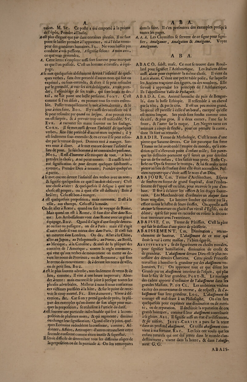 A. talion. M. Sc. Cepofte a été emporté à la pointe de 1‘ épée. Peindre a l’huile. A eft plus élégant quepar dans certaines phrafes. Il ne faut point fe laiffer prendre a l’apparence, ni a l’éclat trom¬ peur des grandeurs humaines. F l . Ne vous laiflez pas conduire a vos pallions. A lignifie félon : A mon avis, ce que vous prétendez. A. Cette fettre s’employe auflî fort fouvent pour marquer ce que l’on pollédc. C’eft un homme 4 carofle, a équi¬ page. A fe met quelquefois abfolument devant l’infinitif de quel¬ ques verbes, fans être précédé d’aucun nom qui foit ou exprimé, ou fous-entendu, & alors il fe peut refoudre par le gérondif. A voir fes airs dédaigneux. A tout pren¬ dre, l’aflemblage de fes traits, qui font beaux en de¬ tail , ne Tait point une belle perfonne. Font. C’eft comme fi l’on difoit, en prenant tous fes traits enfem- ble. Pafler tranquillement la nuit a bienflormir, 6c le jour a rien faire. B o 1. Il y a auflî des occafions où il fe peut refoudre par quand, ou lorf\ue. A ne prévoir rien on eft furpris, & a prévoir trop on eft miferable. S t . Evr. A raconter fes maux fouvent on les foulage. Corn. Il fe met aufîi devant l’infinitif de quelques verbes, fans être précédé d’aucun nom exprimé ; il y eft feulement fous-entendu: & en ce cas il fe peut refou¬ dre par le terme dequoi. Donnez moi a manger. Ser¬ vez nous à dîner. A fe met encore devant l’infinitif au lieu de pour. Je fuis homme à ne contraindre perfonne. M o l . Il eft d’humeur a fe moquer de tout. A bien prendre la chofe ; A ne point mentir. Il a auflî la mê¬ me lignification de pour devant quelques fubftantifs, comme, Prendre Dieu a témoin ; Prendre quelqu'un a partie. A fe met encore devant l’infinitif des verbes avec un nom, 6c fignifie quelquefois ce que l’on doit obferver ; C’eft Une chofe a taire : 6c quelquefois il defigne à quoi une chofe eft propre, ou à quoi elle eft deftinée ; Bois a brûler ; Cela eft bon a manger. A eft quelquefois prepofition, mais rarement. Il eft a la ville, aux champs. Cela eft a la mode. On dit aller a. Rome, quand on fait le voyage de Rome. Mais quand on eft à Rome, il faut dire aller dans Ro¬ me : Les Ambaffadeurs vont dans Rome avec un grand équipage. B o LJ. Quand il s’agit d’une fimple demeu¬ re ou fixe ou palfagere, on dit à Paris : mais s’il s’agit d’autre chofe il vaut mieux dire dans Paris. Il s’eft fait un meurtre dans Londres. On dit. Aller a la Chine, aller au Japon, au Peloponncfe, au Pérou, ^«Brefil, 4M Mexique, a la Caroline, & ainfi de la plupart des contrées de l’Amérique , contre la réglé commune, qui veut qu’aux verbes de mouvement on mette en de¬ vant les noms de Province, ou de Royaume, qui font le terme du mouvement : 6c à devant les noms de ville, ou de petit lieu, B o LJ. A eft le plus fouvent adverbe, non feulement de tems & de lieu, comme, II vint a une heure imprévue ; Abor¬ der k terre : mais encore il fe joint à prefque toutes les phrafes adverbiales. Malheur à nous fi nous confacrons ces vieftimes purifiées a la hâte, 6c fur le point de rece¬ voir le coup mortel. Fl . Etre a couvert ; Vivre a dis¬ crétion , 6cc. Car fi on y prend garde de près, la plu¬ part des exemples qu’on donne de fon ufage pour mar¬ quer la prepofition, fe reduifent à l’article du datif. A eft fouvent une particule indéclinable qui fert à la com- pofition de plufieurs mots, 6c qui augmente, diminue ou change leur fignification. Quand elle s’y joint, quel¬ ques Ecrivains redoublent laconfonne, comme, Ad- donner, Affaire, Attrouper : d’autres retranchent cette fécondé confonne comme étant inutile 6c fuperfluë. Il feroit difficile de déterminer tous les differens ufages de la prepofition ou de la particule a. On les remarquera A B A. dans la fuite. Il s’en prefentera des exemples prefqu’à toutes les pages. . A. A. A. Les Chymiftes fe fervent de ce fignepour figni- fier, Amalgamer, Amalgation 6c Amalgame, Voyez Amalgamer. A B A. À B A C O. fubft. mafe. Ce mot fe trouve dans Rouil- lard pour fignifier F Arithmétique. Les Italiens difent auflî abaco pour exprimer la même chofe. Il vient du Latin abacus. C’étoit une petite table polie, fur laquelle les Anciens traçoient des figures, ou des nombres. Elle fervoit à apprendre les principes de l’Arithmetique. Ils l’appelloient Table de Vythagore. A B A D A. f. m. Animal farouche du païs de Bengue- la, dans la balle Ethiopie. Il relfemble à un cheval par la tête, 6c par le crin. Il eft un peu moins grand. Sa queue eft pareille à celle d’un bœuf, excepté qu’elle eft moins longue. Ses pieds font fendtis comme ceux du cerf, 6c plus gros. II a deux cornes, l’une fur le front, 6c l’autre fur la nuque. Les Ncgres tuent ces animaux â coups de fléché, pour en prendre la corne, dont ils font un remede. A B A D I R. Terme de Mythologie. C’eft le nom d’une pierre que Saturne dévora. Car foitpareeque fon frere Titanus ne lui avoit cédé l’empire du monde, qu’à con¬ dition qu’il n’éleveroit point d’enfant mâle; foitparee¬ que les deftinées portoient qu’il feroit un jour détrôné par un de fes enfans, il les faifoit tous périr. Enfin Cy~ bele ou Ops fa femme le trompa, 6c lui fit avaler cette pierre au lieu de l’enfant dont elle étoit accouchée. Prif- cien rapporte que c’étoit auflî le nom d’un Dieu. A B A J O U R, f. m. Terme d’Architecture. Efpece de fenêtre en forme de grand foupirail, dontl’embra- fement de l’appui eft en talut, pour recevoir le jour d’en- haut. Il fert à éclairer les offices 6c les étages fouter- rains. Les Marchands ont d’ordinaire un abajour dans leurs magafins. La lumière fombre qui entre par là, efface moins le luftre de leurs étoffes. On appelle auflî abajour la fermeture en glacis d’un vitrail d’Eglife, ou de dôme, qui fe fait pour en racorder ou réunir la décora¬ tion intérieure avec l’exterieure, ABAISSE, f. m. Terme de Pâtiflier. C’eft la pâte qui fait le defious d’une piece de pâtifferie. ABAISSEMENT, f.m. Diminution , retran¬ chement de hauteur. Labaijfement de ce mur qui otoit la vue à cette maifon, l’a bien égayée. Ab aissement , fe dit figurément en chofes morales, pour fignifier humiliation, diminution de crédit 6c de grandeur. L'abaijfement devant Dieu eft le plus ne- ceffaire des devoirs Chrétiens. Cette pieufe Princeffe travailloit à humilier fa grandeur par des abaijfemens vo¬ lontaires. Fl. On approuve tout ce que difent les Grands par un abaijfement intérieur de l’efprit, qui plie fous le faix de leur grandeur. P o R T -R. Le mariage des cadets apporte d’ordinaire de Y abaijfement dans les grandes Maifons. P. de Cl. Les ambitieux veulent exciter des mouvemens de terreur, de refpc<ft, 6c d'a- baijfement fous leur grandeur. L o g . L’abaijfement de courage eft mal-feant à un Philofophe. On s’en fert quelquefois pour exprimer une diminution ou de méri¬ té , ou de réputation. II dechiroit la réputation de ces grands hommes, comme fi leur abaijfement contribuoit a fa gloire. Ab l . Il fignifie auflî un état d’aviliffement, 6c de mifere. Jésus-Christ a paru fur la terre • dans un profond abaijfement. Ce trifte abaijfement con¬ vient a ma fortune. R a c. Les loix ont voulu que les enfans naturels qui ont été jettez dans le monde clan- deftinement, vivent dans la honte, 6c dans Y abaijfe¬ ment. G. G. AB AIS-