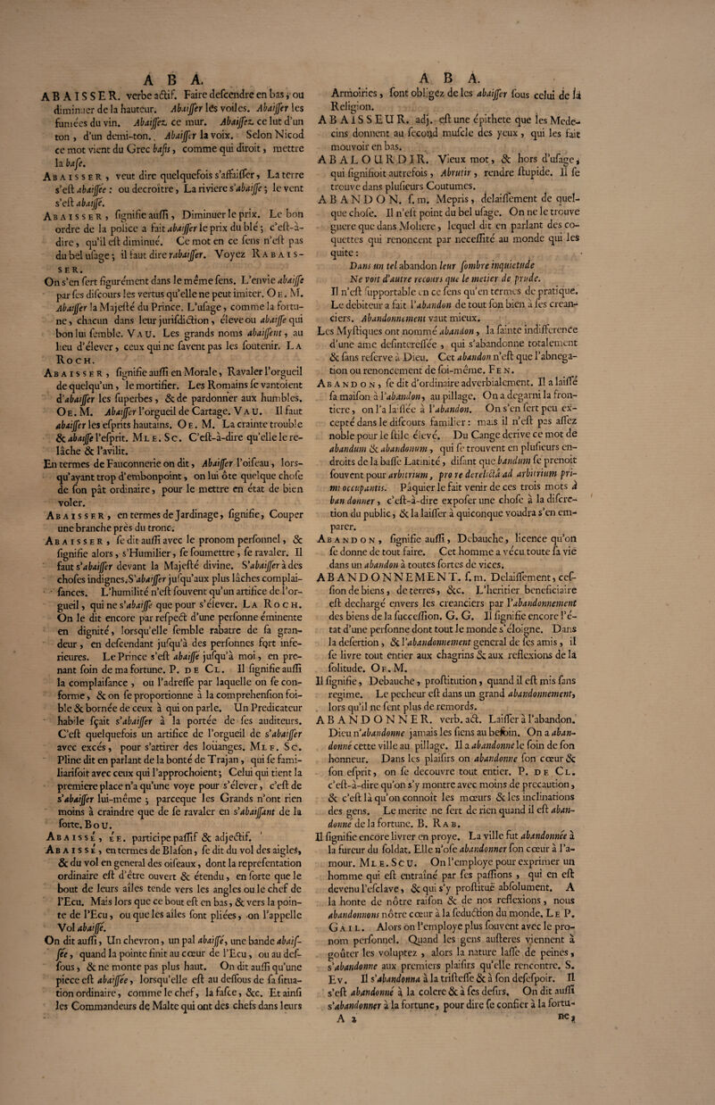 ABAISSER, verbe aftif. Faire defcendre en bas ou diminuer de la hauteur. Abatjfer les voiles. Abaijfer les fumées du vin. Abaijfez. ce mur. Abaijfez. ce lut d’un ton, d’un demi-ton.. Abaijfer la voix. Selon Nicod ce mot vient du Grec bafis, comme qui diroit, mettre la bafe. Abaisser, veut dire quelquefois s’affairer, La terre s’eft abaiffée : ou décroître, La riviere sabatjfe ; le vent s’eft abatjfé. Abaisser, lignifie aufli, Diminuer le prix. Le bon ordre de la police a fait abatjfer le prix du blé ; c’eft-à- dire, qu’il eft diminué. Ce mot en ce fens n’eft pas du bel ufage ; il faut dire r abatjfer. Voyez Rabais¬ ser. On s’ en fert figurément dans le meme fens. L’envie abaijfe par fes difcours les vertus quelle ne peut imiter. O e . M. Abatjfer la Majefté du Prince. L’ufage, comme la fortu¬ ne, chacun dans leur jurifdiétion, éleveou abaijfe qui bon lui famble. Vau. Les grands noms abaijfent, au lieu d’élever, ceux qui ne fa vent pas les foutenir. La Ro CH. Abaisser , fignifie aufli en Morale, Ravaler l’orgueil de quelqu’un, le mortifier. Les Romains fe vantoient d'abatjfer les fuperbes, &de pardonner aux humbles. O e . M. Abatjfer l’orgueil de Cartage. Vau. Il faut abaijfer les efprits hautains. Oe. M. La crainte trouble & abaijfe l’efprit. Ml e . S c. C’eft-à-dire qu’elle le re¬ lâche 8c l’avilit. En termes de Fauconnerie on dit, Abatjfer l’oifeau, lors¬ qu’ayant trop d’embonpoint, on lui ôte quelque chofe de fon pat ordinaire, pour le mettre en état de bien voler. Abaisser, en termes de Jardinage, fignifie, Couper une branche prés du troncs Abaisser, fe dit aufii avec le pronom perfonnel, & fignifie alors, s’Humilier, fe foumettre, fe ravaler. Il faut s’abaijfer devant la Majefté divine. S'abaijfer Ides chofes indignes S abaijfer jufqu’aux plus lâches complai- • fances. L’humilité n’eft fouvent qu’un artifice de l’or¬ gueil, qui ne s'abatte que pour s’élever. La Roc h. On le dit encore par refped d’une perfonne éminente en dignité, lorsqu’elle femble rabatre de fa gran¬ deur , en defeendant jufqu’à des perfonnes fqrt infe¬ rieures. Le Prince s’eft abaijfe jufqu’à moi, en pre¬ nant foin de ma fortune. P. de Cl. Il fignifie aufli la complaifance , ou l’adreffe par laquelle on fe con¬ forme , & on fe proportionne à la comprehenfion foi- ble & bornée de ceux à qui on parle. Un Prédicateur habile fçait s’abaijfer à la portée de fes auditeurs. C’eft quelquefois un artifice de l’orgueil de s abatjfer avec excès, pour s’attirer des loiianges. Mle. Sc. Pline dit en parlant de la bonté de Trajan, qui fe fami- liarifoit avec ceux qui l’approchoient ; Celui qui tient la première place n’a qu’une voye pour s’élever, c’eft de s'abaijfer lui-méme j pareeque les Grands n’ont rien moins à craindre que de fe ravaler en s’abaijfant de la forte. B o u. Abaisse, Ée. participe pafîif 8c adjeétif. Ab a i s sÉ , en termes de Blafon, fe dit du vol des aigles, 8c du vol en general des oifeaux, dont la reprefentation ordinaire eft d’étre ouvert 8c étendu, en forte que le bout de leurs ailes tende vers les angles ou le chef de l’Ecu. Mais lors que ce bout eft en bas, 8c vers la poin¬ te de l’Ecu, ou que les ailes font pliées, on l’appelle Vol abaijfe. On dit aufli, Un chevron, un pal abaijfe:, une bande abaif- fée, quand la pointe finit au cœur de l’Ecu, ou au def- fous, 8c ne monte pas plus haut. On dit aufli qu’une piece eft abaijfée, lorsqu’elle eft au deffous de fa fitua- tion ordinaire, comme le chef, lafafee, 8cc. Etainfi les Commandeurs de Malte qui ont des chefs dans leurs Armoiries , font obligez de les abaijfer fous celui die ii Religion. A B A i S S E U R. adj. eft une épithete que les Méde¬ cins donnent au fecoiid mufcle des yeux, qui les fait mouvoir en bas. ABALOURDIR. Vieux mot, 8c hors d’ufage i qui fignifioit autrefois, Abrutir , rendre ftupide. Il fe trouve dans pluficurs Coutumes. ABANDON, f. m. Mépris, delaifiemcnt de quel¬ que chofe. Il n’eft point du bel ufage. On ne le trouve guere que dans Moliere, lequel dit en parlant des co¬ quettes qui renoncent par necefîité au monde qui les quite : Dans un tel abandon leur fombre inquiétude Ne voit d’autre recours que le metier de prude. Il n’eft fiipportable en ce fens qu’en termes de pratique. Le debiteur a fait i’abandon de tout fon bien à fes créan¬ ciers. Abandonnement vaut mieux. Les Myftiques ont nommé abandon, la famte indifférence d’une ame defintereffée , qui s’abandonne totalement 8c fans referve à Dieu. Cet abandon n’eft que l’abnega- tion ou renoncement de foi-mème. F e n. Abandon, fe dit d’ordinaire adverbialement. Il a laiffé fa maifon à l’abandon , au pillage. On a dégarni la fron¬ tière, onl’alaiffée à Yabandon. On s’en fert peu ex¬ cepté dans le difcours familier : mas il n’eft pas affez noble pour le ftile élevé. Du Cange dérivé ce mot de abandum 8c abandonum, qui fe trouvent en pluficurs en¬ droits de la baffe Latinité, difant que bandum fe prenoit fouvent pour arburium, pro re dereltftâ ad arburium pri- mt occupantis. Pâquierlefait venir de ces trois mots à ban donner, c’eft-à-dire expoferune chofe à ladifcrc- tion du public, & la laiffer à quiconque voudra s’en em¬ parer. Abandon, fignifie aufli, Débauché, licence qu’on fe donne de tout faire. Cet homme a vécu toute fa vie dans un abandon à toutes fortes de vices. ABANDONNEMENT. f. m. Delaiffement, cef- fion de biens, de terres, &c. L’heritier bénéficiaire eft déchargé envers les créanciers par Y abandonnement des biens de la fuccdîion. G. G. Il fignifie encore l’é¬ tat d’une perfonne dont tout le monde s’éloigne. Dans la defertion, 8i Y abandonnement general de fes amis, il fe livre tout entier aux chagrins & aux réflexions de la folitude. Of . M. 11 fignifie, Débauché, proftitution, quand il eft mis fans régime. Le pecheur eft dans un grand abandonnement, lors qu’il ne fent plus de remords. ABANDONNER, verb. atft. Laiffer à l’abandon. Dieu n abandonne jamais les fiens au befcin. On a aban¬ donné cette ville au pillage. Il a abandonne le foin de fon honneur. Dans les plaifirs on abandonne fon cœur & fon efprit, on fe découvre tout entier. P. df. Cl. c’eft-à-dire qu’on s’y montre avec moins de précaution, 8c c’eft là qu’on connoît les mœurs & les inclinations des gens. Le mérité ne fert de rien quand il eft aban¬ donné de la fortune. B. R a b. Il fignifie encore livrer en proye. La ville fut abandonnée à la fureur du foldat. Elle n’ofe abandonner fon cœur à l’a¬ mour. Mle.Scu. On l’employé pour exprimer un homme qui eft entraîné par fes paflîons , qui en eft: devenu l’efclave, 8c qui s’y proftituë abfolument. A la honte de nôtre raifon 8c de nos reflexions, nous abandonnons nôtre cœur à la feduéfion du monde. Le P. G a i l . Alors on l’employe plus fouvent avec le pro¬ nom perfonnel. Quand les gens aufteres viennent à goûter les voluptez , alors la nature laffe de peines, s’abandonne aux premiers plaifirs quelle rencontre. S. E v. Il s’abandonna à la trifteffe 8c à fon defcfpoir. II s’eft abandonné à la colere 8c à fes defirs. On dit aufli s’abandonner à la fortune, pour dire fe confier à la fortu- A i ne*