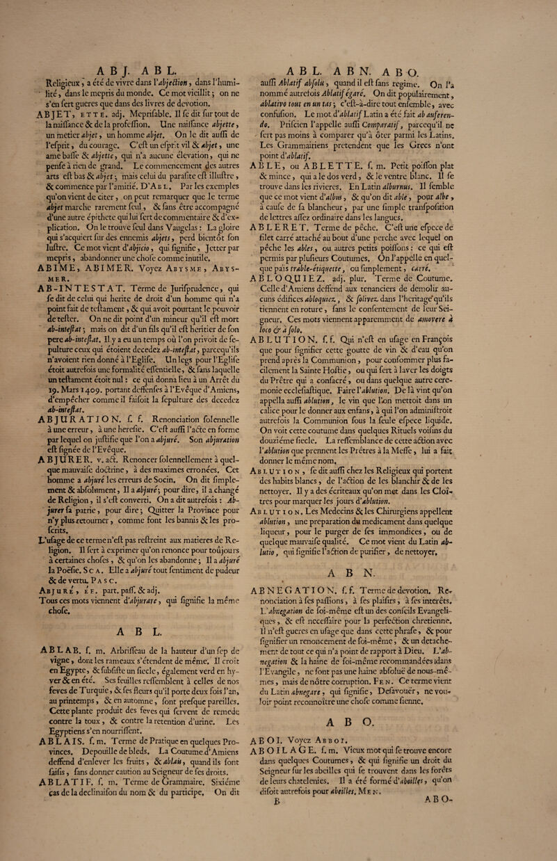 A B J. A B L. Religieux > a été de vivre dans Yabjeftion , dans I’Iiumi- • lire> dans le mépris du monde. Ce mot vieillit ; on ne s’en fert gueres que dans des livres de dévotion. ABJET, e t t e . adj. Mcprifablc. Il Te dit fur tout de la nai(Tance 6t de la profeflion. Une nailfance abjette, un métier abjet, un homme abjet. On le dit aufli de l’efprit, du courage. C’cft un cfprit vil & Abjet, une amebaffe & abjette, qui n’a aucune élévation, qui ne penfe à rien de grand. Le commencement des autres arts cft bas 6c objet} mais celui du parafite cft ilhiftre , 6t commence par l’amitié. D’Ab l , Par les exemples qu’on vient de citer, on peut remarquer que le terme objet marche rarement fcul, & fans être accompagné d’une autre épithete qui lui fert de commentaire 6c d’ex¬ plication. On le trouve fcul dans Vaugelas : La gloire qui s’acquiert lur des ennemis objets, perd bientôt Ton luftre. Ce mot vient d’abjicio, qui fignifie, Jctterpar mépris, abandonner une chofe comme inutile. ABIME, ABIMER. Voyez Abysme , Abys- mer. AB-INTESTAT. Terme de Jurifprudence, qui Te dit de celui qui hérite de droit d’un homme qui n’a point fait de teftament, 6c qui avoit pourtant le pouvoir de tefter. On ne dit point d’un mineur qu’il eft mort ab-inteflat ; mais on dit d’un fils qu’il cft heritier de Ton pere ab-inteflat. Il y a eu un temps où l’on privoit de fe- pulture ceux qui étoient decedez ab-inteflat, pareequ’ils n'avoient rien donné à l’Eglife. Un legs pour TEglife ctoit autrefois une formalité effentielle, 6c fans laquelle un teftament étoit nul : ce qui donna lieu à un Arrêt du 19. Mars 1409. portant deffenfes à l’Evêque d’Amiens, d’empêcher comme il faifoit la fepulture des decedez ab-inteflat. ABJURATION, f. f. Renonciation folennelle à une erreur, à une herefie. C’eft aufli l’aétc en forme par lequel on juftifie que l’on a abjuré. Son abjuration eft fignée de l’Evêque. ABJURER. v. aél. Renoncer folennellement à quel¬ que mauvaife doctrine, à des maximes erronées. Cet homme a abjuré les erreurs de Socin. On dit fimple- ment 6c abfolnment, lia abjuré', pour dire, il a change de Religion, il s’eft converti. On a dit autrefois : Ab¬ jurer fa patrie, pour dire ; Quitter la Province pour n’y plus retourner, comme font les bannis 6c les pro- ferits. L’ufage de ce terme n’eft pas reftreint aux matières de Re¬ ligion. Il fert à exprimer qu’on renonce pour toujours à certaines chofes , 6c qu’on les abandonne ; Il a abjuré la Poëfie. S c a . Elle a abjuré tout fentiment de pudeur 6c de vertu. P a s c. Abjure, e'e. part. paff. 6c adj. Tous ces mots viennent à’abjurare, qui fignifie la même chofe. A B L. ablab. f. m. Arbrifteau de la hauteur d’unfep de vigne, dont les rameaux s’étendent de meme. Il croît en Egypte, 6c fubfifte un ficelé, également verd en hy- ver&encté. Ses feuilles reftcmblent à celles de nos feves de Turquie, 6cfes fleurs qu’il porte deux fois l’an, au printemps, 6c en automne, font prefque pareilles. Cette plante produit des feves qui fervent de remede contre la toux , 6c contre la rétention d’urine. Les Egyptiens s’en nourriflent. AB LAIS. f. m. Terme de Pratique en quelques Pro¬ vinces. Dépouille de bleds. La Coutume.d’ Amiens deffend d’enlever les fruits, ékablaû, quand ils font faifis, fans donner caution au Seigneur de Tes droits. ABLATIF, f. m. Terme de Grammaire. Sixième cas de la declinaifon du nom 6c du participe. On dit A B L. A B N. AB O. auflî Ablatif abfolu , quand il eft fans régime. On l’a nommé autreiois Ablatif égaré. On dit populairement, ablativo tout en un tas \ c’eft-à-dirc tout enfemble, avec confufion. Le mot à’ablatif Latin a été fait ab auferen- do. Prifcien l’appelle aulE Comparatif, pareequ’il nç fert pas moins à comparer qu’à ôter parmi les Latins. Les Grammairiens prétendent que les Grecs n’ont point d'ablatif. A B L E, ou A B L E T T E. f. m. Petit poiflon plat 6c mince, qui a le dos verd, 6c le ventre blanc. Il fe trouve dans les rivières. En Latin alburnus. Il femble que ce mot vient d'albns, 6c qu’on dit able, popr albe » à caufe de fa blancheur, par une fimplc tranfpofition de lettres affez ordinaire dans les langues. A B L E R E T. Terme de pêche. C’cft une efpcce de filet carré attaché au bout d'une perche avec lequel on pêche les ables, ou autres petits poiffons : ce qui eft permis par plufieurs Coutumes, On l’appelle en quel¬ que pais trable-étiquette, ou Amplement, carré. A B L O QU IE Z. adj. plur. Terme de Coutume. Celle d’Amiens deffend aux tenanciers de démolir au¬ cuns édifices abloqutez., 6c [olives dans l’heritage'qu’ils tiennent en roture, fans le confentement de leur Sei¬ gneur. Ces mots viennent apparemment de amovçre a loco & a folo. ABLUTION, f. f. Qui n’cft en ufage en François que pour lignifier cette goutte de vin 6c d’eau qu’on prend après la Communion, pour confommer plus fa¬ cilement la Sainte Hoftie, ou qui fert à laver les doigts du Prêtre qui a confacré, ou dans quelque autre cere¬ monie ecclefiaftique. Faire Y ablution. De là vint qu’on appella aufli ablution, le vin que Tarn mettoit dans un calice pour le donner aux enfans, à qui l’on adminiftroit autrefois la Communion fous la feule efpece liquide. On voit cette coutume dans quelques Rituels voifins du douzième fiecle. La reffemblance de cette atftion avec Y ablution que prennent les Prêtres à la Méfié, lui a fait donner le même nom. Ablution, fe dit aufli chez les Religieux qui portent des habits blancs, de l’aélion de les blanchir 6c de les nettoyer. Il y a des écriteaux qu’on met dans les Cloî¬ tres pour marquer les jours d'ablution. Ablution. Les Médecins 6c les Chirurgiens appellent ablution , une préparation du médicament dans quelque liqueur, pour le purger de fes immondices, ou de quelque mauvaife qualité. Ce mot vient du Latin ab- lutio, qui fignifie l’a ffion de purifier, de nettoyer, A B N. ABNEGATION, f.f. Terme de dévotion. Re¬ nonciation à fes pallions, à fes plaifirs, à fes intérêts. L'abnégation de foi-même eft un des confeils Evangéli¬ ques , 6c cft ncceflaire pour la perfection chrétienne. Il n’eft gueres en ufage que dans cette phrafe, 6c pour lignifier un renoncement de foi-même, 6c un détache¬ ment de tout ce qui n’a point de rapport à Dieu. IYab¬ négation 6c la haine de foi-même recommandées [dans l’Evangile, ne font pas une haine abfoluë de nous-mê¬ mes, mais de nôtre corruption. F e n . Ce terme vient du Latin abnegare, qui fignifie, Defavoucr, ne vou¬ loir point reconnoître une chofe comme fienne, A B O. ABOI. Voyez Ab b 01. A B OIL A G E. f. m. Vieux mot qui fe trouve encore dans quelques Coutumes, 6c qui fignifie un droit du Seigneur fur les abeilles qui fe trouvent dans les forêts de leurs chatelenies. Il a été formé d'aboillfs, qu’on difoit autrefois pour abeilles. Me n, B AB O-