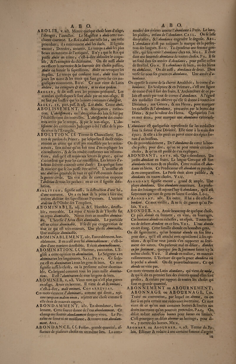 ABOLIR, v. acl. Mettre quelque chofe hors eTufage, l'abroger, l’annuller. Le Magiftrat a aboli cette mé¬ chante coutume. Le Roi a aboli une telle loi, une telle procedure ; il a entièrement aboli les duels. Il lignifie encore , Détruire, anéantir. Le temps a aboli les plus beaux monümens de l’antiquité. Il n’y a que le Roi qui puifle abolir un crime > c’eft-à-dire abfoudre le coupa¬ ble, & l’exempter du châtiment. On dit aufli abolir ou effacer la mémoire 5c le fouvenir des choies paflees. Abolir ou bannir la fuperftition. Abolir ou révoquer les impôts. Le temps qui confume tout, abolit tous les jours les noms 5c les titres qui font gravez fur ces ma¬ gnifiques monümens. B o U. Ce mot vient du Latin abolere, ita extinguere & delere, ut ne oleat quidem. Abolir, fe dit aufîi avec les pronom perfonnel. Les mandats apoftoliques fe font abolis par un non-ufage. Il ne faut pas fouffrir que les bonnes coutumes s abolirent. Aboli, i e . part. palf. 5c adj. Loi abolie. Crime aboli. ABOLISSEMENT, f. m. Abrogation , extinc¬ tion. L'aboli^ement, ou l’abrogation des loix fe fait par rétablilfement des nouvelles. Uabolijfement des coutu¬ mes arrive par le temps, & par le non-ufage. \Jabo¬ iement des ceremonies Judaïques a été l’effet de la pré¬ dication de l’Evangile. ABOLITION, f. f. Terme de Chancellerie. Let¬ tres de pardon du Prince, par lefquelles il abolit entiè¬ rement un crime qui n’eft pas remifîible par les ordon¬ nances , fans meme qu’on foit tenu d’en expliquer les circonftances, & de les rendre conformes aux informa¬ tions , ainlî qu’il eft requis aux lettres de grâce, qui ne s’accordent que pour les cas remifïïbles. Les lettres d’a¬ bolition doivent contenir cette claùfe : En quelque forte 5c maniéré que le cas puiffe être arrivé. L’amniftie eft une abolition generale de tout ce qui s’eft commis durant la guerre civile. Un vrai a6te de contrition emporte Vabolition de tous les pechez : en ce cas il lignifie abfo- lution. Abolition, fignifîe aufîi, la deftruéfion d’une loi, d’une coutume. On a eu bien de la peine à faire une. entière abolition des fuperftitions Payennes. L’entiere abolition de l’Ordre des Templiers. ABOMINABLE, adj. m. & f. Horrible, detefta- ble, execrable. Le repas d'Atrée5c deThyefte fut un repas abominable. Néron étoit un monftre abomina¬ ble. L’herefie d’Arius étoit abominable. Lé parricide eft un crime abominable. Il fe dit par exaggeration de tout ce qui eft très-mauvais. Une phrafe abominable. Une mufique abominable. A B OMINABLEMENT. adv. Execrablement, hor¬ riblement. Il en a ufé avec lui abominablement :. c’eft-à- dire d’une maniéré deteftable. Il écrit abominablement. A B O MIN AT ION. f. f. Horreur, exécration. L’E- glife a cette opinion en abomination. Le Seigneur a en abomination les fanguinaires. Sal.Prov. Ce fcele- rat eft en abomination à tous les gens de bien. Ce mot fignifîe aufîi la chofe, ou la perfonne même abomina¬ ble. Ce brigand commet tous les jours mille abomina¬ tions. Il eft Y abomination de tous les gens de bien. ABOMINER, v. ad. Vieux mot qui n’eft plus gueres en ufige. Avoir en horreur. Il vient de ab 5c ominari, c’eft-à-dire, male ominari. Covarruvias. Ccs mots viennent d’abominari, comme qui diroit, reji- cere tanquam malum omen , rejetter une chofe comme fi elle étoit de mauvais augure. ABONDAMMENT, adv. En abondance, ferti- lement. Cette fource donne de l’eau abondamment. Ce champ me fournit abondamment dequoy vivre. Le Pa¬ rafée ne feme ni ne moiftonne, 5c trouve tout abondam¬ ment. A b l . ABONDANCE, f. f. Foifon, grande quantité, af¬ fluence de plusieurs chofcs en un même lieu. La com- modité des rivières amene l’abondance à Paris. Le luxe, lcsplaifirs, enfans de Y abondance. Ca i l. Onfelafle desplaifirs, 5c [‘abondance engendre le dégoût. Abl. L'abondance n’eft pas toujours la marque de la perfec¬ tion des langues. B o u. Tu épouferas une femme gen¬ tille , qui fera venir Y abondance chez toi. Mol. II etoit dans une heureufe abondance de toutes chofcs. P a . Il fit un fond dans fes années à'abondance, pour pafïêr celles de fterilité. G o m . Il a abondance de bien, ou des biens tnabohdahce. On dit aufîi, abondance de droit. Dieu verfe fur nous fes grâces en abondance. Une année d'a¬ bondance. On appelle la corne de la chevre Amalthée, la corne d’a¬ bondance. En Sculpture 5c en Peinture, c’eft une figure de corne d’où il fort des fruits. L’Architeélure de ce pa¬ lais eft ornée par tout de cornes d’abondance. A l’égard des médaillés l’on obferve qu’elle fe donne à toutes les Divinitez , aux Genies, 5c aux Héros, pour marquer les richefles tkY abondance, procurées par la bonté des Dieux , 5c par la valeur des Héros. Quelquefois l’on en met deux, pour marquer une abondance extraordi¬ naire. U Abondance eft quelquefois reprefentée fur les médaillés fous la forme d’une Divinité. Elle tient à la main des épies ; 5c elle a à fes pieds un pavot entre des épies for- tant d’un boiffeau. On dit proverbialement, De Y abondance du cœur la bou¬ che parle; pour dire, qu’on ne peut retenir certaines chofes , 5c qu’ôn eft preflé de s’en expliquer. ABONDANT, ant e. adj. Qui a abondance. Un jardin abondant en fruits. La langue Grecque eft fort abondante en mots 5c en phrafes. Cette maifbn eft abon¬ dante en biens. Ce Prédicateur eft abondant en paroles, 5c en comparaifons. La Perfe étoit alors paifible , 5c abondante en toutes chofes. Vau. Abondant, fignifîe encore , grand 5c ample. Une pluye abondante. Une abondante nourriture. La profu- fion des loiianges eft aujourd’huy fi abondante, qu’il eft furprenant que tant de gens en foient fi avides. L o g. d’Abondant. adv. En outre. Il lui a dit cela d’a¬ bondant. Ce mot vieillit, 5c ne fe dit gueres qu’au Pa¬ lais. Vau. ABONDER, v. n. Avoir beaucoup de quelque chofe. Ce païs abonde en froment , en vins, en fourrages. Cet homme abonde en richefles , en efprit. Toutes for¬ tes de delices abondent en ce lieu. V o i. L’eau abonde en cet étang. Cette famille abonde en honnêtes gens. On dit fîgurément, qu’un homme abonde en fôn fens, pour dire, qu’il eft attaché avec opiniâtreté à fes opi¬ nions , 5c qu’il ne veut jamais s’en rapporter au fenti- ment des autres. On parlerait mal en difant, Abonder en fon fentiment, quoyque fens 5c fentiment foient icy la même chofe. Vau. Il abonde en malice, en mauvais raifonnemens. L’Ecriture dit que la grâce abondera où le péché a abondé. On dit proverbialement, Ce qui abonde ne vitie pas. Ces mots viennent du Latin abundare , qui vient de mda, 5c qui fe dit en premier lieu des rivières quand elles font groffes, 5c enfuite par rapport de toutes les chofes qui font en grande quantité. ABONNEMENT ou ABOURNEMENT; ABONNAGE ou ABOURNAGE. f.m. Traité ou convention, par lequel on abonne, ou on fixe à un prix certain une redevance incertaine. Ce mot vient de ce qu’on met certaines bornes 5c limites aux droits incertains qu’on pourrait prétendre. P a q. On. difoit même autrefois bonnes pour bornes ou limites. ‘ C’eft pourquoy on difoit abonner un héritage, pour di¬ re , y mettre des bornes. Me n. Abonner ou Abourner. v.aéL Terme du Pa¬ lais. Eftimer 5c réduire à une certaine fomme d’argent UQ