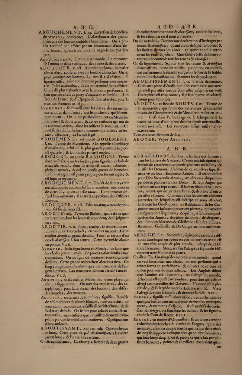 ABOUCHEMENT, f. m. Entretien de bouche » de vive voix , conférence. Vabouchement des grands Princes a etc fouvent nuifible à leurs Etats. On a plu¬ tôt termine une affaire par un abouchement d’une de¬ mie heure, qu’en trois mois de négociation par let¬ tres. Abouchement. Tcrme d’Anatomie. La rencontre 5c l’union de deux vaifîeaux, des veines & des arteres. ABOUCHER, v. ad. Aborder quelcun, lui parler tête à tête, conférer avec lui bouche à bouche. On ne peut aboucher cet homme-là, tant il a d’affaires. Il fignifie aufîî, Faire conférer une perfonne avec une au¬ tre. Je les ai abouchez,, 5c ils ont terminé leurs affaires. On le dit plus volontiers avec le pronom perfonnel. Il faut que ces chefs de party s'abouchent enfemble. Les Rois de France 5c d’Efpagne fe font abouchez, pour la paix des Pirenées en 1659. Aboucher, fe dit aufîî dans les Arts, des tuyaux qui entrent l’un dans l’autre, qui fe touchent, qui fe com¬ muniquent. On le dit particulièrement en Médecine des veines 5c des arteres, 5c autres vaiffeaux qui ont de la communication, dont les orifices fe touchent. Ce mot fe tire du Latin bucca, comme qui diroit, adbuc- care, abbuccare, ad buccam loqui. ABOUEMENT, ou plutôt BOUEMENT. f. m. Terme de Menuiferie. On appelle affemblage d'abou'ément, celui où la plus grande partie de la piece eft quarrée, 5c la moindre partie à onglet. A B O U G R I, ou plutôt RABOUGRI. T erme dont on fe fert dans les forêts, pour fignifier des bois de mauvaife venue, dont le tronc eft court, raboteux, plein de nœuds, 5c qui ne pouffe gueres de branches. Le bois abougvi n’eft point propre pour les ouvrages, 5c eft fujet au recepage. ABOUQUEMENT. f. m. En fait de falines, c’eft une addition de nouveau fel fur un meulon, ou monceau de vieux fel, qu’on appelle vache. L’ordonnance def- fend Vabouquement, fi ce n’eft en prefence des Officiers Royaux. A B O U QUE R. v. ad. Faire un abouquement dç nou¬ veau fel fur du vieux fel. ABOUTE', adj. T erme de Blafon, qui fe dit de qua¬ tre hermines dont les bouts fe repondent, 5c fe joignent en croix. ABOUTIR, v. n. Finir, tendre, fe rendre, fe ter¬ miner à un certain endroit, en toucher un bout. Cette maifon aboutit au grand chemin. Tous les rayons d’un cercle aboutirent à fon centre. Cette pyramide aboutit en pointe. Vau. Aboutir, fe dit figurément en Morale, de la fin que les chofes peuvent avoir. Ce procès a abouti enfin à une tranfadion. On ne fçait où aboutiront tous ces grands deffteins. Cette grande recherche n aboutira à rien. Ce long compliment n’a abouti qu’à me demander de l’ar¬ gent à, prêter. Les murmures alloient aboutir à une fe- dition. Vau. Aboutir, fe dit aufîî en Medecine, d’une playe qui vient à fuppuration. On met des emplâtres, desca- taplafmes, pour faire aboutir des bubons, des abfés, des frondes, des tumeurs. Aboutir, en termes de Plombier, fignifie, Revêtir de tables minces de plomb blanchi, une corniche, un ornement, ou toute autre faillie d’Architedure, 5c de Sculpture de bois. On fe fert pour cela de coins, de au¬ tres outils • mais enforte que l’épaiffeur du métal n’em¬ pêche pas que le profil ne fe conferve. Quelques-uns difent amboutir. ABOUTISSANT, ante. adj. Qui touche par un bout. Cette piece de pré eft aboutijfante à la riviere par un bout, 5c l’autre à la varenne. On dit au fubftantif, Ce champ a la forêt Si deux grands chemins pour fes tenans 8c aboutijfans, ce font les bouts., 8c les cotez par où il tient à d’autres. On dit au Palais, Donner une déclaration d’heritages par tenans 5c aboutijfans, quand on en defigne les bornes 8c les limites de tous les cotez : ce qu’on appelle autre¬ ment les bouts 8c joutes. Une faille réelle de biens ro¬ turiers doit contenir tous les tenans 8c aboutijfans. On dit figurément, Sçavoir tous les tenans 8c aboutijfans d’une affaire, d’une entreprife ; pour dire, en connoî- tre parfaitement le fecrct ; en fçavoir le fort 8c le foible, toutes les circonftances, 8c toutes les dépendances. ABOUTISSEMENT, f. m. T erme de couture. C’eft une piece d’étoffe que l’on coud avec une autre qui n’eft pas affez longue pour aller jufqu’où on veut. Cette piece eft trop courte, il y faut mettre un aboutif- fement pour l’allonger. ABOUTS, au lieu de B O U T S. f. m. Terme de Charpenterie, qui fe dit des extremitez de toutes les pièces de Charpenterie 8c de Menuiferie mifes en œu¬ vre. C’eft dans l’affemblage de la Charpenterie la partie du bout d’une piece de bois depuis une entaille, ou une mortoife. Les couvreurs difent aufîî, un re¬ niante about. Tous ces mots viennent de bout. ABOYER. Voyez Abboyer. A B R. ABRAC ADABRA. T erme barbare qui fe trouve dans les Lettres de Voiture. C’étoit une infeription qui fervoit de caractère pour guérir plufieurs maladies, 8c chaflêr les Démons. L’auteur de ce caradere fuperfti- tieux vivoit fous l’Empereur Adrien. Il reconnoiffoit pour Dieu Souverain Abracax, ou Abraxas, duquel de- pendoient plufieurs autres Dieux, 8c fept Anges qui prefidoient aux fept deux. Il leur attribuoit 365. ver¬ tus , autant que de jours en l’an, 8c debitoit d’autres pareilles rêveries. On trouve chez les curieux plufieurs pierreries fur lefquelles eft infeript ce nom Abracax„ C’étoient les Gnoftiques , les Bafilidiens, 8c les Car- pocratiens qui faifoient graver ces pierres , qui avoient des figures fort fingulieres, 5c qui reprefentoient quel¬ quefois des Anubis , des têtes de lions, de dragons , 8cc. fur quoy Macarius 8c Chiflet ont fait des Traitez. Baronius, Gaffendi, 8c Du Cange en font aufîî men¬ tion. ABREGE, f. m. Sommaire, épitome, racourci ; dis¬ cours dans lequel on réduit en peu de paroles ce qui eft ailleurs plus ample 8c plus étendu. Abrégé del’Hif- toire Romaine. Mezerai a fait V abrégé de fa grande Hif- toire en trois Volumes in quarto. On dit aufîî, Un abrégé des merveilles du monde, quand on veut bien loiier une chofe, ou une perfonne qui a toutes fortes de perfedions, 8c où on trouve tout ce qu’on peut voir de beau ailleurs. Les Anglais difent que Londres eft l’épitome , ou l'abrégé du monde. L’homme eft appelle microcofme, pour dire qu’il eft un abrégé des merveilles de l’Univers. L’amour eft la plé¬ nitude, de toute la Loi. Port-R. Voici l'abrégé de toute la fageffe, 8c de toute la folie. Ab l . Abrégé, fignifie aufîî abréviation, retranchement de quelques lettres dans un mot pour écrire plus prompte¬ ment , 5c en moins d’efpace. Il eft malaifé de dechi- frer les abrégez, qui font dans les bulles, 5c les fignatu- res de la Cour de Rome. Pell. Abrégé , en termes d’Organiftes , fe dit d’une certaine redudion des touches du clavier de l’orgue, qui a été inventée, afin que chaque touche qui n’a que deux pieds de long fe rapporte à chaque fous-pape des fommiers, qui font longs de 4. 5. ou 6. pieds • ce qui fe fait par plu¬ fieurs barreaux, pointes 5c chevilles ; d’où vient qu’u¬ ne