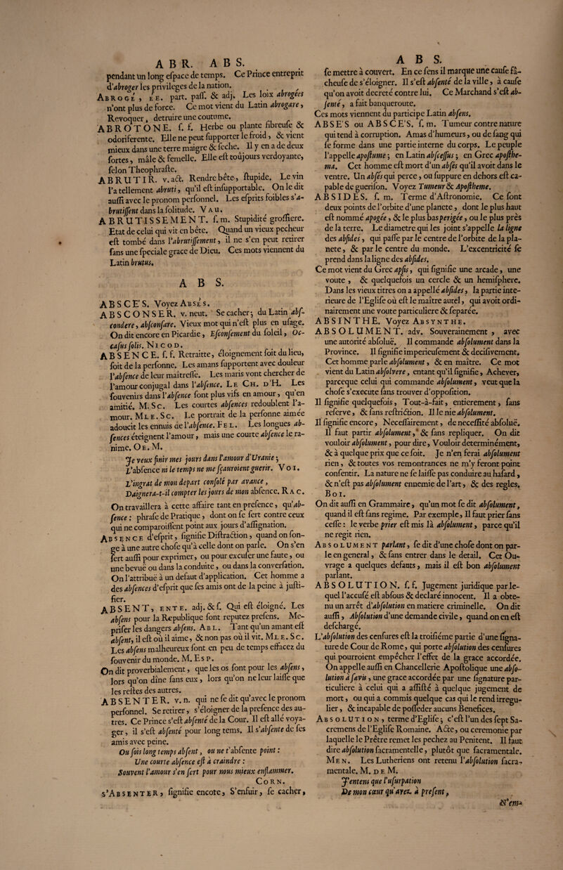 A B R. ABS. pendant un long efpacc de temps. Ce Prince entreprit d'abroger les privilèges de la nation. ^ Abroge, eh. part, pafll & adj. Les loix Abrogées n’ont plus de force. Ce mot vient du Latin akogan, Révoquer, détruire une coutume. ’ABROTONE. f. f. Herbe ou plante hbreuie 8c odoriferente. Elle ne peut fupporter le froid, & vient mieux dans une terre maigre & feche.^ Il y en a de deux fortes, mâle 8c femelle. Elle eft toujours verdoyante, félon Theophrafte. ABRUTIR, v.adt. Rendrebete, ltupide. Levm l’a tellement abruti, qu’il eft infupportable. On le dit aufli avec le pronom perfonnel. Les efprits foibles s a- brutiffe nt dans la folitude. Vau. , ABRUTISSEMENT, f.m. Stupidité grofïiere. Etat de celui qui vit en bête. Qgand un vieux pecheur eft tombé dans Yabrutijfement, il ne s’en peut retirer fans une fpcciale grâce de Dieu. Ces mots viennent du Latin brutus* ABS. ABS CE'S. VoyezABSES. ABSCONSE R. v. neut. Se cacher-, du Latin abf- condere, abjeonfare. Vieux mot qui ri eft plus en ufage. On dit encore en Picardie, Efconfement dufoleil, Oc- cafusfolis. Ni c o d. .... A B S E N C E. f. f. Rctraitte, éloignement foit du lieu, foit de la perfonne. Les amans apportent avec douleur Yabfence de leur maîtreffe. Les maris vont chercher de l’amour conjugal dans Yabfence. Le Ch. d H. Les fouvenirs dans Yabfence font plus vifs en amour, qu’en amitié. M, Sc. Les courtes abfences redoublent l’a¬ mour. Ml e . S c. Le portrait de la perfonne aimée adoucit les ennuis de Yabfence. F e l . Les longues ab¬ fences éteignent l’amour, mais une courte abfence le ra¬ nime, Oe. M, Je veux finir mes jours dans l'amour d’Uranie •, l*abfence ni le temps ne me fçauroient guérir. V o i. l'ingrat de mon départ confolé par avance, Daigner a-t-il compter les jours de mon abfence. R a c. On travaillera à cette affaire tant en prefence, cpi'ab- fence ; phrafe de Pratique, dont on fe fert contre ceux qui ne comparoiflent point aux jours d afîîgnation. Absence d’efprit, fignifie Diftra&ion, quand on fon- ge à une autre chofe qu’à celle dont on parle. On s’en fert auffi pour exprimer, ou pour exeufer une faute, ou une bevuë ou dans la conduite, ou dans la conveilation. On l’attribue à un defaut d’application. Cet homme a des abfences d’efprit que fes amis ont de la peine à jufti- fïer. ABSENT, ente. adj. & f. Qui eft éloigné. Les abfens pour la Republique font reputez prefens. Me- prifer les dangers abfens. Abl. T ant qu’un amant eft abfent, il eft où il aime, 8c non pas ou il vit. Ml e . S c. Les abfens malheureux font en peu de temps effacez du fouvenir du monde. M. Es p. On dit proverbialement, que les os font pour les abfens, lors qu’on dîne fans eux , lois qu on nclcui laifïe que les relies des autres. ABSENTER, v. n. qui ne fe dit qu’avec le pronom perfonnel. Se retirer, s’éloigner de la prefence des au¬ tres. Ce Prince s’eft abfente de la Cour. Il eft allé voya¬ ger, il s’eft abfente pour long tems. Il s'ab fente de fes amis avec peine. Ou fois long temps abfent, ou ne r’abfente point : Une courte abfence ejl à craindre : Souvent l'amour s'en fert pour nous mjeux enflammer. Corn. s’AbsenteR > fignifie encore. S’enfuir, fe cacher, ABS. fe mettre à couvert. En ce fens il marque une caufe fâ- cheufe de s’éloigner. Il s’eft abfenté de la ville, à caufe qu’on avoit décrété contre lui. Ce Marchand s’eft ab- fente, a fait banqueroute. Ces mots viennent du participe Latin abfens. AB S ES ou AB S CE1 S. f.m. Tumeur contre nature qui tend à corruption. Amas d’humeurs, ou de fang qui fe forme dans une partie interne du corps. Le peuple l’appelle apoftume ; en Latin abfceffus ; en Grec apoftbe- ma. Cet homme eft mort d’un abfés qu’il avoit dans le ventre. Un abfés qui perce, ou fuppure en dehors eft ca¬ pable de guerifon. Voyez Tutneur 8c Apoflheme. ABSIDES, f. m. Terme d’Aftronomie. Ce font deux points de l’orbite d’une planete, dont le plus haut eft nommé apogée, 8c le plus basperigée, ou le plus près de la terre. Le diamètre qui les joint s’appelle la ligne des abfides, qui paffe par le centre de l’orbite de la pla¬ nete , 8c par le centre du monde. L’excentricité fè prend dans la ligne des abfides. Ce mot vient du Grec apfis, qui fignifie une arcade, une voûte , & quelquefois un cercle 8c un hemifphere. Dans les vieux titres on a appelle abfides, la partie inté¬ rieure de l’Eglife où eft le maître autel, qui avoit ordi¬ nairement une voûte particulière 8c feparée. ABSINTHE. Voyez Absynthe. ABSOLUMENT, adv. Souverainement , avec une autorité abfoluë. Il commande abfolument dans la Province. Il fignifie imperieufement 8c decifivement. Cet homme parle abfolument, 8c en maître. Ce mot vient du Latin abfolvere, entant qu’il fignifie, Achever, pareeque celui qui commande abfolument, veut que la chofe s’exécute fans trouver d’oppofition. Il fignifie quelquefois, Tout-à-fait, entièrement, fans referve, & fans reftridtion. Il le nie abfolument. II fignifie encore, Neceflairement, de neceffité abfoluë. Il faut partir abfolument, 8c fans répliquer. On dit vouloir abfolument, pour dire, Vouloir determinément, 8c à quelque prix que ce foit. Je n’en ferai abfolument rien, & toutes vos remontrances ne m’y feront point confentir. La nature ne fe laide pas conduire au hafard , 8c n’eft pas abfolument ennemie de l’art, 8c des réglés, Boi. On dit aufli en Grammaire, qu’un mot fe dit abfolument, quand il eft fans régime. Par exemple, Il faut prier fans cefie : le verbe prier eft mis là abfolument, parce qu’il ne régit rien. Absolument parlant, fe dit d’ime chofe dont on par¬ le en general, 8c fans entrer dans le detail. Cet Ou¬ vrage a quelques defauts, mais il eft bon abfolument parlant. ABSOLUTION, f. f. Jugement juridique par le¬ quel l’accufé eft abfous 8c déclaré innocent. Il a obte¬ nu un arrêt d'abfolution en matière criminelle. On dit aufli, Abfolution d’une demande civile, quand on en eft defehargé. L'abfolution des cenfures eft la troifiéme partie d’une figna- turede Cour de Rome, qui porte abfolution des cenfures qui pourroient empêcher l’effet de la grâce accordée. On appelle aufli en Chancellerie Apoftolique une abfo¬ lution afavis, une grâce accordée par une fignature par¬ ticulière à celui qui a affilié à quelque jugement de mort, ou qui a commis quelque cas qui le rend irrégu¬ lier , 8c incapable de pofleder aucuns Bénéfices. Absolution, terme d’Eglife ; c’eft l’un des fept Sa- cremens de l’Eglife Romaine. A6cc, ou ceremonie par laquelle le Prêtre remet les pechez au Penitent. Il faut dire abfolution facramentelle, plutôt que facramentale. Men. Les Luthériens ont retenu Y abfolution facra¬ mentale. M. d f. M. jY entent que l'ufmpation Pe mon coeur qu'avez, à prefent,