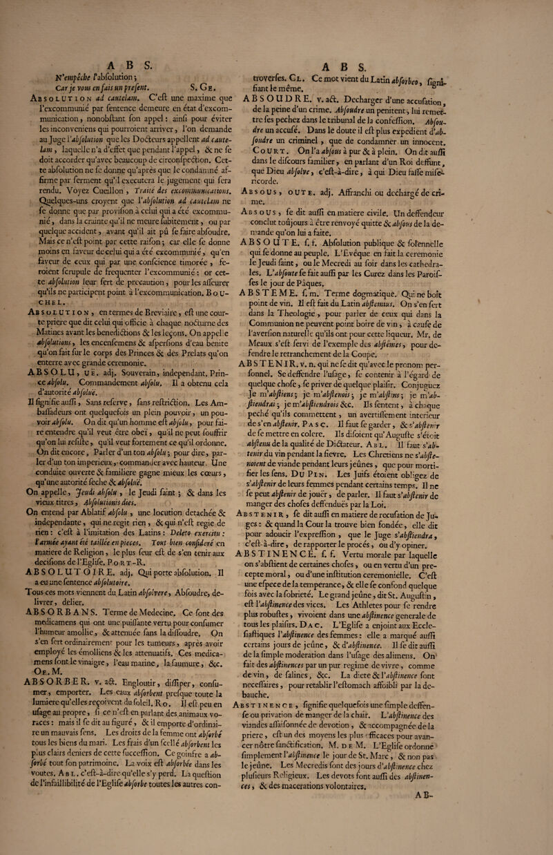 N'empêche /’abfolution ; Car je vous en fais un prefent. S. G e . Abs o l u t i o n ad catitelam. C’eft une maxime que l’excommunie' par fentence demeure en état dcxcom- munication , nonobftant Ton appel : ainfi pour éviter les inconveniens qui pourraient arriver, l’on demande au Juge Yabjolution que les Docteurs appellent ad caute- lam , laquelle n’a d’effet que pendant l’appel, & ne fe doit accorder qu’avec beaucoup de circonfpeéfion. Cet¬ te abfolution ne fe donne qu’après que le condamné af¬ firme par ferment qu’d exécutera le jugement qui fera rendu. Voyez Cueilloir , Traité des excommunications. Quelques-uns croyent que Yabfolution ad cautdam ne fe donne que par provifion a celui qui a été excommu¬ nié, dans la crainte qu’il ne meure fubitement, ou par quelque accident, avant qu’il ait pu fe faire abfoudre. Mais ce n’eft point par cette raifon; car elle fe donne moins en laveur de celui qui a été excommunié, qu’en faveur de ceux qui par une confcience timorée , fe¬ raient fcrupule de fréquenter l’excommunié : or cet¬ te abfolution leur fert de précaution, pour les affeurer qu’ils ne participent point à l’excommunication. Bou- CHEL. Ab s ol uti o n , en termes de Bréviaire, eft une cour¬ te priere que dit celui qui officie à chaque noélurne des Matines avant les bénédictions & les leçons. On appelle abfolutions, les encenfemens 8c afperfions d’eau benite qu’on fait fur le corps des Princes 8c des Prélats qu’on enterre avec grande ceremonie. ABSOLU, uë. adj. Souverain, indépendant. Prin¬ ce abfolu. Commandement abfolu. Il a obtenu cela d’autorité abfolue. Il lignifie aufli, Sansreferve, fans reftriéfion. LesAm- baffadeurs ont quelquefois un plein pouvoir, un pou¬ voir abfolu. On dit qu’un homme eft abfolu, pour fai¬ re entendre qu’il veut être obeï, qu’il ne peut fouftrir qu’on lui refifte, qu’il veut fortement ce qu’il ordonne. On dit encore, Parler d’un ton abfolu ; pour dire, par¬ ler d’un ton impérieux,- commander avec hauteur, Une conduite ouverte & familière gagne mieux les cœurs, qu’une autorité feche & abfolué. On appelle, Jeudi abfolu , le Jeudi faint ; & dans les vieux titres, Abfolutionis dies. On entend par Ablatif abfolu , une locution détachée & indépendante, qui ne régit rien, & qui n’eft regie de rien : c’eft à l’imitation des Latins : Deleto exercitu : ïarmée ayant été taillée en pièces. Tout bien confideré en matière de Religion, le plus feur eft de s’en tenir aux decifions de l’Eglife. Port -R. ABSOLUTOIRE, adj. Qui porte abfolution. Il a eu une fentence abfolutoire. Tous ces mots viennent du Latin abfolvere, Abfoudre, dé¬ livrer, delier. ABS ORB ANS. TermedeMedecine. Ce font des medicamens qui ont une puiffante vertu pour confirmer l’humeur amollie, & atténuée fans la diffoudre. On s’en fert ordinairement pour les tumeurs, après avoir employé les émolliens & les atténuatifs. Ces medica- mensfontlevinaigre, l’eau marine, lafaumure, 8cc. Oe. M. ABSORBER, v. a£t. Engloutir, difliper, confir¬ mer, emporter. Les eaux abforbent prefque toute la lumière qu’elles reçoivent du foleil. Ro. Il eft peu en ufage au propre, fi ce n’eft en parlant des animaux vo¬ races : mais il fe dit au figuré, & il emporte d’ordinai¬ re un mauvais fens. Les droits de la femme ont abforbé tous les biens du mari. Les frais d’un ficelle abforbent les plus clairs deniers de cette fucceflion. Ce goinfre a ab¬ forbé tout fon patrimoine. La voix eft abforbée dans les voûtes. A u l . c’eft-à-dire qu’elle s’y perd. La queftion de l’infaillibilité de l’Eglife abforbe toutes les autres con- troYçrfes. C l . Ce mot vient du Latin alforbeo, ligni¬ fiant le même. & ABSOUDRE, v. ad. Décharger d’une accufation, de la peine d'un crime. Abfoudre un penitent, lui remet¬ tre fes pechez dans le tribunal de la confeflion. Abfou¬ dre un accufé. Dans le doute il eft plus expédient <Yab¬ foudre un criminel , que de condamner un innocent. Court. On l’a abfous à pur & à plein. On dit aufli dans le difeours familier , en parlant d’un Roi deffunt, que Dieu abfolve, c’eft-à-dire, à qui Dieu faffe mife- ricorde. Absous, oute. adj. Affranchi ou déchargé de cri¬ me. Absous, fe dit aufli en matière civile. Un deffendeur conclut toujours à être renvoyé quitte 8c abfous de la de¬ mande qu’on lui a faite. ABSOUTE, f. f. Abfolution publique 8c folennelle qui fe donne au peuple. L’Evêque en fait la ceremonie le Jeudi faint, ou le Mecredi au foir dans les cathédra¬ les. Uabfoute fe fait aufli par les Curez dans les Paroif- fes le jour de Pâques. ABSTEME. f. m. Terme dogmatique. Qui ne boit point de vin. Il eft fait du Latin abjiemius. On s’en fert dans la Théologie , pour parier de ceux qui dans la Communion ne peuvent point boire de vin, à caufe de laverfion naturelle qu’ils ont pour cette liqueur. Mr. de Meaux s’eft fervi de l’exemple des abftêmes, pour dé¬ fendre le retranchement de la Coupe. A B S T E NI R. v. n. qui ne fe dit qu’avec le pronom per- fonnel. Sedeffcndre l’ufage, fe contenir à l’égard de quelque chofe, fe priver de quelque plaifir. Conjuguez Je m'abftiens', je m’abjlenois-, je m'abjlins; je m’ab- Jlicndrai-, jemabjliendrois tkc. Ilsfentent, à chaque péché qu’ils commettent, un avertiffement intérieur de s’en abjlenir. P a s c. Il faut fe garder, 8c s'abjlenir de fe mettre en colere. Us difoient qu’Augufte s’étoit abflenu de la qualité de Di&ateur. Abl. Il faut s'ab- tenir du vin pendant la fievre. Les Chrétiens ne s'abjle- noient de viande pendant leurs jeûnes, que pour morti¬ fier les fens. Du Pin. Les Juifs étoient obligez de s'abjlenir de leurs femmes pendant certains temps. Il ne fe peut abjlenir de jouer, de parler. Il faut s'abjlenir de manger des chofes deftenduës par la Loi. Abstenir, fe dit aufli en matière de reeufation de Ju¬ ges : 8c quand la Cour la trouve bien fondée, elle dit pour adoucir l’expreflîon , que le Juge sabfi'iendra, c’eft- à-dire, de rapporter le procès, ou d’y opiner. ABSTINENCE, f. f. Vertu morale par laquelle on s’abftient de certaines chofes, ou en vertu d’un pré¬ cepte moral, ou d’une inftitution ceremonielle. C’eft une efpece de la tempérance, & elle fe confond quelque fois avec la fobrieté. Le grand jeune, dit St. Auguftin, eft Y abjlinence des vices. Les Athlètes pour fe rendre plus robuftes, vivoient dans une abjlinence generale de tous les plaifirs. D a c. L’Eglife a enjoint aux Eccle- fiaftiques Y abjlinence des femmes : elle a marqué aufli certains jours de jeûne, 8c dabjlinence. Il fe dit aufli de la fimple modération dans l’ufage des alimens. On’ fait des abjlinences par un pur régime de vivre, comme de vin, de falincs, 8cc. La diete 8c Y abjlinence font neceffaires, pour rétablir l’eftomach affaibli par la dé¬ bauché. Abstinence, fignifie quelquefois une fimple deffen- fe ou privation de manger de la chair. L'abjlinence des viandes affaifonnée de dévotion , 8c accompagnée de la priere, eft un des moyens les plus efficaces pour avan¬ cer nôtre fanêbfication. M. deM. L’Eglife ordonne fimplement Yabjlinence le jour de St. Marc , 8c non pas le jeûne. Les Mccredis font des jours d'abflmence chez plufieurs Religieux. Les dévots font aufli des abjlinen- ces, & des macérations volontaires. AB-