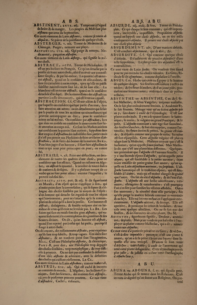 ABS FINE NT, ente. adj. Tempérant à 1‘ égard du boire & du manger. Les peuples du Midi font plus dbfiinetis que ceux du Septentrion. Ces mots viennent du Latin abftinere, comme fie tenere ah aliquâ n, Se priver de la jouïffance de quelque chofe. ABSTERGER. v. aét. Terme de Médecine & de Chirurgie. Purger, nettoyer une playe. AbsteR'Sif, ive, adj. Qui purge & nettoye. Mé¬ dicament , purgation abfierfive. Ces mots viennent du Latin /ibfiergo , qui lignifie la mê¬ me chofe. ABSTRACT, acté. Terme de Philofophie. Il eft un peu barbare en François. Ce qu’on détache par la penféc de toute autre chofe, afin d’en avoir une connoif- iancefimple, 6c par lui-même. La quantité' cil: un ter¬ me abfiract, quand on la confidere en elle-même, 6c fans être attachée à aucun corps, quoy qu’elle ne puiffe fubfifter naturellement fans lui, ni lui fans elle. La blancheur eft un terme abfiract, quand on la confidere détachée d’un fujet. De la connoiflfance des abfiracts on parvient à celle des concrets, qui eft le terme cppofé. ABSTRACTION, f. f. C’cft une aétion de l’efprit, par laquelle on confidere quelque partie d’un tout, fans faire attention aux autres : ou un détachement qui fefait par la penfiée de tous les accidens ou circonftances qui peuvent accompagner un être , pour le confidcrer mieux en lui-même. On confidere par abfirattion, lors que dans un mobile on confidere le mouvement fans fai¬ re attention au corps mû. Ce font les Mathématiciens qui confiderant la quantité fans matière, fuppofent dans kur empire d'abfir action des indivifibles fans parties:mais il n’cft pas permis aux Phyficicns défaire ces fortes d'ab¬ stractions , ni de fortir des bornes de la matière. Bern. Pour bien juger d’un homme , il faut faire abfiraftion de tout ce qui nous peut préoccuper ou pour, ou contre lui. ABSTRAIRE, v. aeft. Faire une abftraétion, un déta¬ chement de toutes les qualitez d’une chofe, pour ne confiderer que fon cfl'cnce. Quand on raifonne en Algè¬ bre , on attirait la quantité, le nombre de toutes fortes de matières 6c de fujets. Il y a plufieurs temps de ce verbe qui ne font point ufitez : comme l’imparfait, le prétérit indéfini 6tc. Abstrait, aitf,. part. & adj. fe dit figurément en Morale, d’im efprrt qui ne s’applique à rien, qui n’entre point dans la convcrfation j qui fe fcpare 6c s’é¬ loigne des chofcs fenfiblcs par le moyen de l’efprit : d’un homme qui détaché fes regards de tous les objets qui l’environnent, pour ne s’attacher qu’à la contem¬ plation de celui qu’il a dans la penfée. Cet homme eft abftrait, dédaigneux, 6c femblt: toujours rire en lui- même de ceux qu’il croit ne le valoir pas. L a B R. Les Saints qui font en extafe font des gens abfiraits, qui va¬ quent feulement à la contemplation des grandeurs 6c des beautez divines. On dit, qu’un homme eft abfirait, quand il ne répond pas à celui qui lui parle, pareequ’il fonge à autre chofe. On dit encore, des raifonnemens abfiraits, pour exprimer qu’ils font trop fubtils, 6c trop vagues. Ces idées font abfiraites , 6c ne tombent point fous l’imagination. Mal. C’eft une Philofophieabftraite, 8c chimérique. Port-R. pour dire, une Philofophie trop dégagée des chofes fenfibles-, trop metaphyfique, 6c trop diffi¬ cile à pénétrer. On ne doit pas confondre la définition d’une idée abfiraite 8c arbitraire, avec la définition des chofes qui exiftent réellement. Le Cl, Ces mots viennent du Latin abfirahere, comme trabere ab, ABSTRUS, u s f . adj. Qui eft caché 6c inconnu au commun du monde. L’Algebrc, les Serions Co¬ niques , font des fcienccs, des matières fort abftrufes, où peu de perfonnes peuvent penetrer. Ce mot vient iïabfirudere. Cacher, enfoncer. ABSURDE, adj. mafe. 6c fem. Terme de Philofo¬ phie. Ce qui choque le fens commun, qui eft imperti¬ nent , incroyable, impo/Iible. Propofition abfiurde, quand on fuppofe une chofe abfiurde, on en tire mille confcqucnces abfurdes. Il prouve une chofe abfiurde par une chofe plus abfiurde ABSURDEMENT, adv. D’une manière abfurde. C’eft conclure abfiurdement, que de dire, 6cc. A B S U R D I T E'. f. f. Qui contient quelque chofe d’abfurde. Il s’enfuivroit de grandes abfiirdite^ d’une telle fuppofition. La plus grande des abfiurditez. eft la contradiction. Ce mot vient du Latin fiurdus. On voudrait être fourd pour ne pas entendre les chofcs ridicules. En Grec, Ri¬ dicule fe dit afiymphems > comme deplaifant à l’oreille. A B S U S. f. m. Herbe qui croît en Egypte à la hauteur de quelques doigts. Scs feuilles reflemblent à celles du triolet ; & fes fleurs blanches, 6c d’un jaune pâle, pro- duifent une femence noire, renfermée dans de petites cellules. ABSYNTHE ou ABSINTHE, f.m.&f. fé¬ lon Malherbe j & félon Vaugel as, toujours mafçulin. On le fait plus ordinairement féminin. L'Academie Fr. le fait féminin. Ménagé veut qu’on écrive apfintbe par un p, fans doute à caiife de l’étymologie. C’eft une plante medecinale. Il y en a de quatre fortes : le Santo- nique, le marin, le vulgaire ou grand Pontique, 6c le petit. Uabfiyntbe commune a une tige fort branchuë, des feuilles blanches, 8c fort decouppées, comme l’ar- temifia ; fes fleurs dorées & petites. Sa graine eft ron¬ de , 8c difpofée comme une grappe de raifin. Sa racine eft fort efparpillée. Cette abjynthe vulgaire eft plus en ufage dans la Médecine. Plufieurs croycnt que c’cft la barbotine, qu’on appelle fie men fianclum. Mais Mathio- le dit que c’eft une plante bien differente. Quelques- uns prétendent que fabfiynthe eft l’auronne femelle. II y a une fécondé efpece d'abjynthe, qu’on appelle petite aluyne, qui eft femblable à la petite auronne , étant toute entaflëe de petite graine fort amere, qu’on ap¬ pelle en Latin abfiyntbium marinum, ou fierifhium. L'ab¬ jynthe Santonique eft la troifiéme efpece, qui eft fem¬ blable à l’aluine-, mais qui eft moins chargée de graine que l’autre. On fait du vin d'abjynthe, 8c de l’eau d'ab¬ jynthe. Uabfiyntbe eft une herbe odoriférante, très- amere, aftringente 8c corroborative : c’eft pourquoy l’on s’en fert pour fortifier les vifeeres afFoiblis. Outre fon amertume, la nitrofité dont elle participe, fait qu’elle purge la matière bilieufe contenue au ventricule 8c au foye, El le tue les vers même en l’appliquant exté¬ rieurement. L'abjynthe atténué, 8c deterge. Elle eft aperitive, 8c provoque les urines 6c les fuëurs, 6c tout cela avec quelque aftriélion. On ne fe fert que des feuilles , 8c des forr.mitez de cette plante. De M, Absynthe, figurément fignifie, Douleur, amertu¬ me, depiaifir. Mais je ne voudrais pas hafarder à l’em¬ ployer au plurier comme Malherbe, qui a dit, adoucir toutes nos abfynthes. Ce mot vient d’oc particule privative en Grec, 6c •mhBiov , c’eft-à-dire impotabile : pareeque c’eft: une plante Ci amerequon a de la peine à boire une liqueur dans la¬ quelle elle aura trempé. D’autres le font venir d’ocTù^icv , indeleclabile • à caufe de l'amertume qui rend cette plante defagreable. Cette étymologie paraît plus jufte , 6c juftifie en même tems l’orthographç àabfinthe fans y. ABU. A B U N A ou A B O U N A. f. m. qui fi gnifie pere. Terme Arabe qui fe trouve dans les Relations, C’eft un nom de dignité qu’on donne aux Religieux, On pré¬ tend