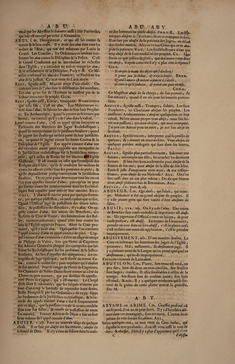 tend que les Abyffins le donnent auffi à leur Patriarche* qui leur eft envoyé par celui d’Alexandrie. ABUS. f. m. Dereglement, ce qui eft fait contre la nature & le bon ordre. Il y avoit des abus dans tous les ordres de l’Etat * qui ont été reformez par Louis le Grand. Les Conciles, les Ordonnances tendent à re¬ former les abus contre la Difcipline 8c la Police. C’eft le Grand Conftantin qui en introduifant les richdfes dansl’Eglife, y a introduit en meme temps les abus, 8c le relâchement de la Difcipline. Port -R. Ce Mi- niftre a reformé les abus des Finances ; ce Prefident les abus de la Juftice. Ce mot vient du Latin abufus. Abus, ftgnifieauffi, Mauvais ufage d’unechofe. On commet bien de Y abus dans la diftribution des aumônes. Les abus qu’on fait de l’Ecriture ne n aident pas de la lc&ure innocente du peuple. Go m. Abus, lignifie auffi, Erreur, tromperie* Si vous croyez que cela fofit , c’eft un abus. Les Mahometans vi¬ vent dans Yabus, ils fuivent les abus de leur faux Prophè¬ te. En Arithmétique, quand la preuve ne fe trouve pas bonne, on connoït qu’il y a de Y abus dans le calcul. Appel comm e d'abus, c’eft un appel qu’on interjette au Parlement des fentences des Juges Ecclefiaftiques , quand ils entreprennent fur la puiftance feculiere ; quand ils jugent des chofes qui ne font point de leur jurifdiéti- on, ou quand ils jugent contre les Saints Canons 8c la Difcipline de l’Eglife. Les appels comme d'abus ont été introduits autant pour s’oppofer aux entreprifes de la Jurifditftion ecclefiaftique fur la Jurifdiétion tempo¬ relle, qu’à celles de Rome fur les libertez éél’Eglife Gallicane. Il eft certain en effet que l’entreprife des Evêques alla fi loin, qu’ils fe rendirent les maîtres de toutes les affaires civiles fous des prétextes de pieté, 8c qu’ils depouillerent prefqu’entierement la Jurifdiétion feculiere. On ne peut point déterminer tous les cas où l’on peut appeller comme d'abus, pareequ’on ne peut pas limiter toutes les contraventions dont les Ecclelîaf- tiques font capables pour relever leur autorité. Bou¬ che L. L'abus ne fe couvre point par quelque fenten- ce, par quelque pôffeffion, ou prefeription que ce foit. Quand l’Official juge du poffeffoire des dîmes inféo¬ dées , du poffeffoire des Bénéfices, il y a abus. On ap¬ pelle comme d'abus, des unions des Bénéfices, des Refcrits de Cour de Rome, des fulminations des Bul¬ les , excommunications, quand elles font contre les loix de l’Eglife reçues en France. Alors la Cour pro¬ nonce , qu’il y avoît abus. Quelquefois l’on convertit l’appel comme d'abus en appel comme de grief. L’ap¬ pel comme d'abus a commencé d’être en ufage du temps de Philippe de Valois, lors que Pierre de Cugnieres fon Advocat General fe plaignit des entreprifes que fai- foient les Ecclefiaftiques fur les perfonnes 8c la juftice feculieres. Au lieu d’appeller des ufurpations, des en¬ treprifes du Juge épifcopal, on fe fervit du terme d'a¬ bus , comme le moins dur, pour exprimer qu’il abufoit de fon autorité. Pour fe venger de Pierre de Cugnieres, les Chanoines de Nôtre Dame firent mettre au côté du Chœur un petit marmotque par derifion ils appelle- rent Pierre du Cognet, qui y eft encore. Le Clergé êtoit alors fi redoutable, que les laïques n’eurent pas tout-d’un-coup la hardieffe de reprendre leurs droits. Enfin François I. par fon Ordonnance de 1539. fappa les fondemens de la Jurifdi&ion ecclefiaftique, 8c le re- mede des appels comme d'abus a été fi fréquemment mis en ufage, que la puiffance royale fe trouve rétablie dans tout fon luftre, & remife en poffeffion de toute fon autorité. Feuvret Advocat de Dijon a fait un fort beau volume de l’appel comme d'abus. ABUSER.- v. a<ft. Faire un mauvais ufage de quelque chofe. Il ne faut pas abufer des Sacremens -, abufer de la bonté de Dieu, il n’y a rien de fi faint dont la mali- ce des hommes ne puifle abufer. Port -R. Les Ffe- retiques abufent de l’Ecriture; ils en corrompent le fens. Il ne faut pas abufer de la patience des J uges , en difant des chofes inutiles. Alexandre tua Clitus qui avoit abu¬ fé de fa patience. Vau. Les Ecclefiaftiques n’ont que trop abujé de la fotte crédulité des peuples. C l . Que feroit-ce que juftice 8c pieté, que des noms vains dont on abufe, fi après cette vie il n’y a plus rien à efperer ? Go M. Il conçoit le néant des objets qui ïabufent î Il genut Jous fa chaîne, & n'oje la brifer. B R e b. Quand l'amour eft ardent alfément il f abufe, Il croit ce qu ïl Jouhaite, & prend tout pour exeufe. Corn. Ce Magiftrat abufe de fa charge, de fon pouvoir, de Ion autorité, quand il en ufe pour fes interets particu¬ liers. Abuser, fignifie aufti. Tromper» feduire. Les faux Prophètes , les Charlatans abufent les peuples. Les meilleurs Arithméticiens s'abufent quelquefois en leur calcul. Nôtre amour propre nous abufe, nous fait fui- vre nos pallions, qui nous abufent, qui nous trompent. J’ai pris cet Auteur pour un autre, je me fuis abufé en le citant. Abuser, fignifie encore, interpréter mal la penfée de quelcun, 8c y donner un mauvais fens. Vous abufez. de quelques paroles ambiguës qui font dans fes lettres. Pas c.- Abuser, fignifie plus particulièrement, Suborner une femme, corrompre une fille, lui arracher les dernières faveurs. Il faut être bien malhonnête pour abufer delà femme de fon ami ; pour abufer de la fille de fon hôte. Etoit-il jufte d’emprunter mon nom, 8c ma reflem- blance, pour afr«/èr de ma Maîtrefte ? Abl. On s’en fert auffi dans un cas plus odieux : On dit que Néron avoit abufé plufieurs fois de Britannicus. Abl. Abusée, ee. part. &adj. A B U S E U R. f. m. Qui abufe, qui feduit, qui trom¬ pe. Mahomet a été un grand abufeur de peuples. Il y a de jeunes gens qui font vanité d’être abufeurs de filles. ABUSIF, 1 v e . adj. Oùil y adel’^wr. Une union de Bénéfice fans caufe véritable 8c importante eft abuft- ve. Un jugement d’Official contre un laïque, & pour caufe profane, eft abuftf. En termes de Grammaire, prendre un mot dans un fens abufif, c’eft; le placer mal; c'eft en faire une mauvaife application ; c’eft le prendre improprement. ABUSIVEMENT, adv. D’une maniéré abufive. La Cour en infirmant les fentences des Juges de l’Eglife, prononce, Mal, nullement, 8c abufivementjugé. Il y a plufieurs mots de la Langue qu’on prend quelquefois abufivement, qu’on dit improprement. Ces mots viennent du Latin abuti. A B U TIL O N. f. m. Plante. Son tronc eft rond, un peu dur, haut de deux ou trois coudées. Ses feuilles font larges, rondes, 8c aflfez femblables à celles de la courge. Ses fleurs font de couleur jaune; fon fruit eft rond, 8c noir. Il y a quelques modernes qui fe fer¬ vent de la graine de cette plante contre la gravelle. De M. A B Y. A B Y S M E ou ABIME, f. m. Gouffre profond où on fe perd, d’où on ne peut fortir. Il y a d’horribles abt- mes dans ces montagnes, dans ces mers. L’ocean étoit jaloux de voir fonder fes abîmes. Abl. Selon quelques-uns, ce mot vient du Grec bathos, qui fignifie la mer profonde : d’où eft venu auffi le mot de bas, & abalffer. Mais il y a plus d’apparence qu’il vient C d’abjfm