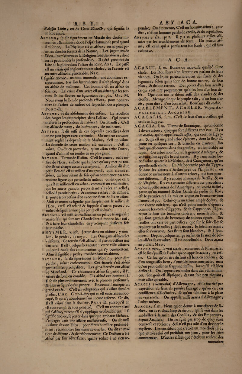 à’abjrjfus Latin , ou du Grec > qüi fignifie la meme choie, Ab y S m e ) fe dit figurément en Morale des chofes im- menfes, & infinies, 8c où l’efprit humain fe perd quand ilraifonne. La Phyfiquc eft un abîme ; on ne peut pe- hctrer dans les fecrets de la Nature. Les jugemensdc Dieu, les mÿfteres de la Religion font des abîmes, dont on ne peut fonder la profondeur. Il a été précipité du faîte de la gloire dans Vabîme du néant. Ab l . Le palfé eft un abîme qui engloutit toutes chofes, & l’avenir eft un autre abîme impénétrable. Nie. Il fignifie encore, un fond immenfe, une abondance ex¬ traordinaire. Par fon imprudence il s’eft plongé dans un abîme de malheurs. Cet homme eft un abîme de fcience. Le cœur d’un avare eft un abîme que les tor- rens & les fleuves ne fçauroient remplir. Oe. M. Nous avons befoin de profonds efforts, pour nous re¬ tirer de Vabîme de mifere où le péché nous a plongez, Port-R. Ab y s m e , fe dit abfolument des enfers. La rébellion des Anges les fît précipiter dans l’abîme. Qui pourra mefurer la profondeur de Y abîme ? Onditaufli, C’eft un abîme de maux » de fouffrances, de malheurs. Ab y sme s fedit aufli de ces depenfes excefflves dont on ne peut juger avec certitude. On ne peut certaine¬ ment régler la depenfe de la Marine, c’eft un abîme. ■ La depenfe de cette maifon eft exceflîve , c’eft un abîme. On dit en proverbe, qu’un abîme attire l’autre, quand d’un mal on tombe en un plus grand. Àbysme. Terme de Blafon. C’eft le centre, ou le mi¬ lieu de l’Ecu, enforte que la piece qu’on y met ne tou¬ che 8c ne charge aucune autre piece. Ainfi on dit d’un petit Ecu qui eft au milieu d’un grand, qu’il eft mis en abîme. Et tout autant de fois qu’on commence par tou¬ te autre figure que par celle du milieu, on dit que celle qui eft au milieu eft en abîme, comme fi on vouloit dire, que les autres grandes pièces étant élevées en relief, celle-là paroît petite, & comme cachée, & abîmée. Il porte trois befans d’or avec une fleur de Iis en abîme. Ainfi ce terme ne fignifie pas fimplement le milieu de l’Ecu ; car il eft relatif 8c fuppofe d’autres pièces, au milieu defquelles une plus petite eft abîmée. Abysme, eft auflî un vaifleau fait en prîrae triangulaire renverfé, quifertaux Chandeliers à fondre leur fuif, 8c a faire leur chandelle, en y trempant plufieurs fois leur mèche. A B Y S M E R. v. ad. Jetter dans un abîme * y tom¬ ber , fe perdre, fe noyer. Les Ouragans abîment les vaiffeaux. Ce terrain s’eft abîmé, il y avoit deflous une carrière. Il eft quelquefois neutre : cette ville abîmera un jour à caufe des abominations qui s’y commettent. Alors il fignifie, périr, tomber dans un abîme. Abysmer, fe dit figurément en Morale , pour dire perdre, ruiner entièrement. Cet étourdi s’eft abîmé par fes folles prodigalitez. Les gros interets ont abîmé ce Marchand. Ce chicaneur a abîme fa partie ; il l’a ruinée de fond en comble. Il a abîmé cet homme-là. Il fe dit plus ordinairement avec le pronom perfonnel, 8c plus au figuré qu’au propre. En ce cas il ^marque un m-and excès. C’eft un voluptueux qui s'abîme dans les plaifirs. L’A c. C’eft-à-dire qui en eft entièrement oc¬ cupé, 8c qui s’y abandonne fans aucune referve. On dit. Il eft abîmé dans la douleur.Port-R. pareequ’il en eft tout rempli 8c tout pénétré. C’eft un contemplatif qui s'abîme, pareequ il s’y applique profondément. Il fignifie encore, fe jetter dans quelque embaras fâcheux, s’engager dans une affaire malheureufe. On dit auflî s'abîmer devant Dieu : pour dire s’humilier profondé¬ ment , reconnoître fon néant devant lui. On dit en ma¬ tière de difpute, 8c de raifonnement ; Ce Doéfeur a été abîmé par fon adverfaire, qui l’a réduit à ne rienre- A B Y. A C A. pondre. On dit encore, C’eft un homme abîme •, pour dire, c’eft un homme perdu de crédit, 8c de réputation. Abysme, ee. part. Il y a eu plufieurs villes abî¬ mées par les tremblemens de terre. Un joueur abî¬ mé, eft celui qui a perdu tout fon fonds, qui cil: fans reffource. A C A. ACABIT, f, m. Bonne ou mauvaife qualité d’une chofe. Les Rotiffeurs s’en fervent en parlant de leurs viandes. On le dit particulièrement des fruits 8c des legumes, félon qu’ils font de bonne nature, de bon plan, 8c de bon terroir. Des poires d’un bon acabit ; ce qui veut dire proprement qu’elles font d’un bon dé¬ bit. Quelques-uns le difent auflî des viandes 8c des étoffes. Ménagé dit que le peuple a dit, d’un bon aca¬ bit, pour dire, d’un bon achat. Bourfaut a dit acabie. ACABLEMENT, ACABLER. VoyezAc- cablement, Accabler. ACACALIS. f. m. C’eft le fruit d’un arbrifleau qui croît en Egypte. ACACIA, f. m. Terme de Botanique, qu’on donne à divers arbres, quoyque fort differens entr’eux. II y a un acacia, qu’on appelle aufli c a flic, qui croît en Egyp¬ te , 8c qui eft un grand arbre épineux, dont la fleur eft jaune en quelques-uns , 8c blanche en d’autres : fon fruit qui eft contenu dans des gouffes, eft femblable au lupin. Cet arbre nous fournit la gomme Arabique, 8c un fuc qu’on appelle le vrai acacia. Il y a une autre for¬ te d’arbre qui croît à Malabar, 8c à Cranganoor, qu’on appelle auflî acacia. En Mefopotamie près du Tygre , 8c dans les deferts d’Arabie près de l’Eupbrate, on donne ce meme nom à d’autres arbres , qui font pour¬ tant differens. Il y a encore un acacia du Brefil, 8c un de Virginie. Il y en a un autre different des precedens , qu’on appelle acacia de l’Amérique, ou acacia Robini> parce qu’un nommé Robin Garde du jardin du Roi » eft le premier qui l’a mis en vogue en France environ l’année 1650. Celui-cy a un tronc ample 8c dur, 8c une écorce noirâtre, qui n’eft point armée d’épines, comme les acacia d’Egypte, 8c de Cappadoce. Il jet¬ te par le haut des branches tendres, mouëlleufes , 8c qui font garnies de beaucoup de pointes aiguës. Ses feuilles ont cela de particulier, que fur foir elles fe replient par le milieu ; 8c le matin, le foleil revenant * elles fe r’ouvrent. Ses fleurs font blanches , 8c à bou¬ quets. Depuis quelque temps on fait en France de bel¬ les allées de cet arbre. Il eftindeclinable. Deux acacia au plurier. Men. Acacia ver a, le vrai acacia , en termes de Pharmacie, eft le fuc épaiflî de l’arbre qu’on appelle acacia, ou cafi* fie. Ce fuc qu’on tire du fruit eft haut en couleur, 8c d’un rouge aftez beau, d’une fubftance compaéle, mais qu’on peut cafter en frappant deffus, lors qu’il eft bien defleché. On l’apporte en boules dans des veflies min¬ ces. Son goût eft ftiptique, 8c tant foit peu piquant, mais aftez agréable. Acacia (Germanica) d’Allemagne, eft le fuc tiré par expreflion du fruit du prunier fauvage, qu’on cuit en confiftence d’éleéluaire, 8c qu’on mbftitue à la place du vrai acacia. On appelle aufli acacia d’Allemagne , l’arbre meme. Acacia, f. m. Nom qu’on donne à une efpece de fa- chet, ou de rouleau long 8c étroit, qui fe voit dans les médaillés à la main des Confuls, 8c des Empereurs * depuis Anaftafe. On ne fçait pas trop de quoy étoit compofé ce rouleau, 8c il n’eft: pas aife d’en deviner le myftere. Les uns difent que c’étoit un mouchoir plié, que jettoit celui qui prefidoit aux jeux, pour les faire commencer. D'autres difent que c’étoitun rouleau des mémoire*