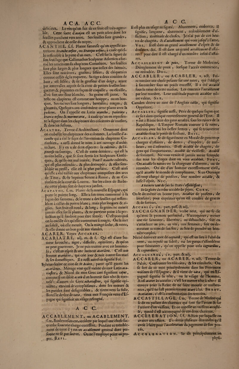 A C A. AC C. délicieux. Le vin qu’on fait de ce fruit eft tres-agrea- blc. Cette forte d'acajou eft un petit arbre dont les feuilles panchent vers terre. Ses feuilles font grandes, & approchent de celle du noyer. A C A N T H E. f. f. Plante fameufe qu’on appelle au¬ trement Branche urjine, ou Branquc urfine , à caufe qu’el¬ le reffcmblc à la patte d’un ours. C’eft fur la figure de fon feuillage que Callimachus Sculpteur Athénien a for¬ mé les ornemens du chapiteau Corinthien. Ses feuilles font plus larges & plus longues que celles des laittués. Elles font noirâtres, grades, liftées, & chiquetées comme celles dç la roquette. Sa tige a deux coudées de haut, eft liftée, 8c de la grofteur d’un doigt, ayant par intervalles auprès de la cime de petites feuilles lon¬ guettes 8c piquantes en façon de coquille , ou efcaille, d’ou fort une fleur blanche. Sa graine eft jaune. Sa tefte ou chapiteau eft comme une houppe, ou un bou¬ quet. Ses racines font longues, baveufes, rouges , 8c gluantes. Quelques-uns confondent cette plante avec la paderos. On l’appelle en Latin acantha, paderota , branca urfina 8c marmoraria, à caufe qu’on en reprefen- te la figure dans les chapiteaux des colomnes de marbre, & dans les feftons. Acanthe. Termed’Architecture. Ornement dont on embellit les chapiteaux des colomnes. La feuille d'a¬ canthe qui a été le fujet de l’invention du chapiteau Co¬ rinthien , a aufîi donné le nom à cet ouvrage d’archi- . teclure. Il y en a de deux efpeces : la ctdtivée, 8c l’é- pineufe ou fauvage. C’eft de cette derniere, qui eft la moins belle, que fe font fervis les Sculpteurs Gothi¬ ques , & qu’ils ont mal imitée. Pour l'Acanthe cultivée, qui eft plus refendiie, 8c plus découpée, 8c aftez fena- blable au perfil, elle eft la plus parfaite. C’eft ainfi qu’elle a été taillée aux chapiteaux compofites des arcs de Titus, & de Septime Severe â Rome, 8c au Co¬ rinthien de la cour du Louvre. Sur les côtes de Barba¬ rie cette plante fert de haye aux jardins. A c a p a t h i. f. m. Plante de la nouvelle Efpagne, qui porte le poivre long. Elle a fon tronc contourné à la façon des farmens, & le tronc a des feuilles qui reftem- blent à celles du poivre blanc ; mais plus longues & ai¬ gries. Son fruit eft rond, 8c long, fa graine ne meurit jamais aftez fur la plante., 8c ne parvient point à la per¬ fection qu’il faudrait pour être femée. C’eft pourquoi on la cueille dès quelle commence à rougir. On la met au foleil, où elle meurit. On la mange feche, 8c verte, 8c elle donne un bon goût aux viandes. ACARER. Voyez Accarer. ACARIATRE, adj. m. 8c f. Qui eft d’une hu¬ meur farouche, aigre, difficile, opiniâtre, & qu’on ne peut gouverner. Je ne puis traitter avec cet homme- là , c’eft un efprit 8c une humeur acariâtre. C’eft une femme acariâtre, qui crie jour 8c nuit contre fon mari 8c fe s domeftiques. Il a aufîi autrefois fignifié Fol. Sylvius dérivé ce mot de St Acaire, parce qu’il guérit les acariâtres. Ménagé veut qu’il vienne du mot Latin aca- nafter, 8c Nicod du mot Grec cari fignifiant caput, comme fi on difoit acaris d’un homme fans tête 8c écer¬ velé: d’autres du Grec achariaftros, qui fignifié opi¬ niâtre, ennemi de complaifance, dont les mœurs 8c les paroles font dcfagreables , 8c tirent-vers la folie. Borel le dérivé de-cara, vieux mot François venu d’Ef- pagne qui fignifioit un vifage refrogne. A C C. ACCABLEMENT, ou A C AB LEMENT. f.m. Bouleverfement,accident par lequel une chofe fuc- combe fous une charge excefîive. Pendant ce tremble¬ ment de terre il y eut un accablement general dont per- foone ne fe put fauver. On ne l’employe point au pro¬ pre. Refl. A C C. Il eft plus en ufage au figuré. Abatement, embarras. Ü lignifie, langueur, abatement , redoublement d’af- flidion, multitude de chofes. Je n’ai pas de ces heu¬ res de chagrin, & d’accablement qui vont jufqu’à Famé. Voi. Il eft dans un grand accablement d’efprit 8c de douleurs. 8cc. Il eft dans un grand accablement d’affai¬ res pour dire il eft chargé d’un nombre infini d’affai¬ res. Accablement de poux. Terme de Médecine. Dérèglement de poux , lorfque l’accès commence, ou redouble. Do g. ACCABLER, ouACABLER. v. a<5t. Fai¬ re tomber une chofe pefante fur une autre, qui l’oblige à fuccomber fous un poids excefïïf. Il a été accablé fous la ruine de cette maifon. Les ennemis Y accablèrent par leur nombre. Leur multitude pouvoit accabler nô¬ tre valeur. S a r . Camden dérivé ce mot de l’Anglois cablu, qui fignifié Opprimer. Accabler, fignifié aufîi, Périr de quelque façon que ce fo t dans quelque renverfement general de l’Etat. Il y eut à Rome bien des gens accablez, fous les ruines de la Republique. L’Empire Romain courant à fa ruine, entrainaavec lui les belles lettres , qui fe trouvèrent accablées fous le poids de fa chute. Bail. Accabler, fe dit fîgurément en Morale de gens trop chargez d’affaires , de dettes , d’impôts, de mal¬ heurs, ou d’infîrmitez. Il eft accablé de chagrin, de gens qui l’importunent. Accablé de vieillefte. Accablé defommeil. Ne vous venoit-il jamais aucun fcrupule fur tous les éloçes dont on vous accabloït. Font. On accable la nature en la chargeant d’alimens, ou de remedes. On dit d’un homme excefîivement civil, qu’il accable le monde de complimens. Si un Ouvrage eft trop chargé de penfées, leur nombre accable, 8c laftel’efprit. Nie. A vaincre tant de fois les Etats s'affoibliffent ; Et la gloire du trône accable les fujets. Corn. On le dit même en bonne part. Accabler de prefens, de bienfaits; pour exprimer qu’on eft comblé de grâces 8c de faveurs. Accablé, ee. part. paft. & adj. S’A CCAGNARDER. verbe neuf, qui ne fe dit qu’avec le pronom perfonnel, S’accoquiner, mener une vie fainéanté, libertine, ou débauchée, fait en s’attachant au jeu, au vin, aux femmes; foit en de¬ meurant au coin de fon feu, au lieu de prendre un hon¬ nête emploi. Nicod dérivé ce mot de cagnard, qui eft un lieu à l’abri du vent, ou expofé au foleil, où les gueux s’aftembîent pour fainéanter, qu’on appelle pour cela cagnardms» Ôc cagnardiers. Accagnarde, ee. part. 8c adj. ACCARER, ou ACARER. v. a<5L Terme de Palais. Confronter les témoins, & les criminels. On fe fert de ce mot principalement dans les Provinces voifines de l’Efpagne, & il vient de car a, qui en Es¬ pagnol fignifié la tête , ou le vifage de l’homme. Ainfi acarer les accufez, c’eft les mettre tête à tête : H envoya prier la Reine de ne faire mourir ce malheu¬ reux, qu’il ne fuft premièrement acaré à lui. Brant, Acariation, c’eft la confrontation des témoins. ACCASTILLAGE, f.m. Terme de Marine-qui fe dit en parlant des châteaux qui font fur l’avant 8c fur Barrière d’un vaiffeau. Et on appelle un vaiffeau accajltl- lé, quand il eft accompagné de ces deux châteaux. ACCELERATION, f. f. Adion par laquelle on avance une affaire. Il a obmis plufieurs demandes qu’il avoir à faire pour Y accélération du jugement de fon pro¬ cès. Accélération. Se dit principalement en phyfi-