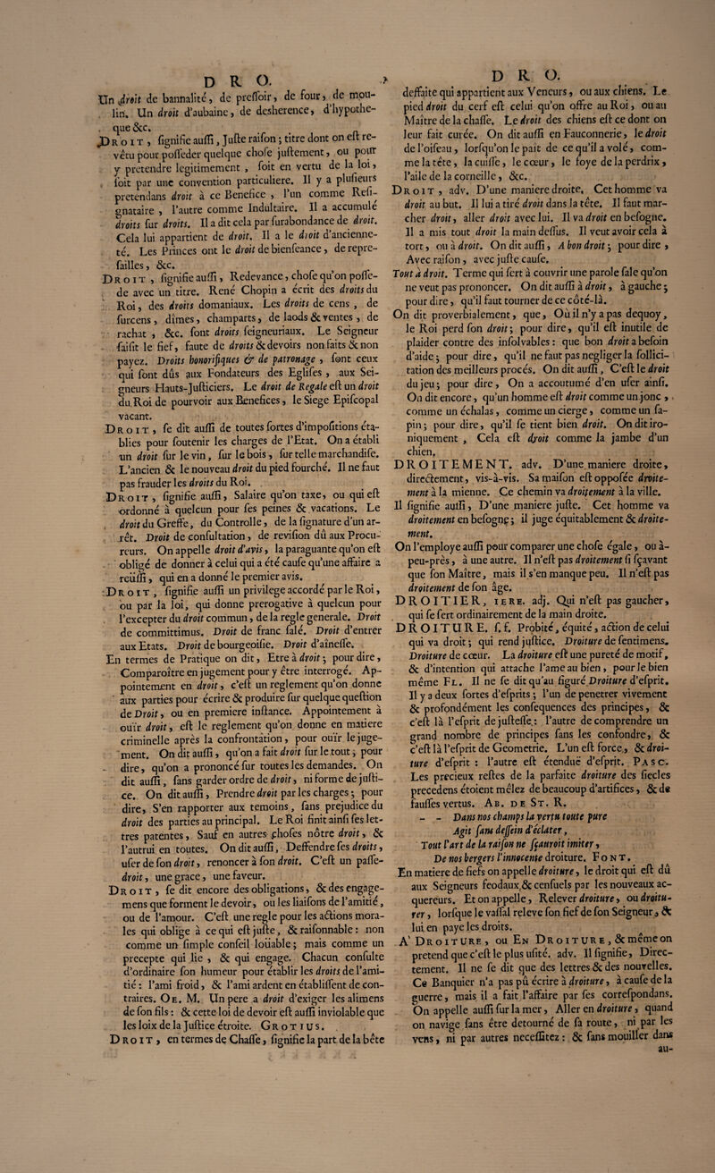 Un droit de bannalité, de preffoir, de four, de mou¬ lin. Un droit d’aubaine, de déshérence, dhypothe- • &c* X> R O i t , fignifie auffi, ]ufte raifon ; titre dont on elt re¬ vêtu pour pofleder quelque chofe juftement, ou pour y prétendre légitimement , Toit en vertu de la loi, ioit par une convention particulière. Il y a plufieuts pretendans droit à ce Benehce , 1 un comme Refi- gnataire , l’autre comme Indultaire. Il a accumule droits fur droits. Il a dit cela par furabondance de droit. Cela lui appartient de droit. Il a le dioit d ancienne¬ té. Les Princes ont le droit de bienfeance, derepre- failles, &c. Droit , fignifie auflî, Redevance, chofe qu’on poffe- de avec un titre. René Chopin a écrit des droits du Roi, des droits domaniaux. Les droits de cens , de furcens , dîmes, champarts, de laods & ventes , de rachat , 5cc. font droits feigneuriaux. Le Seigneur ■faifit le fief, faute de droits 5cdevoirs non faits 5c non payez. Droits honorifiques & de patronage , font ceux qui font dûs aux Fondateurs des Eglifes , aux Sei¬ gneurs Hauts-Jufticiers. Le droit de Regale eft un droit du Roi de pourvoir aux Bénéfices, le Siégé Epifcopal vacant. Droit, fe dit auffi de toutes fortes d’impofitions éta¬ blies pour foutenir les charges de l’Etat. On a établi un droit fur le vin, fur le bois, fur telle marchandife. L’ancien 5c le nouveau droit du pied fourché. Il ne faut pas frauder les droits du Roi. Droit , fignifïe auffi, Salaire qu’on taxe, ou qui eft ordonné à quelcun pour fes peines 5c vacations. Le droit du Greffe, du Controlle, de la fignature d’un ar¬ rêt. Droit de confultation, de revifion dû aux Procu¬ reurs. On appelle droit d’avis, la paraguante qu’on eft obligé de donner à celui qui a été caufe qu’une affaire a reiiffi, qui en a donné le premier avis. Droit, fignifïe auffi un privilège accordé par le Roi, ou par la loi, qui donne prérogative à quelcun pour l’excepter du droit commun, de la réglé generale. Droit de committimus. Droit de franc falé. Droit d’entrer aux Etats. Droit de bourgeoifie. Droit d’aïneffe. En termes de Pratique on dit, Etre à droit ; pour dire, Comparoître en jugement pour y être interrogé. Ap- pointement en droit, c’eft un reglement qu’on donne aux parties pour écrire & produire fur quelque queftion de Droit, ou en première inûance. Appointement à ouïr droit, eft le reglement qu’on donne en matière criminelle après la confrontation, pour ouïr le juge¬ ment. On dit auffi, qu’on a fait droit fur le tout ; pour - dire, qu’on a prononcé fur toutes les demandes. On dit auffi, fans garder ordre de droit, ni forme de jufti- ce. On dit auffi, Prendre droit par les charges -, pour dire, S’en rapporter aux témoins, fans préjudice du droit des parties au principal. Le Roi finit ainfi fes let¬ tres patentes, Sauf en autres phofes notre droit, 5c l’autrui en toutes. On dit auffi, Deffendrefes droits, ufer de fon droit, renoncer à fon droit. C’eft un paffe- droit, une grâce, une faveur. Droit, fe dit encore des obligations, &desengage- mens que forment le devoir, ou les liaifons de 1 amitié, ou de l’amour. C’eft une réglé pour les aétions mora¬ les qui oblige à ce qui eft jufte, & raifonnable : non comme un fimple confeil louable; mais comme un precepte qui lie , 5c qui engage. Chacun confulte d’ordinaire fon humeur pour établir les droits de l’ami¬ tié : l’ami froid, 5c l’ami ardent en établiffent de con¬ traires. Oe. M. Un pere a droit d’exiger les alimens de fon fils : 5c cette loi de devoir eft auffi inviolable que les loix de la Juftice étroite. Grotius. Droit, en termes de Chaffe, fignifie la part de la bête D R O. deffaite qui appartient aux Vcncurs, ou aux chiens. Le yied droit du cerf eft celui qu’on offre au Roi, ou au Maître de la chaffe. Le droit des chiens eft ce dont on leur fait curée. On dit auffi en Fauconnerie, le droit del’oifeau, lorfqu’on le paît de ce qu’il a volé, com¬ me la tête, lacuiffe, le cœur, le foye de la perdrix, l’aile de la corneille, Scc. Droit , adv. D’une maniéré droite. Cet homme va droit au but. Il lui a tiré droit dans la tête. Il faut mar¬ cher droit, aller droit avec lui. Il va droit en befogne. Il a mis tout droit la main deffus. Il veut avoir cela à tort, ou à droit. On dit auffi, A bon droit ; pour dire , Avec raifon , avec jufte caufe. Tout a droit. Terme qui fert à couvrir une parole fale qu’on ne veut pas prononcer. On dit auffi à droit, à gauche^ pour dire, qu’il faut tourner de ce côté-là. On dit proverbialement, que, Ou il n’y a pas dequoy, le Roi perd fon droit ; pour dire, qu’il eft inutile de plaider contre des infolvables: que bon droit abefoin d’aide ; pour dire, qu’il ne faut pas négliger la follici- tation des meilleurs procès. On dit auffi, C’eft le droit du jeu; pour dire, On a accoutumé d’en ufer ainfi. On dit encore, qu’un homme eft droit comme un jonc ,, comme un échalas, comme un cierge, comme un fa- pin ; pour dire, qu’il fe tient bien droit. On dit iro¬ niquement , Cela eft d/oit comme la jambe d’un chien. DROITEMENT. adv. D’une maniéré droite, directement, vis-à-vis. Samaifon eftoppofée drvite- ment à la mienne. Ce chemin va droitement à la ville. Il fignifie auffi, D’une maniéré jufte. Cet homme va droitement en befognç; il juge équitablement 5c droite- ment. On l’employe auffi pour comparer une chofe égale, ou à- peu-près, à une autre. Il n’eft pas droitement fi fçavant que fon Maître, mais il s’en manque peu. Il n’eft pas droitement de fon âge. DROITIER, iere. adj. Qui n’eft pas gaucher, qui fe fert ordinairement de la main droite. DROITURE, f. f. Probité, équité, aeftion de celui qui va droit; qui rend juftice. Droiture de fentimens. Droiture de cœur. La droiture eft une pureté de motif, 5c d’intention qui attache l’ame au bien, pour le bien même Fl. Il ne fe dit qu'au figuré Droiture d’efprit. Il y a deux fortes d’efprits ; l’un de penetrer vivement 5c profondément les confequences des principes, 5c c’eft là l’efprit dejufteffe.: l’autre de comprendre un grand nombre de principes fans les confondre, & c’eft là l’efprit de Geometrie. L’un eft force., 5c droi¬ ture d’efprit: l’autre eft étendue d’efprit. Pasc. Les précieux reftes de la parfaite droiture des fiecles precedens étoient mêlez de beaucoup d’artifices, &de fauffesvertus. Ab. de St. R. - - Dans nos champs la vertu toute pure Agit fans deffein d’éclater, Tout l'art de la raifon ne fçauroit imiter, De nos bergers l’innocente droiture. Font. En matière de fiefs on appelle droiture, le droit qui eft dû aux Seigneurs feodauxf& cenfuels par les nouveaux ac¬ quereurs. Et on appelle, Relever droiture, ou droitu- rer, lorfque le vaffal releve fon fief de fon Seigneur, & lui en paye les droits. A' Droiture , ou En Droiture , & même on prétend que c’eft le plus ufité. adv. Il fignifie, Direc¬ tement. Il ne fe dit que des lettres 5c des nouvelles. Ce Banquier n’a pas pû écrire à droiture, à caufe de la guerre, mais il a fait l’affaire par fes correfpondans. On appelle auffi fur la mer, Aller en droiture, quand on navige fans être détourné de fà route, ni par les vens, ni par autres neceffitez : 5c fans mouiller dans au-