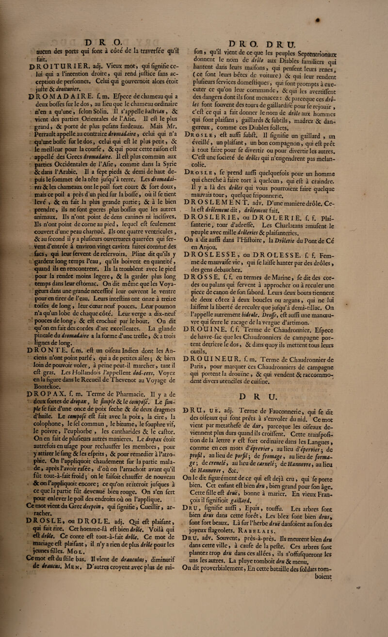 aucun des ports qui font à cote de la traverfée qu’il fait. DROITURlER. adj. Vieux mot, quifignifiece¬ lui qui a l’intention droite, qui rend juflice fans ac¬ ception de perfonnes. Celui qui gouvernoit alors ctoit jufte 6c drotturier. DROMADAIRE, f. m. Efpecc de chameau qui a deux boffes fur le dos, au lieu que le chameau ordinaire n’en a qu’une, félon Solin. Il s’appelle baftrian, 6c vient des parties Orientales de l’Afie. Il effc le plus grand, 6c porte de plus pefans fardeaux. Mais Mr. Perrault appelle au contraire dromadaire, celui qui n’a qu’une boife fur le dos, celui qui eft le plus petit, & le meilleur pour lacourfe, 6c qui pour cette raifon eft appelle des Grecs dromadaire. Il eft plus commun aux parties Occidentales de l’Afie, comme dans la Syrie 6c dans l’Arabie. Il a fept pieds 6c demi de haut de¬ puis le fommet de la tête jufqu’à terre. Les dromadai¬ res 6c les chameaux ont le poil fort court 6c fort doux, mais ce poil a près d’un pied fur la boffe, où il fe tient levé , & en fait la plus grande partie; & à le bien prendre, ils ne font gueres plusboftus que les autres animaux. Ils n’ont point de dens canines ni incifives. Ils n’ont point de corne au pied, lequel eft feulement couvert d’une peau charnue. Ils ont quatre ventricules , 6c au fécond il y a plufieurs ouvertures quarrées qui fer¬ vent d’entrée à environ vingt cavitez faites comme des facs, qui leur fervent de refervoirs. Pline dit qu’ils y gardent long temps l’eau, qu’ils boivent en quantité, quand ils en rencontrent. Ils la troublent avec le pied pour la rendre moins legere, 6c la garder plus long temps dans leur eftomac. On dit même que les Voya¬ geurs dans une grande neceffité leur ouvrent le ventre pour en tirer de l’eau. Leurs inteftins ont onze à treize toifes de long, leur cœur neuf pouces. Leur poumon n’a qu’un lobe de chaque côté. Leur verge a dix-neuf pouces de long, 6c eft crochue par le bout. On dit qu’on en fait des cordes d’arc excellentes. La glande pineale du dromadaire a la forme d’une trefle, 6c a trois lignes de long. D R O N T E. f. m. eft un oifeau Indien dont les An¬ ciens n’ont point parlé, qui a de petites ailes ; 8c bien loin de pouvoir voler, à peine peut-il marcher, tant il eft gras. Les Hollandors l’appellent dod-eers. Voyez en la figure dans le Recueil de Thevenot au Voyage de Bontelcoe. D R O P A X. f. m. Terme de Pharmacie. Il y a de deux fortes de , le fimple«Scie compofe. Le [im¬ pie fe fait d’une once de poix feche & de deux dragmes d’huile. Le compofé eft fait avec la poix, la cire, la colophone, le fel commun, le bitume, le fouphre vif, le poivre, l’euphorbe , les cantharides 8c le caftor. On en fait de plufieurs autres maniérés. Le dropax étoit autrefois en ufage pour réchauffer les membres, pour y attirer le fang 6c les efprits, 8c pour remedier à l'atro¬ phie. On l’appliquoit chaudement fur la partie mala¬ de, après l’avoir rafée, d’où on l’arrachoit avant qu’il fut tout-à-fait froid ; on le faifoit chauffer de nouveau <8con l’appliquoit encore; ce qu’on reïteroit jufques à ce que la partie fût devenue bien rouge. On s’en fert pour enlever le poil des endroits où on l’applique. Ce mot vient du Grec drepein, qui lignifie, Cueillir, ar- » racher. DROSLE, ou DROLE, adj. Qui eft plaifant, qui fait rire. Cet homme-là eft bien drôle. Voilà qui eft drôle. Ce conte eft tout-à-fait drôle. Ce mot de mariage eft plaifant, il n’y a rien de plus drôle pour les jeunes filles. Mol. Ce mot eft du ftile bas. II vient de drauculus, diminutif de draucus. Men. D’autres croyent avec plus de rai- D R O. DR U. fon, qu il vient de ce que les peuples Septentrionaux donnent le nom de drôle aux Diables familiers qui hantent dans leurs inaifons, qui penfent leurs renes (ce font leurs betes de voiture) 8c qui leur rendent plufieuis fervices domeftiques, qui font prompts à exé¬ cuter ce qu on leur commande, 6c qui les avertifient des dangers dont ils font menacez : 6c pareeque ces drô¬ les font fouvent des tours de gaillardife pour fe rejouïr , c’eft ce qui a fait donner le nom de drôle aux hommes qui font plaifans , gaillards 6c fubtils, madrez 6c dan¬ gereux, comme ces Diables follets. Dr os le, eft aufti fubft. Il fignifie un gaillard , un éveillé, un plaifant, un bon compagnon , qui eft prêt a tout faire pour fe divertir ou pour divertir les autres. C’eft une focieté de drôles qui n’engendrent pas mélan¬ colie. Drosle, fe prend auffi quelquefois pour un homme qui cherche a faire tort a quelcun, qui eft à craindre. Il y a la des drôles qui vous pourroient faire quelque mauvais tour, quelque friponnerie. DROSLEMENT. adv. D’une maniéré drôle. Ce¬ la eft drôlement dit, drôlement fait. DROSLERIE, ou DROLERIE, f. f. Plai- fanterie, tour d’adreffe. Les Charlatans amufent le peuple avec mille drôleries 6c plaifanteries. On a dit auffi dans l’Hiftoire, la Drôlerie du Pont de Cé en Anjou. DROSLESSE, ou DR OLE S SE. f. f. Fem¬ me de mauvaife vie, qui fe laiffe hanter par des drôles, des gens débauchez. DROSSE, f. f. en termes de Marine, fe dit des cor¬ des ou palans qui fervent à approcher ou à reculer une piece de canon de fon fabord. Leurs deux bouts tiennent de deux côtez à deux boucles ou argans, qui ne lui laiffent la liberté de reculer que jufqu’à demi-tillac. On l’appelle autrement bidrole. Drojfe, eft auffi une manœu¬ vre qui ferre le racage de la vergue d’artimon. D R O UIN E. f. f. Terme de Chaudronnier. Efpece de havre-fac que les Chaudronniers de campagne por¬ tent derrière le dos, 6c dans quoy ils mettent tous leurs outils. D R O UI N E U R. f. m. Terme de Chaudronnier de Paris, pour marquer ces Chaudronniers de campagne qui portent la drouine, 6c qui vendent 6c raccommo¬ dent divers utenciles de cuifine. DRU. DRU, UÊ. adj. Terme de Fauconnerie, qui fe dit des oifeaux qui font prêts à s’envoler du nid. Ce mot vient par metathefe de dur, pareeque les oifeaux de¬ viennent plus durs quand ils croilfent. Cette tranfpofi- tiondela lettre r eft fort ordinaire dans les Langues, comme en ces mots d eprevier, au lieu d’épervier ; de profil, au lieu de porfil ; de fromage, au lieu de forma¬ ge-, de crenelé, au lieu decarnelé-, deHannovrey au lieu de Hannover, 6cc. On le dit figurément de ce qui eft déjà cru, qui fe porte bien. Cet enfant eft bien dru, bien grand pour fon âge. Cette fille eft druè, bonne à marier. En vieux Fran¬ çois il fignifioit gaillard. Dru, fignifie auffi , Epais, touffu. Les arbres font bien drus dans cette forêt. Les blez font bien dm, font fort beaux. La fur l’herbe drue danfoient au fon des joyeux flageolets. Rabelais. Dru. adv. Souvent, près-à-près. Ils meurent bien dru dans cette ville, à caufe de la pefte. Ces arbres fonc plantez trop dru dans ces allées, ils s’offufqueront les uns les autres. La pIuyetomboitdr«6cmenu. On dit proverbialement, En cette bataille des foldats tom- boient