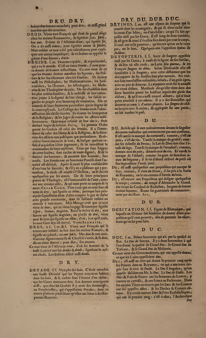 boicntrfr» comme mouches; pour dire, en aufli grand nombre que des mouches. D II U D. Vieux mot François qui e'toit de grand ufage chez les anciens Romanciers, tic fignifioit féal, fidele, bon ami. 11 vient de l'Allemande, qui fignifie fou On a dit auffi drurie, pour lignifier amour tic fidélité. Mais enfuite ce mot a été pris odieufement pour expli¬ quer une amour impudique ; tic en Italien on appelle le galant d’une femme, drudo. . f DRUIDE, f. m. Homme capable, & expérimente, qui a vu le monde. C’eft un vieux Druide, il nous pour¬ ra donner de bonnes inftruétions. Ce mot vient de ce que les Druides étoient autrefois les Sçavans, les Prê¬ tres 8c les Sacrificateurs chez les Gaulois. Us etoient aufli les Philofophes, les Mathématiciens, les Jurif- coqfultes, les Orateurs, les Aftrologues, les Méde¬ cins & les Théologiens du pais. On les choififfoit dans les plus nobles familles ; & la nobleffe de leur extrac¬ tion jointe à la dignité de leur charge, les faifoit re¬ garder du peuple avec beaucoup de vénération. On ne connoît de leurs fentimens particuliers que le dogme de la metempfycofe. Le College des Druides avoit l’admi- niftration des chofes facrées. Ils étoient les Interprètes de la Religion , 8c les Juges de toutes les affaires indif¬ féremment. Quiconque refufoit de leur obéir, etoit déclaré impie8cfeelerat. Pasc^ Le premier Ordre parmi les Gaulois eft celui des Druides, Il a 1 inten¬ dance du culte des Dieux 8c de la Religion, & la direc¬ tion des affaires tant publiques que particulières. Us dé¬ cident fouverainement de tout ; 8c lorfque quelcun re- fufe d’acquiefcer à leur jugement, ils lui interdifent la communion de leurs myfteres. Ceux qui font frappez de cette foudre > font exclus de toute dignité, & de la focieté des hommes, 8c meurent fans honneur, fans crédit. Les Druides ont un Souverain Pontife dont l’au¬ torité eft abfoluë. Après fa mort le plus confiderable d’entr’eux lui fuccede; 8c s’il y en a plufieurs qui y pré¬ tendent , la chofe eft remife à l’éledion, ou fe décidé quelquefois par les armes. Un de leurs principaux points de Théologie, eft l’immortalité de l’arqe, com¬ me une creance utile, 8c qui nous porte au mépris de la mort. C e s a r C o m m. Pline croit que ce nom leur eft venu de dry s, qui fignifie un chêne, pareeque leur prin¬ cipale fuperftition étoit d’aller coupper le guy de chêne avec grande ceremonie, dont ils faifoient enfuite un remede à tous maux. Mais Ménagé croit que ce mot vient de drus, qui en vieux langage Britannique fignifie jEfprit, Démon, Magicien. Borel le dérivé de dry, mot Saxon qui fignifie Magicien-, ou plutôt de dru, vieux mot Breton qui fignifie un chêne, d’ou, a ce qu il croit, le mot Grec drys eft dérivé. Voyez Sa um ai se. DRUS, U Ë. f. m. & f. Vieux mot François qui fe trouve une infinité de fois dans les anciens Romans, & fignifie un galand , un ami fidele. Mes drus 8c mes amis. Comme Agamemnon fit de Chryfeis s’amie, 8c fa drüê, dit un vieux Auteur ; pour dire, fon amante. Ce mot vient de l’Alleman trew, d’où les Auteurs de la baffe Latinité ont fait drudes 8c drudi, fignifiant la me¬ me chofe. Les Italiens difent aufii drudo. DRY. DRYADE, f. f. Nymphe des bois. C’étoit autrefois une fauffe Divinité que les Payens croyoient habiter dans les bois, &fe cacher fous l’écorce d’un chêne, que les Grecs nomment drys. Les Auteurs témoignent auffi, que chez les Gaulois il y avoit des Devinereffes, ou Propheteffcs, qui s’appelloient Dryades, dont on trouve plufieurs prédirions quelles ont faites à des Em¬ pereurs Romains. DRY. DU. DU B. DUC. D R YIN U S. f. m. eft une efpece de ferpent qui fe nourrit dans les montagnes, 8c qui fe tient cache dans le creux d’un hêtre, oud’unchene: ce qui 1 a fait ap- peller ainfi par les Grecs. U eft long de deux coudees, 8c eft gras 8c armé d’écailles fort dures par tout le corps. Il rend une telle puanteur, qu’encore qu’on ne le voye pas, on le fent. Quelques-uns l’appellent hydrus 8c cheldrus. , DRYOPTERIS. f. f. Sorte de fougere appellee ainfi par les Grecs, à caufe de la figure de fes feuilles, 8c du lieu où elle croît, en Latin filix c^uewa, 8c en François fougere de chêne. Selon Diofcoride elle eft femblable à la fougere, avec cette différence que les découpures de fes feuilles font plus menues. Ses raci¬ nes font entrelaffées enfemble, velues, d’un goût âpre, avec un peu de douceur. La dryopteris croît fur la mouffe des vieux chênes. Matthiole dit qu’elle vient dans des lieux humides parmi les buiffons auprès des pieds des chênes, 8c qu’il en a auffi trouvé ailleurs, qui n’étoit point attachée à ces arbres.' Il y a des Botaniftes qui donnent ce nom à d’autres plantes. La fougere de chc- ne broyée avec fa racine, 8c appliquée fur une partie, en fait tomber le poil. D Ü. D U. Article qui fe met ordinairement devant le finguliet des noms mafeulins qui commencent par une confonne. H eft tantôt la marque du nominatif ; comme, c’eft du pain, c’eft du vin. Tantôt la marque du génitif; com¬ me les richeffes du Pérou ; la Loi de Dieu doit être l’é¬ tude du fage. Tantôt la marque de l’accufatif ; comme, donnez-moi du pain, donnez-moi du vin. Et tantôt la marque de l’ablatif; comme les gens de bien font ai¬ mez du Seigneur ; il fe vit d’abord délivré du péril où fon imprudence l’avoit jetté. Du, eft auffi quelquefois une prepofition qui marque le lieu ; comme, il vient du Pérou ; il fut pris à la fortic du Royaume ; on le tua comme il fortoit du bois. Du, eft encore une Prepofition qui defigne quelquefois le temps ; comme, du temps d’Alexandre le Grand. Du vivant du Cardinal de Richelieu, les gens de lettres étoient heureux. Rome fut gouvernée du commence¬ ment par des Rois. Abl. D U B. DUBITATION, f. f. Figure de Rhétorique, par laquelle un Orateur fait femblant de douter d’une pro- pofition qu’il veut prouver, afin de prévenir les objec¬ tions qu’on lui peut faire. DUC. DUC. f. m. Prince Souverain qui n’a pas la qualité de Roi. Le Duc de Savoye. Il y a deux Souverains à qui l’on donne la qualité de Grand Duc : le Grand Duc de Tofcane, & le Grand Dhc de Mofcovie. Ce mot vient des Grecs modernes, qui ont appelle doucasy ce que les Latins appelaient dux. Duc, eft auffi un titre qui donne le premier rang après les Princes dans un Royaume, ou qui a une terre éri¬ gée fous le titre de Duché. Le Duc d’Anguien, qu’on appelle abfolument Mr. le Duc. Le Duc de Guife. Les Ducs 8c Pairs de France ont les honneurs du Louvre, y entrent en carroffe, & ont fcance au Parlement. Dans les anciens Titres on trouve que les Ducs 8c les Comtes ont été appeliez Abbez., 8c les Duchez 8c Comtez Ab¬ bayes. Il y a trois anciens Ducs 8c Pairs Ecdefiaftiques , qui ont le premier rang: c’eft-à-dire, l’Archevêque