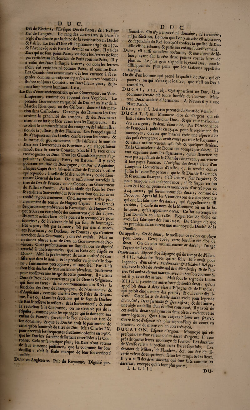 DUC. f>»( de Rheims, l'Evêque Duc de Laon, 5c l'Evêque Duc de Langres. Le rang des autres Ducs 5c Pairs fe règle d'ordinaire par la datte de la vérification en Duché & Pairie. Le Duc d Ufez eft le premier érigé en 15 7 ■> & l’Archevêque de Paris le dernier en 1690. Il y a des Ducs qui ne font point Pairs, ou dont les lettres ne font pas vérifiées au Parlement de Paris comme Pairs. Il y a^ enfin des Ducs à fimple brevet, ou dont les lettres, n ont cte vérifiées ni comme Pairs, ni comme Ducs. Les Grands font accoutumez dès leur enfance à fe re¬ garder comme une efpece feparée des autres hommes : ils font toujours Comtes, ou Ducs à leurs yeux , 5c ja¬ mais Amplement hommes. Loc. Le Duc n’étoit anciennemenrt qu’un Gouverneur, ou Vice- Empereur, comme on apprend dans Vopifcus. Le premier Gouverneur en qualité de Duc eft un Duc de la Marche Rhetique, ou des Grifons, dont eft fait men¬ tion dans Caftiodore. Du temps des Romains les Ducs avoient la généralité des armees , 5c des Provinces : mais ce ne fut que bien avant fous les Empereurs. Ils avoient le commandement des trouppes, 5c l’adminiftra- tion de la Juftice, 5c des Finances. Les François quand ils s emparerent des Gaules Conferverent les noms, 5c la forme du gouvernement. Ils 1 aillèrent le nom de Ducs aux Gouverneurs de Province , qui s'appelaient tantôt Ducs 5c tantôt Comtes. Sous la 11. race on ne trouve gueres de Ducs. Tous les Grands Seûmeurs s’ap- pelloient, Comtes , Pairs, ou Barons. ~ Il y avoit pourtant un Duc de Bourgogne, un Duc d’Aquitaine. Hugues Capet etoit lui -même Duc de France : qualité qui repondoit à celle de Maire du Palais, ou de Lieu¬ tenant General du Roi. On a auffi donné autrefois le titre de Duc de France, ou de Comte, au Gouverneur de 1 lue de France. Par la foiblefte des Rois les Ducs le rendirent Souverains des Provinces dont on leur avoit conhe Je gouvernement. Ce changement arriva prin¬ cipalement du temps de Hugues Capet. Les Grands Seigneurs demembrerent le Royaume, 5c Hugues Ca¬ pet trouva en eux plutôt des concurrens que des fujets. Ils eurent meme bien de la peine à le reconnoître pour fupeneur, & * relever de lui par foi, & hommage. Peu-a-peu, foit par la force, foit par des alliances, ces Provinces, ou Duchez, ScComtez, qui s’étalent détachez de la Couronne, y Ont été réunis. Maison ne donna plus fo titre de Ducs au Gouverneurs de Pro¬ vinces. Ceftprefentement un fimple nom de dignité «tache a une Seigneurie, que les Rois ont érige?e en Duché. Amfi la proéminence de cette qualité necon- filte que dans le nom, 5c le premier rang qu’elle don¬ ne, lans aucune prérogative, ni autorité. Par là ils lont bien déchus de leur ancienne fplendeur. Seulement pour conferver une image de cette grandeur, il y a trois Bars de Province, reprefentez par de Grands Seigneurs, qrn font au facre, & au couronnement des Rois, la ronâion des Ducs de Bourgogne, dé Normandie, 5c d Aquitaine, comme anciens Ducs & Pairs du Royau- un!rS<ï> Da,fiS leS c,‘'eftions qui fe font de Duchez • le Roi fe referve le relfort, & la fouveraineté ; 5c pour 1» reverfion a la Couronne, on ne s’avifoit pas de la “mme pour les apanages qui fe donnent aux enfant de France, pareequele Roi nedonnoit rien de fcn domaine, 5c que le Duché éroit le patrimoine de celui qu on honorait du titre de Duc. Mais Charles IX pour prévenir les frequentes éreâions ordonna en 15 66 que les Duchez feroient deforthais reverfibles à la Cou- onne. Cela ne fe pratique plus; les Dans n’ont retenu éculfon ant'“nn pû'flance, que la couronne fur leur palfée : C 3 ^Cll C mar<il,e de leur fouveraineté Duc en Angleterre. Pair du Royaume. Dignité per- , DUC. TC^°nn>aJDne-',’i domaine, ni territoire, ni Jurifdiaion. Le nom que l’on y attache eft arbitraire, & dePendant d,i Roi lorsqu’il conféré la qualité deD«c D11 r- 'eft11 m,£a‘rC’fC palie atlx enfans fucceffivement. »uc, eft auffi un oifeau nofturnc, 5c une efpece de hi- olùmes^’r* T ’ tttC ,^eUX Petites cornes faites de } lûmes. Le plus gros s appelle \egrand Duc, pour le diftmguer du plus petit que les Gafcons appellent On dit d un homme qui prend la qualité de Duc, qui eft pauvre, ou qui n’en a que le titre, que c’eft un Dw \ corneilles. DUCAL, ale. adj. Qui appartient au Duc. Une couronne Ducale eft toute bordée de fleurons. Man- VhccDuuU°Ü^ C d’herm,ncs’ A Neversil y a une nnr Ït V' Lett‘;es patentes du Sénat de Venife. ,UCAT- [• m- Monnoye d’or 5c d’argent qui eft battue dans les terres d’un Duc, 5c qui vaut environ un ccu en argent, 5c deux étant d’or. Par l’Ordonnance de François I. publiée en t54o. pour le reglement des monnoyes, on voit que le datât étoit uneefpece d’or des pais etrangers qui avoit cours par tout le Royaume, Fn U rh ord,,na!“ fds & deniers. En la Chancelerie de Rome on compte par ducats. Il aut exprimer dans les fignatures, qu’un Bénéfice ne vaut pas 24. ducuts de la Chambre de revenu ; autrement il faut payer lannate. L’origine des ducats vient d’un Long,nus Gouverneur d’Italie, qui fe révolta contre Juttm le Jeune Empereur, qui fe fit Duc de Ravennes, Sc e nomma Exarque, c’eft-à-dire, fans Seigneur ; 5ç p°ur marquer fon indépendance , il £t forger en fou nom oc a ion empreinte des monnoyes d’ortïès-pur 5c a 24. carats , qui furent nommées ducats, comme dit Procope. Apres lui les Vénitiens ont été des premiers qui ont fait: fabriquer des ducats, qui s’appelleront auffi cecchns , a caufcdunom de la Monnoye où on la fa- bnquoit, qu’ils appellent Zccca. Ce fut au temps de Jean Dandulo en 1 an 1280. Roger Roi de Sicile en avoit fait fabriquer dès l’an U40. Du Cange dit que iucau furcnt une monnoye du Duché de la On appelle. Or de ducat, le meilleur or qu’on employé pour dorer. Cette épée, cette bordure eft d or efo ducat. On dit plus ordinairement or ducat, l’ufa-e 1 ayant ainli voulu. *>c Double ducat. Efpece cfor Efpagne qui du temps de d’Hen- III. valoit fix livres quatre fols. Elle avoit pour riFavtc’l t H ’ ,Ferdimndus ^ Elizabeth Dé gra¬ tta, avec la tete de Ferdinand 5c d’Elizabeth ; Sr de Pau tre, umbraalarum tuarum, avec un éculfon couronné, ou , y avoit des armes. Mais fous le régné de Louï» XI II. il y avoit Une autre forte de double ducat, qu’on appelloit ducat a deux têtes d’Efpagne 5c de Flandre , vrosPef°Cetro f ?T fP™ > & S” valoir dix li- vres. ^ Cette forte de double ducat avoit pour leeende d un coté, Deus fortitudo & fies noflra; &de l’autre une aigle au delfits d’un écuflon couronné. Il y avoir de ces doubles ducats qui ayant les deux têtes, avoient cette autre legende,Quos Deus conjunxit home non feparet France^11^^6 P,“S ai,)°urd'huy de cours en France, ou du moins on en voit très-reu DUCATON. Efpece d’argent. Monnoye qui eft p efque de meme valeur qu’un ducat d’argenf. Il vaut 51 Ve rU ie 1Vr“ ra?nn°ye lle France. Les ducatom de Vtmft valent a prcfent trois livres fept fols Les ducatom de Milan, de Flandres, 5cc. o,5t été’de di- ll'va'auffi f e,.nPra.nte’ Félon les temps 5c les lieux. Ll f fontfes i« ducatom, excepte qu’ils font plus petits. L L L 1 I 1 DU-