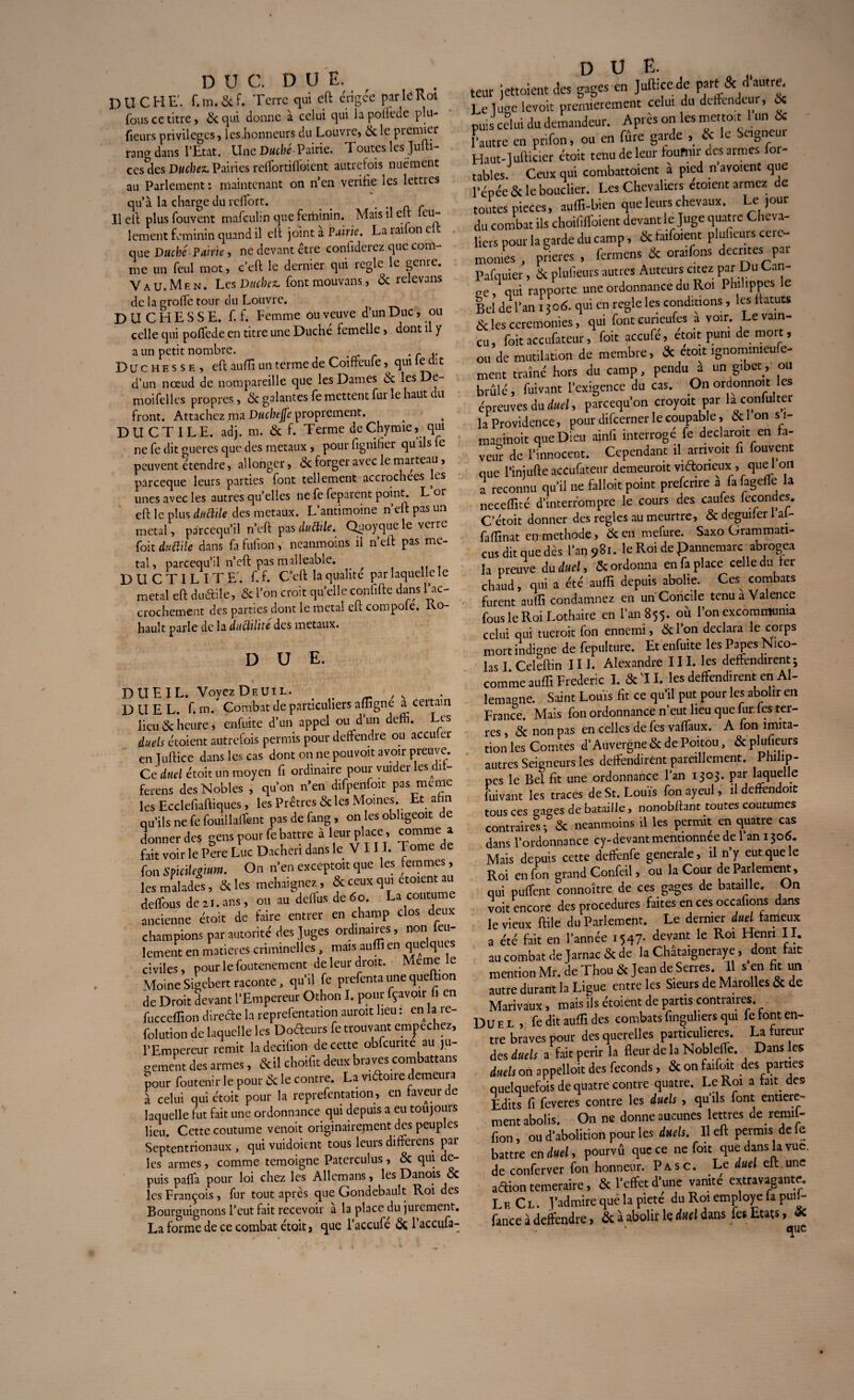 D ÜC. DUE. DUCHE', f.m.&f. Terre qui eft érigée par le Roi fous ce titre, 6c qui donne à celui qui lapollede plu- fieurs privilèges, les.honneurs du Louvre, 6c le premier rang dans l’Etat. Une Duché-Pairie. Toutes les Jufti- ces des Duchés Pairies reflortififoient autrefois nuément au Parlement : maintenant on n’en vérifié les lettres qu’à la charge du reflort. _ _ Il eft plus fouvent mafeulin que féminin. Mais u eu eu- lement féminin quand il eft joint a Pairie. La rai on c que Duché Pairie, ne devant être confiderez que com¬ me un feul mot, c’eft le dernier qui îegle le genie. V A u. M e N. Les Ducbcsc font mouvans, 6c relevans de la grofle tour du Louvre. DUCHESSE, f. f. Femme ou veuve d’un Duc, ou celle qui poffede en titre une Duché femelle, dont il y a un petit nombre. . r Duchesse, eft auffi un terme de Coiffeufe qui le dit d’un noeud de nompareille que les Dames 6c les De- moifelies propres, 6c galantes fe mettent fur le haut du front. Attachez ma Ducbejfe proprement. DUCTILE, adj. m. 6c f. Terme de Chymie, qui ne fe dit gueres que des métaux , pour fignifier qu ils fe peuvent étendre, allonger, 6c forger avec le marteau, pareeque leurs parties font tellement acciochees es unes avec les autres qu’elles ne fe feparent point. L or eft le plus ductile des métaux. L’antimoine n’eft pas un métal, parcequ’il n’eft pas dutlile. Quoyque le verre foit duttilc dans fa fufion, neanmoins il n’eft pas mé¬ tal, parcequ’il n’eft pas malléable. DUCTILITE', f. f. C’eft la qualité par laquelle le métal eft duétile, 6c l’on croit quelleconfifte dans l’ac- crochement des parties dont le métal eft compole. lvo hault parle de la ductilité des métaux. DUE. DUEIL. VoyezDEUiL. , N . . DUEL. f. m. Combat de particuliers affigne a^ ceitain lieu 6c heure j enfuite d’un appel ou d’un deffi. Les duels étoient autrefois permis pour deffendre ou acculer en Juftice dans les cas dont on ne pouvoir avoir preuve. Ce duel étoit un moyen fi ordinaire pour vuider les dit- ferens des Nobles , qu’on n’en difpenfoit pas meme les Ecclefiaftiques, les Prêtres 6c les Moines Et ahn qu’ils ne fe fouillaient pasdefang, on les obligeoit de donner des gens pour fe battre à leur place, comme a fait voir le Pere Luc Dacheri dans le VIII. Tome de fon Spicilegium. On n’en exceptoit que les femmes, les malades, 6c les mehaignez, 6c ceux qui etoient au deflfous de 21. ans, ou au deflus de 6o. La coutume ancienne étoit de faire entrer en champ clos deux champions par autorité des Juges ordinaires, non feu¬ lement en matières criminelles, mais auffi en quelques civiles, pour le foutenement de leur droit. Meme v- MoineSigebert raconte, qu’il fe prefentaunequeftion de Droit devant l’Empereur Othon I. pour fçavoir fi en fucceffion direéte la reprefentation auroit lieu : en la re- folution de laquelle les Doéteurs fe trouvant empechez, l’Empereur remit ladccifion de cette obfcunte au ju¬ gement des armes, 6cil choifit deux braves combattons pour foutenir le pour 6c le contre. La viftoire demeura à celui qui étoit pour la reprefentation, en faveur de laquelle fut fait une ordonnance qui depuis a eu toujours lieu. Cette coutume venoit originairement des peuples Septentrionaux , qui vuidoient tous leurs difterens par¬ les armes, comme témoigné Paterculus, 6c qui de¬ puis pafla pour loi chez les Allemans, les Danois 6c les François, fur tout après que Gondebault Roi des Bourguignons l’eut fait recevoir à la place du jurement. La forme de ce combat étoit, que l’accufe 6c l’accufa- D U E. teut jettoient des gages en Juftice de part 3c d autre. Le luge levoit premièrement celui du dctfendeui, 3c puis celui du demandeur. Après on les mettoit 1 un & Fautre en prifon, ou en frire garde , & le Seigneur Haut-lufticier étoit tenu de leur fournir des armes for- tables. Ceux qui combattoient a pied n avoient que l’épée & le bouclier. Les Chevaliers croient armez de toutes pièces, aufîi-bien que leurs chevaux. Le ,our du combat ils choilîlfoient devant le Juge quatre Cheva¬ liers pour la garde du camp, & fatfoient pluhcurs Cere¬ monies . prières , fermens & ora.fons décrites par Pafquier, & plufieurs autres Auteurs citez par Du Can¬ ne, qui rapporte une ordonnance du Roi Piuhppes le Bel de l’an 1306. qui en règle les conditions , les ifatuts & les ceremonies, qui font curieufes à voir. Le vain¬ cu, foit accufateur, foit accufé, etoit puni de mort, ou de mutilation de membre, 3c étoit ignomimeufe- ment traîné hors du camp, pendu a un gibet., ou brûlé, foivant l'exigence du cas. On ordonnert les épreuves du duel, pareequ'on croyoït par lai conforter la Providence, pour difeerner le coupable, Selon si- maginoit que Dieu ainfi interroge fe déclarait en fa¬ veur de l'innocent. Cependant il arnvoit f. fouvent que l’injufte accufateur demeurait vnftorieux, que 1 on l reconnu qu'il ne falloir point prefenre a fafageffe la neceffité d'interrompre le cours des caufes fécondés. C’étoit donner des réglés au meurtre, 6c deguiier 1 al- faftînat en méthode, 6c en mefure. Saxo Grammati- eus dit que dès l'an 981. le Roi de pannemarc abrogea la preuve du duel, & ordonna en fa place celle du ter chaud, qui a été auffi depuis abolie. Ces combats furent auffi condamnez en un Concile tenu à Valence fous le Roi Lothaire en l'an 855. où l’on excommunia celui qui tuerait fon ennemi, 3cl'on déclara le corps mort indigne de fepulture. Et enfuite les Papes Nico¬ las I Celeftin 111. Alexandre 111. les défendirent ; comme auffi Frédéric I. 3c‘IL les défendirent en Al¬ lemagne. Saint Louis fit ce qu’il put pour les abolir en France. Mais fon ordonnance n’eut lieu que fur fes ter¬ res , 6c non pas en celles de fes vaflaux. A fon imita¬ tion les Comtes d’Auvergne 6c de Poitou, 6c plufieurs autres Seigneurs les dépendirent pareillement. Phihp- pes le Bel fit une ordonnance l’an 1303. par laquelle fuivant les traces de St. Louis fon ayeul, il deffendoit tous ces gages de bataille, nonobftant toutes coutumes contraires -, 6c neanmoins il les permit en quatre cas dans l’ordonnance cy-devant mentionnée de 1 an 1306. Mais depuis cette deffenfe generale, il n’y eut que le Roi en fon grand Confeil, ou la Cour de Parlement, qui pulfent connoître de ces gages de bataille. On voit encore des procedures faites en ces occafions dans le vieux ftile du Parlement. Le dernier duel fameux a été fait en l’année 1547. devant le Roi Henri II. au combat de Jarnac 6c de la Châtaigneraye, #dont fait mention Mr. de Thou 6c Jean de Serres. Il s en fit un autre durant la Ligue entre les Sieurs de Marolles 6c de Marivaux, mais ils étoient de partis contraires. Duel , fe dit auffi des combats finguhers qui fc font en¬ tre braves pour des querelles particulières. La fureur des duels a fait périr la fleur de la Noblefle. Dans les duels on appelloit des féconds , 6c on faifoit des parties quelquefois de quatre contre quatre. Le Roi a fart des Edits fi feveres contre les duels , qu’ils font entière¬ ment abolis. On ne donne aucunes lettres de remil- fion, ou d’abolition pour les duels. Il eft permis de le battre en duel, pourvû que ce ne foit que dans la vue. de conferver fon honneur. Pasc. Le duel eft une aétion temeraire, 6c l’effet d’une vanité extravagante. Le Cl. J’admire que la pieté du Roi employé la pui - fonce à défendre, 3c à abolir le duel dans fe« Ecart, Sc