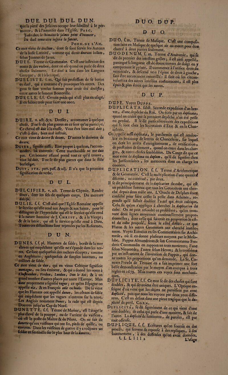 que la pieté des Jefuïtes occupe leur fubtilité à le per¬ mettre, 6c à l’autorifer dans l’Eglife. Pasc. Jadis chez, les humains le jaloux point d'honneur, Du duel téméraire infpira la fureur. Poem. de l’Am. Ce mot vient de duellum, dont fe font fervis les Auteurs de la baffe Latinité, comme qui diroit duorum hélium, félon Joarines dejanua. DUEL. Terme de Grammaire. C’eft une inflexion des noms 6c des verbes, dont on ufe quand on parle de deux chofes feulement. Le duel a lieu dans les Langues Grecque , 6c Hébraïque. DUELISTE. f. m. Qui fait profeflion de fe battre en duel, qui a coutume d’y provoquer les autres. Des gens fe font rendus fameux pour avoir été duclifes^ entre autres le fameux Bouteville. . D U E L L E. f. f. Certain poids qui n’eft plus en ufage* Il en falloit trois pour faire une once* D U I. DUIRE. v. a<ft. &n. Dreffer, accoutumer à quelque chofe. U ne fe dit plus gueres en ce fens qu’au participe. Ce cheval eft duit à la chalfe. Vous êtes bien mal duit ; c’eft-à-dire, bien mal inftruit. Ce mot vient de decere 6c de cens. D’autres le dérivent de « ducere. Du ire, fignifie aufïi, Etre propre à quelcun, l’accom¬ moder, lui convenir. Cette marchandife ne me duit pas. Cet homme affamé prend tout ce qu’il trouve, tout lui duit. II nefe dit plus gueres que dans le ftile burlefqpe. Duit, ite. part. paff. 6cadj. Il n’a que la première lignification du verbe. D U L. DULCIFIER, v. ad. Terme de Chymie. Rendre doux, oter les Tels de quelques corps. Du mercure dulcifié. DULIE. f.f. C’eft ainfi que l’Eglife Romaine appelle le fervice qu’elle rend aux Anges 6c aux Saints, pour le diftinguer de l’hyperdulie qui eft le fervice quelle rend à la nature humaine de J. Christ, 6c à la Vierge ; 6c de la latrie, qui eft le fervice qu’elle rend à Dieu. Toutes ces diftindions font rejettées par les Reformez. D U N. DUNES, f. f. pl. Hauteurs de fable ; bords de la mer élevez qui empêchent qu’elle ne s’épande dans les ter¬ res. Ce font quelquefois des rochers efearpez, comme en Angleterre; quelquefois de Amples hauteurs, ou collines de fable. Ce mot vient de dun , qui en vieux Celtique fignifioit montagne, ou lieu éminent, 6c qui a donné les noms à Chafteaudun, Verdun, Loudun> Dun le Roi, 6c à un grand nombre d’autres places par toute l’Europe. Mais dune proprement a lignifié vague ; ce qu’en Efpagne on appelle ola, 6c en François ouïe ou houle. De là vient que les Flamans ont appellé dunen, les côtaux de fable qui empêchent que les vagues n’entrent fur la terre. Les Anglois nomment Dunes, la rade qui eft depuis Douvres jufqu’au Cap du Nord. DUNE T T E. f. f. Terme de Marine, eft l’étage le plus eleve de la pouppe, ou de l’arriere du vaifleau, où eft le pofte du Maître 6c du Pilote. On ne fait de dunette qu’aux vaiffeaux qui ont 8o. pieds de quille, ou environ. Dans les vaiffeaux de guerre il y a toujours un foldat en fentinelle fur le plus haut de la dunette. DUO. D f'm* ^ei^e Ae Mufique. C’eft une compolfc tion fiùte en Mufique de quelque air ou motet pour êtré chanté à deux parties feulement. DUODENUM, f. m. Terme d’Anatomie, qui le dit du premier des inteftins grêles ; il eft ainfi appellé, pareeque fa longueur eft de douze travers de doigt en y comprenant le pylore. II commence à l’orifice droit du ventricule, 6cdefcend vers l’épine de droit à gauche, fans être aucunement entortillé: il finit où les circon¬ volutions des autres inteftins corûmencent, il eft plus épais 6c plus étroit que les autres. DUP. DÜPÉ. Voyez Duppé. D U P LI C A T A. fubft. Seconde expédition d’un bre¬ vet , d’une.dépêché du Roi. On écrit par un duplicata * quand on craint que la première dépêché n’ait été prife ou perdue. Il fedit particulièrement des expéditions qui fe font chez les Secrétaires d'Etat 6c enlaChan- celerie. On appelle aufli duplicata, le parchemin qui eft rendou* blé en beaucoup de lettres de Chancelerie, fur lequel on écrit les arrêts d’enregîtrement , de vérification , de preftation de ferment, quand on entre dans les char* ges, 6c autres chofes femblables. Du Cange dit que ce mot vient de duploma ou duplum, qu il dit fignifier chez les Jurifconfultcs , les mémoires dont on charge les couriers. DUPLICATION, f. f. Terme d’Arithmétique 6c de Geometrie. C’eft la multiplication d’une quantité diferete, ou continue , par deux. Il fe dit principalement de la duplication du cube, qui eft un problème fameux que tous les Geometres ont cher¬ ché depuis deux mille ans. L’Oracle de Delphes étant confulté pour faire ceffer la pefte dans Athènes, ré¬ pondit qu il falloit doubler l’autel qui étoit cubique* Cela fit quon s appliqua à chercher la duplication du Cube. On ne peut refoudre ce problème, qu’en trou¬ vant deux lignes moyennes continuellement propor* tionnelles ; dont celle qui fuivroit en proportion le cô¬ té du cube propofé, fetoit le côté*dotible, ce que Platon 6c les autres Geometres ont cherché inutile* ment. Voyez Èutocius en fes Commentaires fur Archi¬ mède, où il en donne plufieurs moyens parleMefo- labc. Pappus Aiexandrinus 6c fon Commentateur Fré¬ déric Commandin en rapportent trois maniérés ; l’une félon Nicomede; l’autre félon Héron; ôclatroifiéme par un infiniment de l’invention de Pappus, qui don¬ ne toutes les proportions qu’on demande. Le Sr. Co* miers Prévôt de Terqant en a fait imprimer une fort belle demonftration par le moyen d’un compas à trois réglés en 1079. Mais toutes ces voyes font mechani- ques. DUPLICITÉ, f. f. Ce mot fe dit des chofes qui font doubles, 6c qui devroient être uniques. L’Optique en- feigne d’où vient que les objets ne paroiffent pas avec duplicité', puis que nous les voyons par deux yeux diffe* rens.^ C eft un defaut dans une piece tragique que la du-» plieité de péril. Corn. Duplicité , fe dit figurément de ce qui vient d’un<2 ame double ; de celui qui parle d’une maniéré, 6c fait de 1 autie. La duplicité de fentimens, de paroles, eft par tout odieufe. • r D U P L I QU E. f. f. Ecritures qu*on fournit en des procès, qui fervent de reponfe à des répliqués, à des foutenemefts , a des deffenfes qu’ori avoit données* L L L 1 1 1 2 JL’ufage