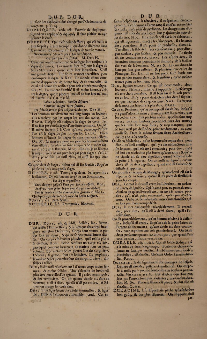 DUP.- DUR; L’ufagc des dupliques a etc abroge par l’Ordonnance de 1667. art. 3. T. 14. D U P LIQJJ E R. verb. a&. Fournir de dupliques. .Quand on a réplique & dupliqué, il faut plaider ou ap¬ pointer ia caufe. D U P P E. f. f. Qui n’eft point déifiant ; qui eft facile à être furpris , à être trompé ; qui donne aifément dans lp panneau. Cet étourdi eft la duppe de tout le monde. On commence ( dans le jeu ) par être duppe, On finit par être fripon. M. Des H. Ceux qui vont franchement en befogne font toujours la duppe des autres. Les Amans font toujours la duppe de leurs .Maître(Tes , quand elles font intereffées. C eft une grande duppe. Elle fit les avances neceflaires pour embarquer h duppe. 'K. Rar. Le monde eft un com¬ merce d apparence de bonne foi, &de tendrefle, & celui qui donne des realitcz pour cela eft pris pour duppe. O f. . M, En matière d’amitié il eft moins honteux d’ê¬ tre la duppe y. que le pipeur ; mais il ne faut être ni l’un, ni l’autre. Lf. Ch. df. M. Vaines reflexions ! inutiles difeours f L'homme malgré votre fecours, Du frivole avenir fera toujours la duppe. De s H, Les hommes ne vivroient pas long temps en fociete, s’ils n’étoient pas les duppes les uns des autres. La Roc h. L’efprit eft toujours la duppe du cœur. Id. Il ne faut pas être la duppe d’une fotte confiance, Oe.M. Il arrive Couvent à la Cour qu’avec beaucoup d’efprit l’on eft la duppe déplus fotsquefoi. La Br. Nous fommes aifément les duppes de ceux qui nous loiient. Qe. M. La maniéré dont on joue les hommes a beau être vifible, les plus fins font toujours de grandes dup- pes du côté de la flatterie. Mol. On dit, Je ne fuis pas û duppe; vous ne me prendrez pas pour duppe : c’eft-à- dire, je ne fuis pas aufli niais, ni aufli fot que vous penfez. , Ce mot vient de huppe, oifeau qui eft fot & niais, & qu’en plufieurs lieux on appelle duppe. DUP PER. v. ad. Tromperqnelcun, lefurprendre, le filouter. On eft fouvent duppe au jeu & en amour. Un Bigot orgueilleux Croit dupper jufqu'a Dieu par fonzêleaffefte. Boi, Souffrez-vous quun fripon vous duppe avec audace, Sous le pompeux éclat d'une auftere grimace ? Mol. Quelques-uns dérivent ce mot du Latin decipere, Duppe, ee, part. &adj. DUPPERIE. f.f. Tromperie, filouterie. DUR. DUR, Dure. odj. & fubft. Solide, fec, ferme, qui rçfifte à l’impreflïon , & à l’attaque des corps étran¬ gers : ou félon Defcartes, Corps dont toutes les par¬ ties font en repos ; & qui ne fe peut pas aifément divi- fer. Un corps eft d’autant plus dur, qu’il refifte plus à ^ fa divifion. R oh. Selon Ariftote un corps eft dur, parcequ’jl contient beaucoup de matière fous un petit ' volume. Les métaux & les pierres font des corps durs. L’ébene, le gayac, font des bois durs. Le porphyre, le marbre & les pierreries font des corps fort durs, dif¬ ficiles à tailler. Dur , fedit aufli relativement à d’autres corps moins fer¬ mes , & moins folides. Une édanche de brebis eft plus dure que celle d’un agneau. Il y a des vernis mois, & des vernis durs. On dit qu’une viande eft dure au couteau ; c’eft-à-dire, quelle n’eft pas tendre, A P⬠ques on mange les œufs durs. Dur » fé dit figurément des chofes fpirituelles, & figni- fie, Difficile à émouvoir, infenfible, cruel,. Cet en- D U R. fant a l’cfprit dur, h tête dure, il ne fçatlroit rien com* prendre. Cet homme a Pâme dure; il eft d’un naturel dur & cruel, il n’a pitié de perfonne. Le changement d o- pinion eft allez dur à la nature fans y ajouter de nouvel¬ les duretez. Nie. Un créancier eft dur à fes debiteurs, qui eft rigoureux, exaéf à les faire payer. H a le cœur dur; pour dire, Il n’a point de tendrefle, d’amitié* Tertullien a le ftile dur. Ses vers font durs ; pour dire, peu coulans, peu faciles, & peu naturels. Lefiecle eft dur comme un roc. Gon. Les efprits durs, <Sc farouches n’entrent point dans le charme, & la facilite des vers de la Fontaine. M, d e S. Les maximes de Scneque font plus aufteres, & plus dures que celles de Plutarque. St. Ev. Il ne faut point faire fentir aux gens par des termes durs, & humilians , qu’on ne leur trouve point dç bon fens. Nie. Dur, fignifie encore. Ce qui eft incommode, dou¬ loureux , fâcheux, difficile à fupporter. L’efclavage eft une chofe bien dure. Il eft bien dur de fe voir préfé¬ rer un fot. Il n’y a point de douleur plus dure à fuppor-» ter que l’abfence de ce qu’on aime. Vo 1. La frayeur de la mort des frayeurs la plus dure. Breb. On dit en Peinture, qu’un ouvrage eft dur & fec , lorfqu’ii y a peu d’adouciifement, d’union entre fes parties , que les couleurs n’en font pas bien nuées ; qu’elles font trop vives, ou trop fombres proche les unes des autres j que les traits font trop forts, & trop marquez ; que le tout n’eft pas deffiné & peint tendrement, ou avec mollefle. Dans le même fens on dit en Architecture, qu’il y a de la fechereffe. On dit en Medecine, qu’un homme a le ventre dur ; pour dire, qu’il eft conftipé, qu’il y a des obftrudiops dans fes boyaux ; qu’il eft dur à émouvoir ; pour dire, qu’il lui faut des médecines plus fortes qu’à un autre : & qu’u¬ ne viande eft de dure digeftion, quand l’eftomac a de la peine à la digerer. On dit aufli au figuré, qu’une chofe eft de dure digeftion, quand elle eft fâcheufe ÔC difficile à fupporter. On dit aufli en termes de Manege, qu’un cheval eft dur à l’éperon & au faiiet, quand il n’a point de fenfibilité pour les coups. ‘ . Dur. Ce mot fe dit aufli entre les Libraires, en parlant de livres, & fignifie , Qui fe vend peu, ou point du tout. Ainfi on dit qu’un livre eft dur, ou dur à la vente ; pour dire, qu’il n’eft point recherché, qu’il a peu d’ache¬ teurs. On le dit de même des autres marchandées qui ne font pas d’un prompt débit. Dur, fe met quelquefois adverbialement. Il entend dur ; pour dire, qu’il eft à demi fourd , qu’il a l’o- . reilleî«»T. On dit proverbialement, qu’un homme eft dur à la defler- re , lorfqu’il eft avare, & qu’on a de la peine à tirer de l’argent de fes mains : qu’une chofe eft dure comme fer, pour exprimer une très-grande dureté. On dit de deux perfonnes qui ne s’accordent pas, que quand l’un veut du mou, l’autre veut du dur. DURABLE, adj.m.<Stf. Qui eftfolide5cdur, qui a la mine de durer long temps. Toutes les choies vio¬ lentes ne font pas durables. Un bâtiment bien fondé , bien folide, eft durable. Un Saint Ordre à jamais dura- . lie. Pasc. Durable , fe dit figurément des ouvrages del’efprît. Ce livre eft durable, pafiera à la pofterité. On s’expo- fe à mille périls pour fe faire ici bas un bonheur peu du¬ rable. Morale de P. Les douleurs qui fontcaar fées par l’amour font plus violentes ; mais mains dura¬ bles. M. Sc. Plus une flâme eft pure, & plus elle eft durable. Corn. D U R A CIN E. f. f. Efpece de pêche qui eft de fort bon goût, & des plus eftimées. On l’appelle ainfi par-